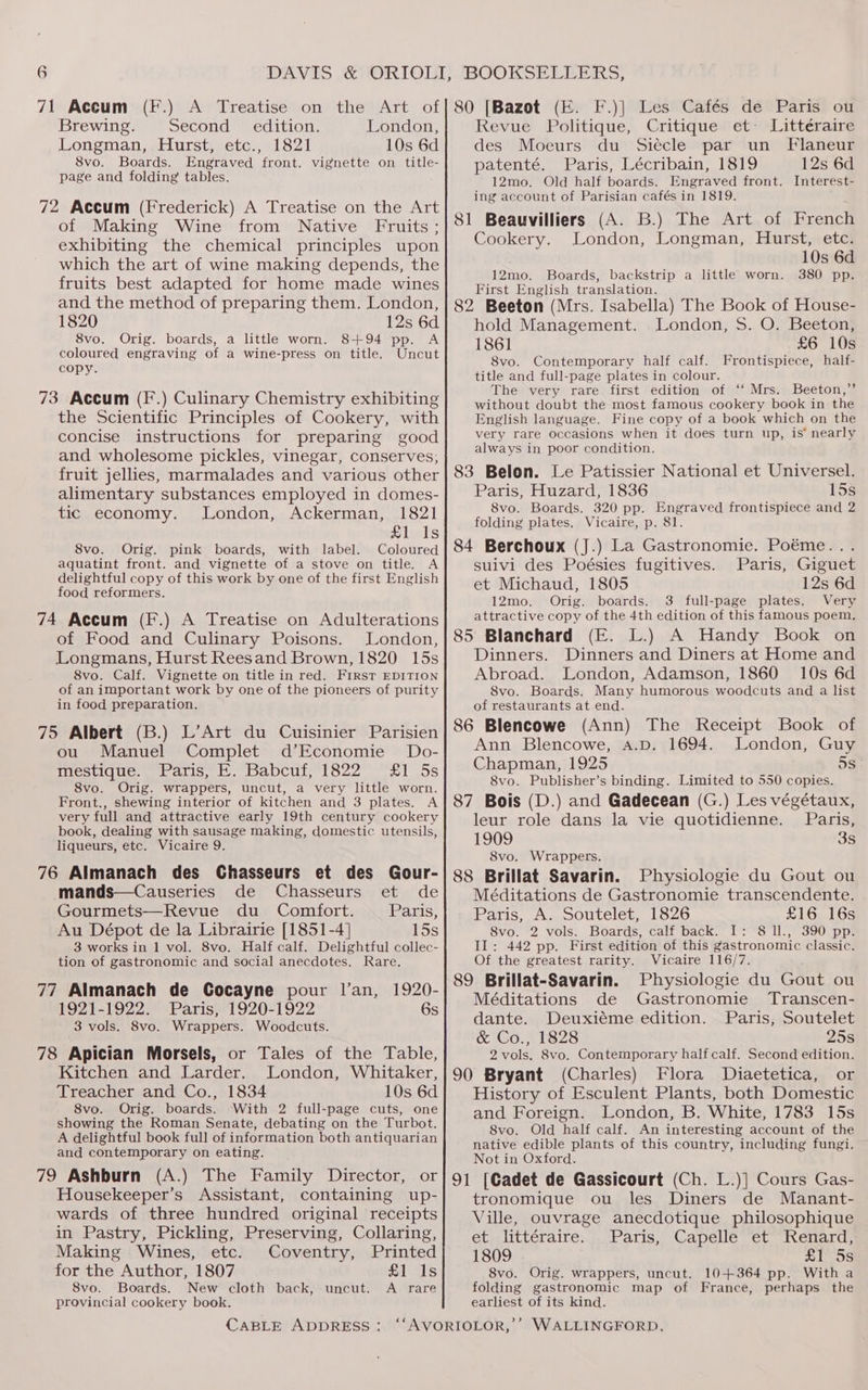 Brewing. Second = edition. London, Longman, Hurst, etc., 1821 10s 6d 8vo. Boards. Engraved front. vignette on title- page and folding tables. 72 Accum (Frederick) A Treatise on the Art of Making Wine from Native Fruits ; exhibiting the chemical principles upon which the art of wine making depends, the fruits best adapted for home made wines and the method of preparing them. London, 1820 12s 6d 8vo. Orig. boards, a little worn. 8+94 pp. A coloured engraving of a wine-press on title. Uncut copy. 73 Accum (F.) Culinary Chemistry exhibiting the Scientific Principles of Cookery, with concise instructions for preparing good and wholesome pickles, vinegar, conserves, fruit jellies, marmalades and various other alimentary substances employed in domes- tic economy. London, Ackerman, 1821 Slals 8vo. Orig. pink boards, with label. Coloured aquatint front. and vignette of a stove on title. A delightful copy of this work by one of the first English food reformers. 74 Accum (F.) A Treatise on Adulterations of Food and Culinary Poisons. London, Longmans, Hurst Reesand Brown, 1820 15s 8vo. Calf. Vignette on title in red. First EDITION of an important work by one of the pioneers of purity in food preparation. 75 Albert (B.) L’Art du Cuisinier Parisien ou Manuel Complet d’Economie Do- mestique. Paris, E. Babcuf, 1822 £1 5s 8vo. Orig. wrappers, uncut, a very little worn. Front., shewing interior of kitchen and 3 plates. A very full and attractive early 19th century cookery book, dealing with sausage making, domestic utensils, liqueurs, etc. Vicaire 9. 76 Almanach des Chasseurs et des Gour- mands—Causeries de Chasseurs et de Gourmets—Revue du Comfort. Paris, Au Dépot de la Librairie [1851-4] 15s 3 works in 1 vol. 8vo. Half calf. Delightful collec- tion of gastronomic and social anecdotes. Rare. 77 Almanach de Cocayne pour l’an, 1920- 1921-1922. Paris, 1920-1922 6s 3 vols. 8vo. Wrappers. Woodcuts. 78 Apician Morsels, or Tales of the Table, Kitchen and Larder. London, Whitaker, Treacher and Co., 1834 10s 6d 8vo. Orig. boards. With 2 full-page cuts, one showing the Roman Senate, debating on the Turbot. A delightful book full of information both antiquarian and contemporary on eating. 79 Ashburn (A.) The Family Director, or Housekeeper’s Assistant, containing up- wards of three hundred original receipts in Pastry, Pickling, Preserving, Collaring, Making Wines, etc. Coventry, Printed for the Author, 1807 £1 Is 8vo. Boards. New cloth back, uncut. A rare provincial cookery book. CABLE ADDRESS: Revue Politique, Critique et Littéraire des Moeurs du Siecle par un Flaneur patenté. Paris, Lécribain, 1819 12s 6d 12mo. Old half boards. Engraved front. Interest- ing account of Parisian cafés in 1819. 81 Beauvilliers (A. B.) The Art of French Cookery. London, Longman, Hurst, etc. 10s 6d 12mo. Boards, backstrip a little worn. 380 pp. First English translation. 82 Beeton (Mrs. Isabella) The Book of House- hold Management. London, 5S. O. Beeton, 1861 £6 10s 8vo. Contemporary half calf. Frontispiece, half- title and full-page plates in colour. The very rare first edition of ‘‘ Mrs. Beeton,” without doubt the most famous cookery book in the English language. Fine copy of a book which on the very rare occasions when it does turn up, is’ nearly always in poor condition. 83 Belon. Le Patissier National et Universel. Paris, Huzard, 1836 15s 8vo. Boards. 320 pp. Engraved frontispiece and 2 folding plates. Vicaire, p. 81. 84 Berchoux (J.) La Gastronomie. Poéme... suivi des Poésies fugitives. Paris, Giguet et Michaud, 1805 12s 6d 12mo. Orig. boards. 3 full-page plates. Very attractive copy of the 4th edition of this famous poem. 85 Blanchard (FE. L.) A Handy Book on Dinners. Dinners and Diners at Home and Abroad. London, Adamson, 1860 10s 6d 8vo. Boards. Many humorous woodcuts and a list of restaurants at end. 86 Blencowe (Ann) The Receipt Book of Ann Blencowe, A.D. 1694. London, Guy Chapman, 1925 os 8vo. Publisher’s binding. Limited to 550 copies. 87 Bois (D.) and Gadecean (G.) Les végétaux, leur role dans la vie quotidienne. Paris, 1909 3s 8vo. Wrappers. 88 Brillat Savarin. Physiologie du Gout ou Méditations de Gastronomie transcendente. Paris, A. Soutelet, 1826 £16 16s 8vo. 2 vols. Boards, calf back. I: 8 Ill., 390 pp. Il: 442 pp. First edition of this gastronomic classic. Of the greatest rarity. Vicaire 116/7. 89 Brillat-Savarin. Physiologie du Gout ou Méditations de Gastronomie Transcen- dante. Deuxiéme edition. Paris, Soutelet &amp; Co., 1828 25s 2vols. 8vo. Contemporary half calf. Second edition. 90 Bryant (Charles) Flora MDiaetetica, or History of Esculent Plants, both Domestic and Foreign. London, B. White, 1783 15s 8vo. Old half calf. An interesting account of the native edible plants of this country, including fungi. Not in Oxford. 91 [Cadet de Gassicourt (Ch. L.)] Cours Gas- tronomique ou les Diners de Manant- Ville, ouvrage anecdotique philosophique et littéraire. Paris, Capelle et Renard, 1809 £1 5s 8vo. Orig. wrappers, uncut. 10+364 pp. With a folding gastronomic map of France, perhaps the earliest of its kind.