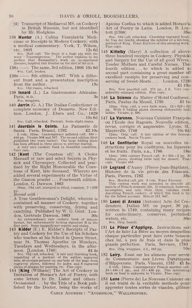 (4) Transcript of Mediaeval MS. on Cookery in British Museum, but not identified by Mr. Hodgkins 15s 138 Hunter (A.) Culina Famulatrix Medi- cinae or Receipts in Modern Cookery, with a medical commentary. York, T. Wilson, etc., 1805 12s 6d 8vo. Half calf. The front. is a huge pig with the word ‘‘ Transmigration.’”’ The author explains in his preface that Ramazzini’s work on _ occupational diseases, inspired this treatise on the diet of the rich. 138A The same, 3rd edition, 1806 10s 6d 8vo. Calf, broken. 1388 —— 5th edition, 1807. With a differ- ent front and a presentation inscription from the author. 15s 8vo. Old russia, rebacked. 139 Isnard (L.) La Gastronomie Africaine. Paris, N.D. 3S 8vo. wrappers. 140 Jarrin (G. A.) The Italian Confectioner or complete economy of Desserts. New Edi- tion. London, J. Ebers and Co., 1829 10s 6d 8vo. Calf, rebacked. Portrait. Some slight stains. 141 Jourdain le Cointe. La Patisserie de Santé. Paris, Briand, 1792 £2 10s 2 vols. 12mo. Contemporary polished calf. 550+ 416 pp. Vicaire 506 and 507. The second edition (first published two years earlier). One large folding plate has been affixed in three pieces to prevent tearing. A very nice cookery book in beautiful condition. Very rare. 142 [Kent (The Countess of)] A Choice Manuall or rare and select Secrets in Phy- sick and Chyrurgery, Collected and prac- tised by the Right Honourable the Coun- tesse of Kent, late deceased. Whereto are added several experiments of the Virtue of the Gascon pouder ... Fourteenth edition. London, G. Dawson, 1663 16mo. Old calf, stamped in blind, repaired. 7+233 pp. Bound with : A True Gentlewoman’s Delight, wherein is contained all manner of Cookery, together with preserving, conserving, drying and candying. Published by W. G. Gent. Lon- don, Gertrude Dawson, 1663 30s An extraordinary rare cookery book of minute format, but unfortunately lacking signature B in the first part. Some insignificant repairs and stains. 143 Kidder (E.) E. Kidder’s Receipts of Pas- try and Cookery for the Use of his Scholars who teaches at his School in Queen Street, near St, Thomas Apostles. on Mondays, Tuesdays and Wednesdays, in the after- noon. [London, 1740] £4 4s 8vo. Old calf, rebacked. A rare and charming book, consisting of a portrait of the author, engraved title, 40 receipts printed on one'side of the page from engraved plates, followed by index and 8 engraved plates of designs for pastries, etc. Fine copy. 144 [King (William)] The Art of Cookery in Imitation of Horace’s Art of Poetry, with some letters to Dr. Lister and others: Occasioned ... by the Title of a Book pub- lished by the Doctor, being the works of Apicius Coelius to which is added Horace’ss Art of Poetry in Latin. London, B. Lin-- tott [1708] 3583 8vo. Old calf, rebacked. Charming engraged front. by Van der Gucht, showing the interior of a kitchen, , portrait of King. First Epitron of this amusing work. . Fine copy. 145 Kittelby (Mary) A collection of above three hundred receipts in Cookery, Physick: and Surgery for the Use of all good Wives, , Tender Mothers and Careful Nurses. The: fourth edition...to which is added ai second part containing a great number off excellent receipts for preserving and con-- serving of Sweet-Meats... London, 17283 £1 10ss 8vo. New panelled calf. 272 pp., 2 ll. Very con-- siderably enlarged edition. Fine copy. 146 La Science du Maitre d’Hotel Confiseur.. Paris, Paulus du Mesnil, 1750 £1 Iss 12mo. Orig. calf, a very little worn. 12+525+122 pp. With 5 folding plates showing elaborately laidi tables. Vicaire, p. 590. 147 La Varenne. Nouveau Cuisinier Francois; ou l’Ecole des Ragouts. Nouvelle edition,, revue, corrigée et augmentée. Lyons, M.. Mauteville, 1746 10s 6d! 12mo. Orig. calf. A late edition of this famouss cookery book. Not in Vicaire. 148 Le Confiturier Royal ou nouvelles in-- structions pour les confitures, les liqueurss et les fruits. Paris, s.n., 1786 18s5 12mo. 18th century French calf. 8+524+2 pp. 33 folding plates, showing table laid for dessert. Fine: copy. Vicaire 455. 149 Legrand d’Aussy (Pierre- Jean-Baptiste), , Histoire de la vie privée des Francais... Paris, Pierres, 1782 35s3 8vo. Mottled calf, gilt. 3 vols. Frrst EpiTron. This curious work was intended to describe all] aspects of French domestic life. It remained, however, incomplete, and only these three volumes existt describing French cookery, of which this book is byy far the fullest account. Brunet III, 947. 150 Leoni di Arezzo (Antonio) Arte del Cre-- denziere. Italian MS. on paper, 30 pp.. written in 1749, containing many recipess for confectionery, conserves, perfumedi waters, etc. 30s5 8vo. Orig. boards. 151 Le Pileur d’Appligny. Instructions sur VArt de faire La Biére au moyen desquelles: chaque particulier peut faire cette boissoni chez lui, a peu de frais et dans la pluss grande perfection. Paris, Serviere, 1783 | 8vo. Orig. wrappers. 4 ll., 255 pp. 10s: 152 Loiry. Essai sur les alimens pour servirr de Commentaire aux Livres Diététiques: d’Hippocrate. Paris, Vincent, 1757 £1 5ss. 2 vols. 12mo, Contemporary French mottled calf. > 24+440+2 pp., and 15+436 pp. This interesting: book on food is unknown to Vicaire. Fine copy. 153 Lune (Pierre de) Le Nouveau Cuisinier ou il est traité de la veritable methode pourr apprester toutes sortes de viandes, gibbierr