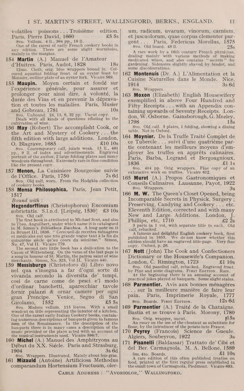 volatiles poissons... Troisiéme edition. Paris, Pierre David, 1660 £5 5s 8vo. Vellum. 4 ll., 364 pp., 18 Il. One of the rarest of early French cookery books in any edition. There are some slight wormbholes, mainly in the margins. 154 Martin (A.) Manuel de 1l’Amateur d’Huitres. Paris, Audot, 1828 18s 12mo. Cloth, orig. blue wrappers bound in. Col- oured aquatint folding front. of an oyster feast by Monnier, outline plate of an oyster fork. Vicaire 569. 155 Maupin. Moyen certain et fondé sur Vexpérience générale, pour assurer et prolonger pour ainsi dire, a volonté, la durée des Vins et en prevenir la déprava- tion et toutes les maladies. Paris, Musier and Gobreau, 1781 10s 8vo. Unbound. 24, 15, 6, 32 pp. Uncut copy. Deals with all kinds of questions rélating to the cultivation of wine. 156 May (Robert) The accomplisht Cook, or the Art and Mystery of Cookery... the fifth edition with large additions. London, O. Blagrave, 1685 £10 10s 8vo. Contemporary calf, joints weak. 15 ll., 461 pp., 9 ll. of index and advertisements. Engraved portrait of the author, 2 large folding plates and many woodcuts throughout. Extremely rare in fine condition like the present copy. 157 Menon, La Cuisiniere Bourgeoise suivie de l’Office. Paris, 1750 7s 6d 8vo. Old calf, worn. From the Hodgkin collection of cookery books. ns i ’ 158 Mensa Philosophica. Paris, Jean Petit, 1517 — Bound with : Hegendorffinus (Christophorus) Encomium sobrietatis. S.l.n.d. [Leipsig, 1530] £3 10s 8vo. Old calf. The first bookis‘attributed to Michael Scot, and also to Theo. Anguilbert, under which name it is catalogued in M. Simon’s Bibliotheca Bacchica. A long note on it in Brunet III, 1636. ‘‘ Cerecueil de recettes ménagéres et médicales eut une trés grande vogue tant a la fin du quinziéme siécle qu’au cours du seiziéme.’”’ Simon, No. 47, Vol II. Vicaire 779. The second rare little book has a dedication to the Canon of Wittemberg. On the verso of the last page is a song in honour of St. Martin, the patron saint of wine merchants. Simon, No. 323, Vol II. Vicaire 440. 159 Messisburgo (Christoforo di) Libro novo nel qua s’insegna a far d’ogni sorte di vivanda secondo la diversita de’ tempi, cosi de carne come de pesci e’l modo d’ordinar banchetti, aparecchiar tavole fornir palazzi &amp; ornar camere per ogni gran Prencipe. Venice, Segno di San Girolamo, 1552 2O_oS 8vo.. Modern vellum. 115 leaves. With a small woodcut on title representing the interior of a kitchen. One of the rarest early Italian Cookery books, contain- ing numerous descriptions of banquets given to famous men of the Renaissance. In the description of the banquets there is in many cases a description of the music provided or the plays acted with an account of the musical instruments used. Vicaire 596/7. 160 Michel (A.) Manuel des Amphitryons au Début du XX. Siécle. Paris and Strasburg, 1904 3s 6d 8vo. Wrappers. Illustrated. Mainly about foie gras. 161 Mizauld (Antoine) Artificiosa Methodus comparandum Hortensium Fructuum, oler- It um, radicum, uvarum, vinorum, carnium, et juscuolorum, quae corpus clementer pur- gent... Paris, Federicus Morellus, 1575 8vo. Old board. 48 Il. 255 A rare work by a 16th century French physician, dealing mainly with various methods of making medicated wines, and also contains ‘‘ secrets’ for gardening. Sidenotes slightly shaved by binder, and some discolourations. 162 Montenuis (Dr. A.) L’Alimentation et la Cuisine Naturelles dans le Monde. Nice, 1914 3s 6d 8vo. Wrappers. 163 Moxon (Elizabeth) English Housewifery exemplified in above Four Hundred and Fifty Receipts... with an Appendix con- taining upwards of Seventy Receipts. Lon- don, W. Osborne. Gainsborough, G. Mozley, 1798 15s 8vo. Old calf. 5 plates, 1 folding, showing a dining table. Not in Oxford. 164 Moynier. De la Truffe Traité Complet de ce Tubercle... suivi d’une quatriéme par- tie contenant les meilleurs moyens d’em- ployer les truffes en appréts culinaires. Paris, Barba, Legrand et Bergougnioux, 1836 £1 1s 8vo. 404 pp. Orig. wrappers. Fine copy of an exhaustive work on truffles. Vicaire 612. 165 Muret (A.) Propos Gastronomiques et Conseils Culinaires. Lausanne, Payot, 1922 S8vo. Wrappers. 8s 166 M. W. The Queen’s Closet Opened, being Incomparable Secrets in Physick, Surgery ; Preserving, Candying and Cookery ... etc. Eleventh Edition, corrected and with many New and Large Additions. London, J. Phillips, etc, 1710 £2 2s 3 parts in 1 vol, with separate title to each. Old calf, rebacked. A famous and delighful English cookery book, first published in 1655. We donot know whether this edition should have an engraved title-page. Very fine copy. Oxford, p. 26. 167 Nott (John) The Cook and Confectioners Dictionary or the Housewife’s Companion. London, C. Rimington, 1723 £1 10s 8vo. Old panelled calf, rebacked. Engraved front. by Pine and some diagrams. First EpitT1on. Rare. At the beginning there is an amusing account of practical jokes played at banquets. Some slight stains. 168 Parmentier. Avis aux bonnes ménagéres . sur la meilleure maniére de faire leur pain. Paris, Imprimerie Royale, 1777 8vo. Boards. First EpirTion. 12s 6d. 169 Parmentier (A.) Traité de la Chataigne. Bastia et se trouve a Paris. Morony, 1780 8vo. Orig. wrapper, uncut. p15s An essay on the use of the chestnut as substitute for flour, by the introducer of the potato into France. 170 Peyrey (Francois) Science de Gueule. Algiers, Soubeyron, 1922 3s 171 Pisanelli (Baldassar) Trattato de’ Cibi et del Ber. Carmagnola. M. A. Bellone, 1589 Sm, 4to. Boards. £1 10s A rare edition of this often published treatise on food, printed at the first regular press established in the small town of Carmagnola, Piedmont. Vicaire 683...