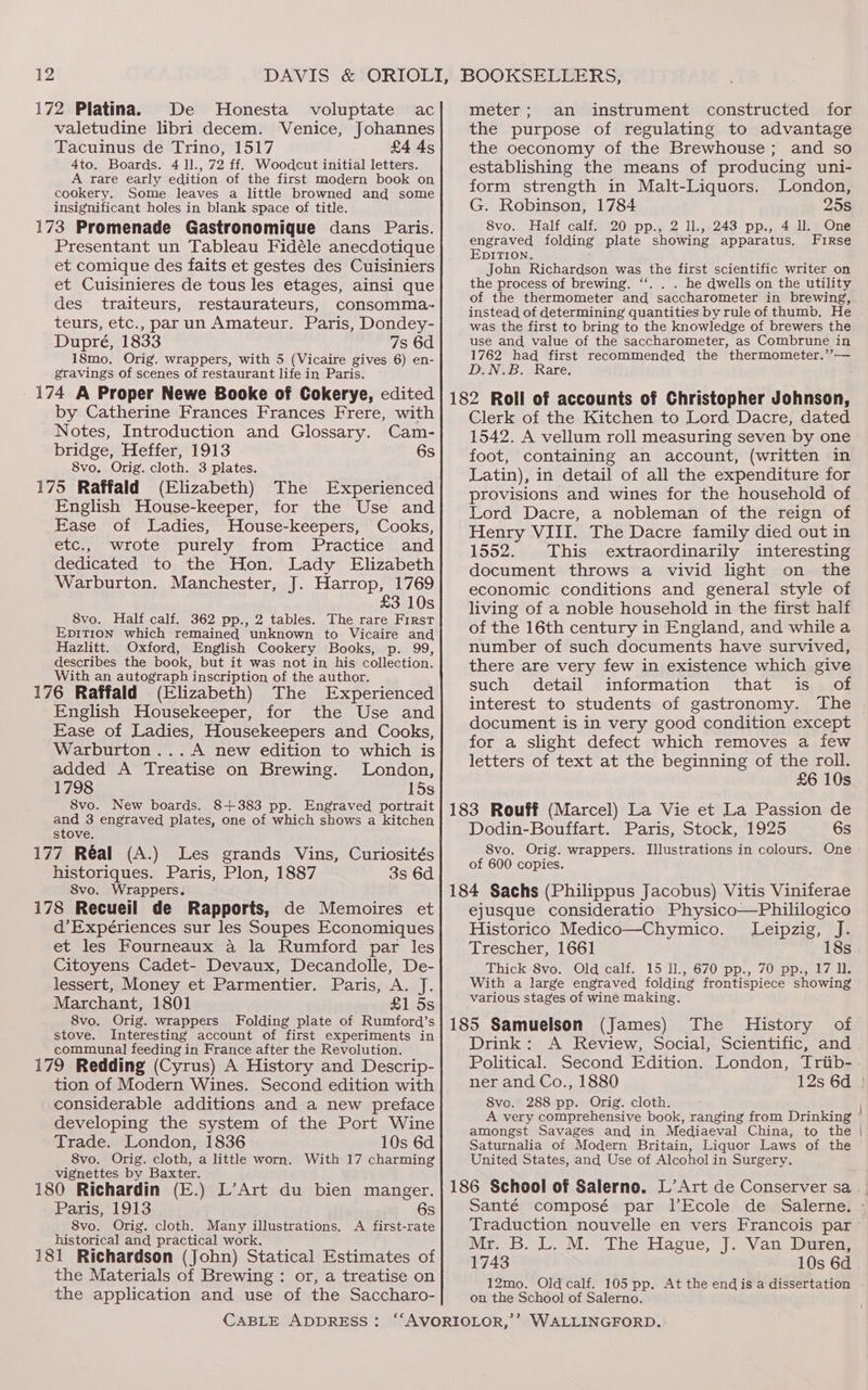 172 Platina. De MHonesta voluptate ac valetudine libri decem. Venice, Johannes Tacuinus de Trino, 1517 £4 4s 4to. Boards. 4 11., 72 ff. Woodcut initial letters. A rare early edition of the first modern book on cookery. Some leaves a little browned and some insignificant holes in blank space of title. 173 Promenade Gastronomique dans Paris. Presentant un Tableau Fidéle anecdotique et comique des faits et gestes des Cuisiniers et Cuisinieres de tous les etages, ainsi que des traiteurs, restaurateurs, consomma- teurs, etc., par un Amateur. Paris, Dondey- Dupré, 1833 7s 6d 18mo. Orig. wrappers, with 5 (Vicaire gives 6) en- gravings of scenes of restaurant life in Paris. 174 A Proper Newe Booke of Cokerye, edited by Catherine Frances Frances Frere, with Notes, Introduction and Glossary. Cam- bridge, Heffer, 1913 6s 8vo. Orig. cloth. 3 plates. 175 Raffald (Elizabeth) The Experienced English House-keeper, for the Use and Ease of Ladies, House-keepers, Cooks, etc., wrote purely from Practice and dedicated to the Hon. Lady Elizabeth Warburton. Manchester, J. Harrop, 1769 £3 10s 8vo. Half calf. 362 pp., 2 tables. The rare First Epition which remained unknown to Vicaire and Hazlitt. Oxford, English Cookery Books, p. 99, describes the book, but it was not in his collection. With an autograph inscription of the author. 176 Raffald (Elizabeth) The Experienced English Housekeeper, for the Use and Ease of Ladies, Housekeepers and Cooks, Warburton... A new edition to which is added A Treatise on Brewing. London, 1798 15s 8vo. New boards. 8+383 pp. Engraved portrait and 3 engraved plates, one of which shows a kitchen stove. 177 Réal (A.) Les grands Vins, Curiosités historiques. Paris, Plon, 1887 3s 6d S8vo. Wrappers. 178 Recueil de Rapports, de Memoires et d’Expériences sur les Soupes Economiques et les Fourneaux a la Rumford par les Citoyens Cadet- Devaux, Decandolle, De- lessert, Money et Parmentier. Paris, A. J. Marchant, 1801 £1 5s 8vo. Orig. wrappers Folding plate of Rumford’s stove. Interesting account of first experiments in communal] feeding in France after the Revolution. 179 Redding (Cyrus) A History and Descrip- tion of Modern Wines. Second edition with considerable additions and a new preface developing the system of the Port Wine Trade. London, 1836 10s 6d 8vo. Orig. cloth, a little worn. With 17 charming vignettes by Baxter. 180 Richardin (E.) L’Art du bien manger. Paris, 1913 6s 8vo. Orig. cloth. Many illustrations. A first-rate historical and practical work. 181 Richardson (John) Statical Estimates of the Materials of Brewing : or, a treatise on the application and use of the Saccharo- meter; an instrument constructed for the purpose of regulating to advantage the oeconomy of the Brewhouse; and so establishing the means of producing uni- form strength in Malt-Liquors. London, G. Robinson, 1784 25s 8vo. Half calf. 20 pp., 2 ll., 243 pp., 4 ll. One engraved folding plate showing apparatus. Firse EDITION. John Richardson was the first scientific writer on the process of brewing. ‘‘. . . he dwells on the utility of the thermometer and saccharometer in brewing, instead of determining quantities by rule of thumb, He was the first to bring to the knowledge of brewers the use and value of the saccharometer, as Combrune in 1762 had first recommended the thermometer.’’— D.N.B. Rare. : 182 Roll of accounts of Christopher Johnson, Clerk of the Kitchen to Lord Dacre, dated 1542. A vellum roll measuring seven by one foot, containing an account, (written in Latin), in detail of all the expenditure for provisions and wines for the household of Lord Dacre, a nobleman of the reign of Henry VIII. The Dacre family died out in 1552. This extraordinarily interesting document throws a vivid light on the economic conditions and general style of living of a noble household in the first half of the 16th century in England, and while a number of such documents have survived, there are very few in existence which give such detail information that is of interest to students of gastronomy. The document is in very good condition except for a slight defect which removes a few letters of text at the beginning of the roll. £6 10s 183 Rouff (Marcel) La Vie et La Passion de Dodin-Bouffart. Paris, Stock, 1925 6s 8vo. Orig. wrappers. Illustrations in colours. One of 600 copies. 184 Sachs (Philippus Jacobus) Vitis Viniferae ejusque consideratio Physico—Phililogico Historico Medico—Chymico. Leipzig, J. Trescher, 1661 18s Thick 8vo. Old calf. 15 1l., 670 pp., 70 pp., 17 ll. With a large engraved folding frontispiece showing various stages of wine making. 185 Samuelson (James) The History of Drink: A Review, Social, Scientific, and Political. ner and Co., 1880 8vo. 288 pp. Orig. cloth. amongst Savages and in Mediaeval China, to the Saturnalia of Modern Britain, Liquor Laws of the United States, and Use of Alcohol in Surgery. 186 School of Salerno. L’ Art de Conserver sa Traduction nouvelle en vers Francois par Mr BL. M. The Hague, J. Van. Daren: 1743 10s 6d ou the School of Salerno.