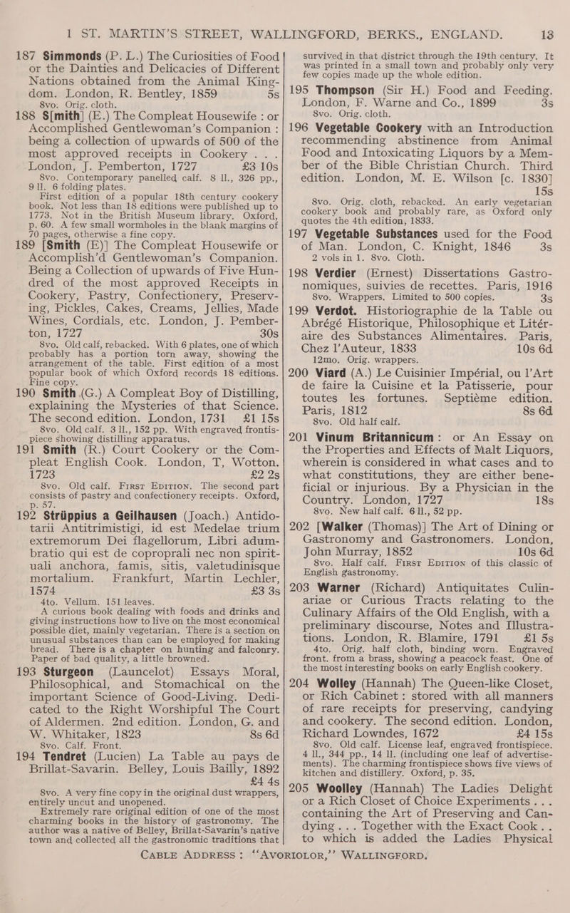 187 Simmonds (P. L.) The Curiosities of Food or the Dainties and Delicacies of Different Nations obtained from the Animal King- dom. London, R. Bentley, 1859 5s 8vo. Orig. cloth. 188 S[mith] (E.) The Compleat Housewife : or Accomplished Gentlewoman’s Companion : being a collection of upwards of 500 of the most approved receipts in Cookery... London, J. Pemberton, 1727 £3 10s 8vo. Contemporary panelled calf. 8 ll., 326 pp., 911. 6 folding plates. First edition of a popular 18th century cookery book. Not less than 18 editions were published up to 1773. Not in the British Museum library. Oxford, p. 60. A few small wormholes in the blank margins of 70 pages, otherwise a fine copy. 189 [Smith (E)] The Compleat Housewife or Accomplish’d Gentlewoman’s Companion. Being a Collection of upwards of Five Hun- dred of the most approved Receipts in Cookery, Pastry, Confectionery, Preserv- ing, Pickles, Cakes, Creams, Jellies, Made Wines, Cordials, etc. London, J. Pember- ton, 1727 30s 8vo. Old calf, rebacked. With 6 plates, one of which probably has a portion torn away, showing the arrangement of the table. First edition of a most popular book of which Oxford records 18 editions. Fine copy. 190 Smith (G.) A Compleat Boy of Distilling, explaining the Mysteries of that Science. The second edition. London, 1731 £1 15s 8vo. Old calf. 311., 152 pp. With engraved frontis- piece showing distilling apparatus. 191 Smith (R.) Court Cookery or the Com- pleat English Cook. London, T, Wotton. 1723 £2 2s 8vo. Old calf. First Epition. The second part consists of pastry and confectionery receipts. Oxford, 1, Oh 192 Striippius a Geilhausen (Joach.) Antido- tarii Antitrimistigi, id est Medelae trium extremorum Dei flagellorum, Libri adum- bratio qui est de coproprali nec non spirit- uali anchora, famis, sitis, valetudinisque mortalium. Frankfurt, Martin Lechler, 1574 £3 3s 4to. Vellum. 151 leaves. A curious book dealing with foods and drinks and giving instructions how to live on the most economical possible diet, mainly vegetarian. There is a section on unusual substances than can be employed for making bread. There is a chapter on hunting and falconry. Paper of bad quality, a little browned. 193 Sturgeon (Launcelot) Essays Philosophical, and Stomachical on the important Science of Good-Living. Dedi- cated to the Right Worshipful The Court of Aldermen. 2nd edition. London, G. and W. Whitaker, 1823 8s 6d 8vo. Calf. Front. 194 Tendret (Lucien) La Table au pays de Brillat-Savarin. Belley, Louis Bailly, 1892 £4 4s 8vo. A very fine copy in the original dust wrappers, entirely uncut and unopened. Extremely rare original edition of one of the most charming books in the history of gastronomy. The author was a native of Belley, Brillat-Savarin’s native town and collected all the gastronomic traditions that 13 survived in that district through the 19th century, It was printed in a small town and probably only very few copies made up the whole edition. 195 Thompson (Sir H.) Food and Feeding. London, F. Warne and Co., 1899 3s 8vo. Orig. cloth. 196 Vegetable Cookery with an Introduction recommending abstinence from Animal Food and Intoxicating Liquors by a Mem- ber of the Bible Christian Church. Third edition. London, M. E. Wilson [c. 1830] 15s 8vo. Orig. cloth, rebacked. An early vegetarian cookery book and probably rare, as Oxford only quotes the 4th edition, 1833. 197 Vegetable Substances used for the Food of Man. London, C. Knight, 1846 3s 2 vols in 1. 8vo. Cloth. 198 Verdier (Ernest) Dissertations Gastro- nomiques, suivies de recettes. Paris, 1916 S8vo. Wrappers. Limited to 500 copies. 35 199 Verdot. Historiographie de la Table ou Abrégé Historique, Philosophique et Litér- aire des Substances Alimentaires. Paris, Chez l’Auteur, 1833 10s 6d. 12mo, Orig. wrappers. 200 Viard (A.) Le Cuisinier Impérial, ou ]’Art de faire la Cuisine et la Patisserie, pour toutes les fortunes. Septiéme edition. Paris, 1812 8s 6d 8vo. Old half calf. 201 Vinum Britannicum: or An Essay on the Properties and Effects of Malt Liquors, wherein is considered in what cases and to what constitutions, they are either bene- ficial or injurious. By a Physician in the Country. London, 1727 18s 8vo. New half calf. 611., 52 pp. 202 [Walker (Thomas)] The Art of Dining or Gastronomy and Gastronomers. London, John Murray, 1852 10s 6d. 8vo. Half calf. First Eprrion of this classic of English gastronomy. 203 Warner (Richard) Antiquitates Culin- ariae or Curious Tracts relating to the Culinary Affairs of the Old English, with a preliminary discourse, Notes and Illustra- tions. London, R. Blamire, 1791 £1 5s 4to. Orig. half cloth, binding worn. Engraved front. from a brass, showing a peacock feast. One of the most interesting books on early English cookery. 204 Wolley (Hannah) The Queen-like Closet, or Rich Cabinet: stored with all manners of rare receipts for preserving, candying and cookery. The second edition. London, Richard Lowndes, 1672 £4 15s 8vo. Old calf. License leaf, engraved frontispiece. 4 ll., 344 pp., 14 ll. (including one leaf of advertise- ments). The charming frontispiece shows five views of kitchen and distillery. Oxford, p. 35. 205 Woolley (Hannah) The Ladies Delight or a Rich Closet of Choice Experiments... containing the Art of Preserving and Can- dying... Together with the Exact Cook. . to which is added the Ladies Physical