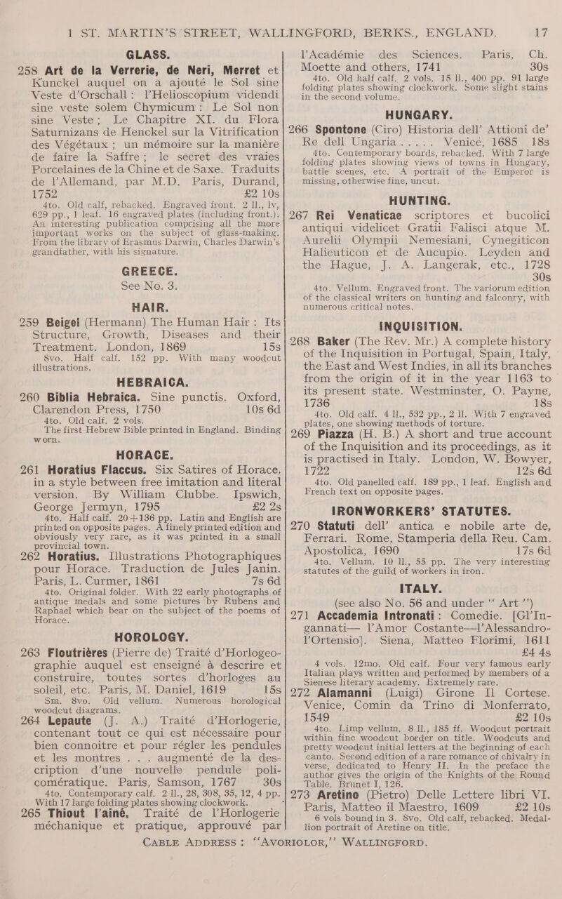 GLASS. Kunckel auquel on a ajouté le Sol sine Veste d’Orschall: VHelioscopium videndi sine veste solem Chymicum: Le Sol non sine Veste; te Chapitre XI. du, Flora Saturnizans de Henckel sur la Vitrification des Végétaux ; un mémoire sur la maniére de faire la Saffre; le secret des vraies Porcelaines de la Chine et de Saxe. Traduits de Allemand, par M.D. Paris, Durand, 1752 £2 10s 4to. Old calf, rebacked. Engraved front. 2 ll., lv, 629 pp., 1 leaf. 16 engraved plates (including front.), An interesting publication comprising all the more important works on the subject of glass-making. From the library of Erasmus Darwin, Charles Darwin’s grandfather, with his signature. GREECE. See No. 3. HAIR. Structure, Growth, Diseases and_ their Treatment. London, 1869 15s Svo. Half calf. 152 pp. With many woodcut illustrations. HEBRAICA. 260 Biblia Hebraica. Sine punctis. Oxford, Clarendon Press, 1750 10s 6d 4to. Old calf. 2 vols. The first Hebrew Bible printed in England. Binding worn. HORACE. in a style between free imitation and literal version. By William Clubbe. Ipswich, George Jermyn, 1795 £2 2s 4to. Half calf. 20-+-136 pp. Latin and English are printed on opposite pages. A finely printed edition and obviously very rare, as it was printed in a small provincial town. 262 Horatius. Illustrations Photographiques pour Horace. Traduction de Jules Janin. Paris; L. Curmer, 1861 7s 6d 4to. Original folder. With 22 early photographs of antique medals and some pictures by Rubens and Raphael which bear on the subject of the poems of Horace. HOROLOGY. 263 Floutriéres (Pierre de) Traité d’Horlogeo- graphie auquel est enseigné a descrire et construire, toutes sortes d’horloges au soleil, etc. Paris, M. Daniel, 1619 15s Sm. 8vo. Old vellum. Numerous horological woodcut diagrams. 5 264 Lepaute (J. A.) Traité d’Horlogerie, contenant tout ce qui est nécessaire pour bien connoitre et pour régler les pendules et les montres . . . augmenté de la des- cription d’une nouvelle pendule poli- comératique. Paris, Samson, 1767 30s 4to. Contemporary calf, 2 ll., 28, 308, 35, 12, 4 pp. With 17 large folding plates showing clockwork. méchanique et pratique, approuvé par Académie des Sciences. Paris;. CH, Moette and others, 1741 30s 4to. Old half calf. 2 vols. 15 1l., 400 pp. 91 large folding plates showing clockwork. Some slight stains in the second volume. HUNGARY. Ie (Gell Uimcaridn cx) Venice, 1685 18s 4to. Contemporary boards, rebacked. With 7 large folding plates showing views of towns in Hungary, battle scenes, etc. A portrait of the Emperor is missing, otherwise fine, uncut. HUNTING. Venaticae scriptores et bucolici antiqui videlicet Gratii Falisci atque M. Aurelii Olympii Nemesiani, Cynegiticon Halieuticon et de Aucupio. Leyden and thev.llagueww jee Ad; Langerak, cete:,.4728 30s 4to. Vellum. Engraved front. The variorum edition, of the classical writers on hunting and falconry, with numerous critical notes. INQUISITION. of the Inquisition in Portugal, Spain, Italy, the East and West Indies, in all its branches from the origin of it in the year 1163 to its present state. Westminster, O. Payne, 1736 18s 4to. Old calf. 4 ll., 532 pp., 2 ll. With 7 engraved plates, one showing methods of torture. of the Inquisition and its proceedings, as it is practised in Italy. London, W. Bowyer, 1722 12s 6d 4to. Old panelled calf. 189 pp., 1 leaf. English and French text on opposite pages. IRONWORKERS’ STATUTES. dell’ antica e nobile arte de, Ferrari. Rome, Stamperia della Reu. Cam. Apostolica, 1690 17s 6d 4to. Vellum. 10 Il., 55 pp. The very interesting statutes of the guild of workers in iron. ITALY. (see also No. 56 and under “‘ Art ’’) Comedie. [Gl’In- gannati— |l’Amor Costante—l’Alessandro- VOrtensio]. Siena, Matteo Florimi, 1611 £4 ds 4 vols. 12mo. Old calf. Four very famous early Italian plays written and performed by members of a Sienese literary academy. Extremely rare. (Luigi) Girone Il Cortese. Venice, Comin da Trino di Monferrato, 1549 £2 10s 4to. Limp vellum. 8 ll., 185 ff.. Woodcut portrait within fine woodcut border on title. Woodcuts and pretty woodcut initial letters at the beginning of each canto. Second edition of a rare romance of chivalry in verse, dedicated to Henry JI. In the preface the author gives the origin of the Knights of the Round Table. Brunet I, 126. Paris, Matteo il Maestro, 1609 £2.10s 6 vols bound in 3. 8vo. Old calf, rebacked. Medal- lion portrait of Aretine on title.