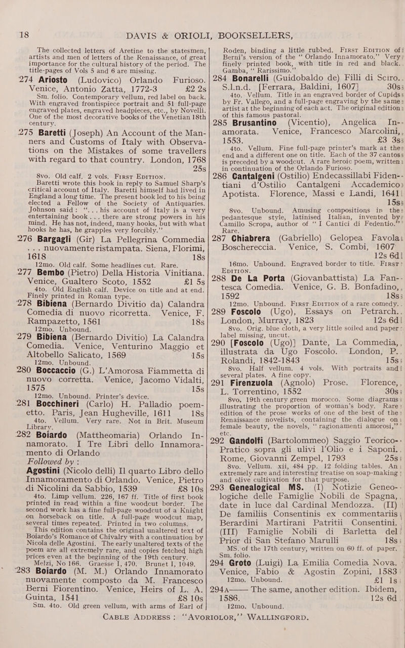 The collected letters of Aretine to the statesmen, artists and men of letters of the Renaissance, of great importance for the cultural history of the period. The title-pages of Vols 5 and 6 are missing. 274 Ariosto (Ludovico) Orlando Furioso. Venice, Antonio Zatta, 1772-3 £2 2s Sm. folio. Contemporary vellum, red label on back. With engraved frontispiece portrait and 51 full-page engraved plates, engraved headpieces, etc., by Novelli. One of the most decorative books of the Venetian 18th century. 275 Baretti (Joseph) An Account of the Man- ners and Customs of Italy with Observa- tions on the Mistakes of some travellers with regard to that country. London, 1768 25s 8vo. Old calf. 2 vols. First Eprrion. Baretti wrote this book in reply to Samuel Sharp’s critical account of Italy. Baretti himself had lived in England along time. The present book led to his being elected a Fellow of the Society of Antiquaries. Johnson said: ‘...his account of Italy is a very entertaining book... there are strong powers in his mind. He has not, indeed, many hooks, but with what hooks he has, he grapples very forcibly.”’ 276 Bargagli (Gir) La Pellegrina Commedia ... nuovamente ristampata. Siena, Florimi, 1618 18s 12mo. Old calf. Some headlines cut. Rare. 277 Bembo (Pietro) Della Historia Vinitiana. Venice, Gualtero Scoto, 1552 £1 5s Ato. Old English calf. Device on title and at end. Finely printed in Roman type. 278 Bibiena (Bernardo Divitio da) Calandra Comedia di nuovo ricorretta. Venice, F. Rampazetto, 1561 18s 12mo. Unbound. 279 Bibiena (Bernardo Divitio) La Calandra Comedia. Venice, Venturino Maggio et Altobello Salicato, 1569 15s 12mo. Unbound. 280 Boccaccio (G.) L’Amorosa Fiammetta di nuovo corretta. Venice, Jacomo Vidalti, 1575 15s 12mo. Unbound. Printer’s device. 281 Bocchineri (Carlo) H. Palladio poem- etto. Paris, Jean Hugheville, 1611 18s 4to. Vellum. Very rare. Not in Brit. Museum Library. ; (Mattheomaria) Orlando In- 282 Boiardo namorato. I Tre Libri dello Innamora- mento di Orlando Followed by : Agostini (Nicolo delli) Il quarto Libro dello Innamoramento di Orlando. Venice, Pietro di Nicolini da Sabbio, 1539 £8 10s 4to. Limp vellum, 226, 167 ff. Title of first book printed in read within a fine woodcut border. The second work has a fine full-page woodcut of a Knight on horseback on title. A full-page woodcut map, several times repeated. Printed in two columns. This edition contains the original unaltered text of Boiardo’s Romance of Chivalry with a continuation by Nicola delle Agostini. The early unaltered texts of the poem are all extremely rare, and copies fetched high prices even at the beginning of the 19th century. Melzi, No 166. Graesse I, 470. Brunet I, 1049. ‘283 Boiardo (M. M.) Orlando Innamorato nuovamente composto da M. Francesco Berni Fiorentino. Venice, Heirs of L. A. Guinta, 1541 £8 10s Sm. 4to. Old green vellum, with arms of Earl of Roden, binding a little rubbed. Firsr Epition of! Berni’s version of the ‘‘ Orlando Innamorato.”’ Very, finely printed book, with title in red and black. Gamba, ‘‘ Rarissimo.”’ 284 Bonarelli (Guidobaldo de) Filli di Sciro.. S.ln.d. [Ferrara, Baldini, 1607] 30s3 4to. Vellum. Title in an engraved border of Cupidss by Fr. Vallego, and a full-page engraving by the same > artist at the beginning of each act. The original edition: of this famous pastoral. 285 Brusantino (Vicentio), Angelica In-- amorata. Venice, Francesco Marcolini, , 1553: £3 353 4to. Vellum. Fine full-page printer’s mark at thee end and a different one on title. Each of the 37 cantoss is preceded by a woodcut. A rare heroic poem, written in continuation of the Orlando Furioso. 286 Cantalgeni (Ostilio) Endecassillabi Fiden-- tiani d’Ostilio Cantalgeni Accademico) Apotista. Florence, Massi e Landi, 1641| 15s3 8vo. Unbound. Amusing compositions in the: pedantesque style, latinised Italian, invented byy Camillo Scropa, author of ‘‘ I Cantici di Fedentio.’’’ Rare. 287 Chiabrera (Gabriello) Gelopea Favolai Boschereccia. Venice, S. Combi, 1607 12s 6d! 16mo. Unbound. Engraved border to title. First» EDITION. . : 288 De La Porta (Giovanbattista) La Fan-- tesca Comedia. Venice, G. B. Bonfadino, , 1592 18s; 12mo. Unbound. First Epition of a rare comedy. . 289 Foscolo (Ugo), Essays on Petrarch.. London, Murray, 1823 12s 6d! 8vo. Orig. blue cloth, a very little soiled and paper - label missing, uncut. : 290 [Foscolo (Ugo)} Dante, La Commedia, , illustrata da Ugo Foscolo. London, P.. Rolandi, 1842-1843 15s; 8vo. Half vellum. 4 vols. With portraits and{ several plates. A fine copy. 291 Firenzuola (Agnolo) L. Torrentino, 1552 30s 5 8vo. 19th century green morocco. Some diagrams: illustrating the proportion of woman’s body. Rare: edition of the prose works of one of the best of the: Renaissance novelists, containing the dialogue on: female beauty, the novels, ‘‘ ragionamenti amorosi,”’ ’ Prose. Florence, , elce 292 Gandolfi (Bartolommeo) Saggio Teorico-- Pratico sopra gli ulivi l’Olio e i Saponi., Rome, Giovanni Zempel, 1793 25s; Svo. Vellum. xii, 484 pp. 12 folding tables. An, extremely rare and interesting treatise on soap-making and olive cultivation for that purpose. 293 Genealogical MS. (I) Notizie Geneo-- logiche delle Famiglie Nobili de Spagna, , date in luce dal Cardinal Mendozza. (II) ' De familiis Consentinis ex commentariis Berardini Martirani Patritii Consentini. | (III) Famiglie Nobili di Barletta del! Prior di San Stefano Marulli 18s | MS. of the 17th century, written on 60 ff. of paper. Sm. folio. 294 Groto (Luigi) La Emilia Comedia Nova. - Venice, Fabio &amp; Agostin Zopini, 1583) 12mo. Unbound. £1 1s: 294A The same, another edition. Ibidem, 1586. 12s°6d] 12mo. Unbound.