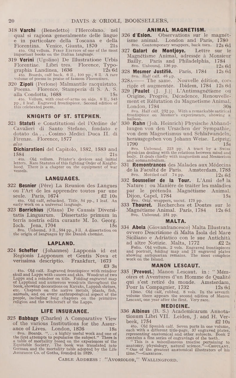 318 Varchi (Benedetto) JHercolano, nel qual si ragiona generalmente delle lingue e in particolare della Toscana e della Fiorentina. Venice, Giunta, 1570 21s 4to. Old vellum, Firsr Epition of one of the most important books on the Italian language. 319 Verini (Ugolino) De Illustratione Urbis Florentiae. Libri tres. Florence, Typo- graphia Landinea, 1636 12s 6d 4to. Boards, calf back. 6 ll., 100 pp., 6 ll. A rare volume of poems in praise of famous Florentines. 320 Zipoli (Perlone) Malmantile racquistato. Poermia? Florence, stam periawun ork. oO: alla Condotta, 1688 15s 4to. Vellum, with coat-of-arms on side. 8 Il., 545 pp., 1 leaf. Engraved frontispiece. Second edition of this celebrated poem. KNIGHTS OF ST. STEPHEN. 321 Statuti e Constitutioni del l’Ordine de’ Cavalieri di Santo Stefano, fondato e dotato da...Cosimo Medici Duca II. di Firenze. Florence, 1577 also Dichiarationi del Capitolo, 1582, 1583 and 1584 zZ1s 4to. Old vellum. Printer’s devices and _ initial letters. Rare Statutes of this fighting Order of Knight- hood. There is a chapter on the equipment of war vessels. LANGUAGES. 322 Besnier (Pére) La Reunion des Langues ou l’Art de les apprendre toutes par une seule. Paris, 1674 £2 10s 4to. Old calf, rebacked. Title, 54 pp., 1 leaf. An early work on a universal language. 323 Borrichius (Olaus) De Caussis Diversi- tatis Linguarum. Dissertatio primum in terris nostris edita curante M. Io. Georg. Ioch. Jena, 1704 _ lds 8vo. Unbound. 3 11., 584 pp., 3 Il. A dissertation on the origin of languages by the Danish chemist. LAPLAND. 324 Scheffer (Johannes) Lapponia id est Regionis Lapponum et Gentis Nova et verissima descriptio. Frankfurt, 1673 £3 3s 4to. Old calf. Engraved frontispiece with reindeer skull and Lapps with canoes and skis. Woodcut of two Lapps and a reindeer on title. Folding engraved map of Lappland and numerous woodcuts throughout the book, showing decorations on Kayaks, Lappish shrines, etc. Chapters on the native metals, plants, fish, animals, and on every anthropological aspect of the people, including long chapters on the primitive religion and the witchcraft of the Lapps. LIFE INSURANCE. 325 Babbage (Charles) A Comparative View of the various Institutions for the Assur- ance of Lives. London, 1826 18s 8vo. Boards. “...a highly useful work and one of the first attempts to popularise the subject.’’ There is a table of mortality based on the experiences of the Equitable Society. The book was translated into German and the mortality table adopted by the Life Assurance Co, of Gotha, founded in 1829. ANIMAL MAGNETISM. 326 @Eslon. Observations sur le magnét- isme animal. London and Paris, 1780 8vo. Contemporary wrappers, back torn. 12s 6d 327 Galart de Montjoye. Lettre sur le Magnétisme Animal, adressée a Monsieur Bailly. Paris and Philadelphia, 1784 8vo. Unbound. 136 pp. 12s 6d 328 Mesmer Justifié. Paris, 1784 12s 6d Svo. Half calf. 46 pp. 328A The same. Nouvelle édition, cor- rigée et augmentée. Ibidem, 1784 12s 6d 329 [Paulet (J. J.)] L’Antimagnétisme ou Origine, Progrés, Décadence, Renouvelle- ment et Réfutation du Magnetisme Animal. London, 1784 30s 8vo. Half calf. 252 pp. With a remarkable satirical frontispiece on Mesmer’s experiments, showing a balloon. 330 Rahn (Joh. Heinrich) Physische Abhand- lungen von den Ursachen der Sympathie, von dem Magnetismus und Schlafwandeln, herausgegeben von Johann Weise. Leipzig, 1790 15s 8vo. Unbound. 223 pp. A tract by a Swiss physician dealing with the relations between mind and body. It deals chiefly with magnetism and Mesmerism and somnambulism. 331 Remontrances des Malades aux Médecins de la Faculté de Paris. Amsterdam, 1785 8vo. Mottledcalf 74 pp. 12s 6d 332 Sousselier de la Tour. L’Ami def? la Nature : ou Maniére de traiter les maladies par le prétendu Magnétisme Animal. Dijon, Capel, 1784 15s 8vo. Orig. wrappers, uncut. 175 pp. 333 Thouret. Recherches et Doutes sur le Magnétisme Animal. Paris, 1784 12s 6d 8vo. Unbound. 251 pp. MALTA. 334 Abela (Giovanfrancesco) Malta Illustrata ovvero Descrizione di Malta Isola del Mare Siciliano e Adriatico con le sue Antichita ad altre Notizie. Malta, 1772 . £2 2s Folio. Old vellum. 2 vols. Engraved frontispieces and portrait, folding map and 21 engraved plates showing antiquarian remains. The most complete work on the Island. MANON LESCAUT. 335 [Prevost.] Manon Lescaut. in: ‘“‘ Mém- oires et Aventures d’un Homme de Qualité qui s’est retiré du monde. Amsterdam, Pour la Compagnier, 1732 12s 6d 12mo. Old calf, rubbed. 8 vols. In the seventh volume there appears the second edition of Manon Lescaut, one year after the first. Very rare. MEDICINE. 336 Albinus (B. S.) Academicarum Annota- tionum Libri VII. Leiden, J. and H. Ver- beek, 1754 £2 10s 4to. Old Spanish calf. Seven parts in one volume, each with a different title-page. 37 engraved plates, representing anatomical and other subjects. Book 2 contains a fine series of engravings of the teeth. “This is a miscellaneous treatise pertaining to anatomy, physiology, natural science.””—CHOULANT. “One of the greatest anatomical illustrators of his time.’’—GARRISON.
