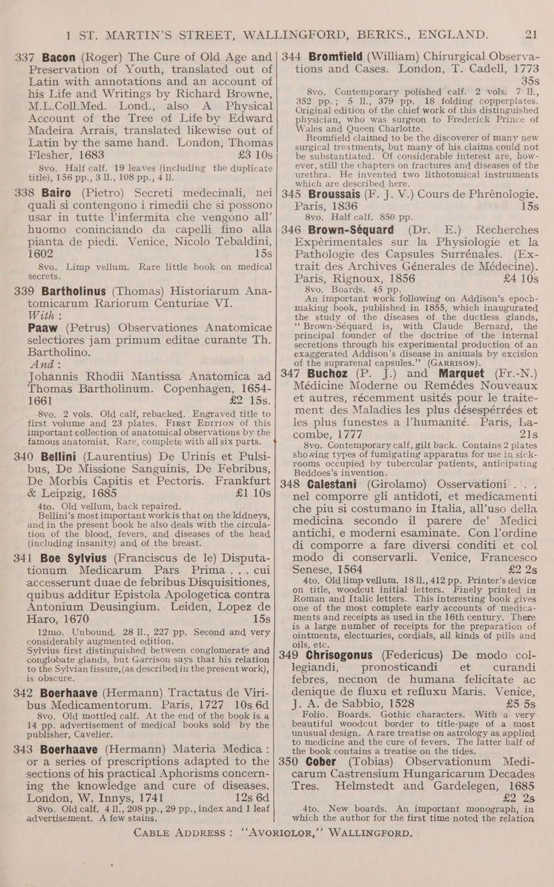 Preservation of Youth, translated out of Latin with annotations and an account of his Life and Writings by Richard Browne, M.L.Coll.Med. Lond., also A _ Physical Account of the Tree of Life by Edward Madeira Arrais, translated likewise out of Latin by the same hand. London, Thomas Flesher, 1683 £3 10s 8vo. Half calf. 19 leaves (including the duplicate title), 156 pp., 3 l1., 108 pp., 4 ll. 338 Bairo (Pietro) Secreti medecinali, nei quali si contengono i rimedii che si possono usar in tutte linfermita che vengono all’ huomo coninciando da capelli fino alla pianta de piedi. Venice, Nicolo Tebaldini, 1602 15s 8vo. Limp vellum. Rare little book on medical secrets. 339 Bartholinus (Thomas) Historiarum Ana- tomicarum Rariorum Centuriae VI. With : Paaw (Petrus) Observationes Anatomicae selectiores jam primum editae curante Th. Bartholino. And: Johannis Rhodii Mantissa Anatomica ad Thomas Bartholinum. Copenhagen, 1654- 1661 £2 15s. 8vo. 2 vols. Old calf, rebacked. Engraved title to first volume and 23 plates. First Epirion of this important collection of anatomical observations by the famous anatomist. Rare, complete with all six parts. 340 Bellini (Laurentius) De Urinis et Pulsi- bus, De Missione Sanguinis, De Febribus, De Morbis Capitis et Pectoris. Frankfurt &amp; Leipzig, 1685 £1 10s 4to. Old vellum, back repaired. Bellini’s most important work is that on the kidneys, and in the present book he also deals with the circula- tion of the blood, fevers, and diseases of the head (including insanity) and of the breast. 341 Boe Sylvius (Franciscus de le) Disputa- tionum Medicarum Pars Prima... cui accesserunt duae de febribus Disquisitiones, quibus additur Epistola Apologetica contra Antonium Deusingium. Leiden, Lopez de Haro, 1670 15s 12mo. Unbound. 28 ll., 227 pp. Second and very considerably augmented edition. Sylvius first distinguished between conglomerate and conglobate glands, but Garrison says that his relation to the Sylvian fissure, (as described in the present work), is obscure. 342 Boerhaave (Hermann) Tractatus de Viri- bus Medicamentorum. Paris, 1727 10s 6d 8vo. Old mottled calf. At the end of the bookis a 14 pp. advertisement of medical books sold by the publisher, Cavelier. 343 Boerhaave (Hermann) Materia Medica : or a series of prescriptions adapted to the sections of his practical Aphorisms concern- ing the knowledge and cure of diseases. London, W. Innys, 1741 12s 6d 8vo. Old calf. 4 11., 208 pp., 29 pp., index and 1 leaf advertisement. A few stains. CABLE ADDRESS: London, T. Cadell, 1773 35s 8vo. Contemporary polished calf. 2 vols. 7 IL, 352 pp.; 5 Il, 379-pp. 18 folding copperplates. Original edition of the chief work of this distinguished physician, who was surgeon to Frederick Prince of Wales and Queen Charlotte. Bromfield claimed to be the discoverer of many new surgical treatments, but many of his claims could not be substantiated. Of considerable interest are, how- ever, still the chapters on fractures and diseases of the urethra. He invented two lithotomical instruments which are described here. tions and Cases. Paris, 1836 15s 8vo. Half calf. 850 pp. Recherches Expérimentales sur la Physiologie et la Pathologie des Capsules Surrénales. (Ex- trait des Archives Génerales de Médecine). Paris, Rignoux, 1856 £4 10s 8vo. Boards. 45 pp. An important work following on Addison’s epoch- making book, published in 1855, which inaugurated the study of the diseases of the ductless glands, “ Brown-Séquard is, with Claude Bernard, the principal founder of the doctrine of the internal secretions through his experimental production of an exaggerated Addison’s disease in animals by excision of the suprarenal capsules.’’ (GARRISON). Médicine Moderne ou Remédes Nouveaux et autres, récemment usités pour le traite- ment des Maladies les plus désespérrées et les plus funestes a l’humanitée. Paris, La- combe, 1777 Zis 8vo. Contemporary calf, gilt back. Contains 2 plates showing types of fumigating apparatus for use in sick- rooms occupied by tubercular patients, anticipating Beddoes’s invention. nel comporre gli antidoti, et medicamenti che piu si costumano in Italia, all’uso della medicina secondo il parere de’ Medici antichi, e moderni esaminate. Con l’ordine di comporre a fare diversi conditi et col modo di conservarli. Venice, Francesco Senese, 1564 £2 2s 4to. Oldlimp vellum. 1811.,412 pp. Printer’s device on title, woodcut initial letters. Finely printed in Roman and Italic letters. This interesting book gives one of the most complete early accounts of medica- ments and receipts as used in the 16th century. There is a large number of receipts for the preparation of ointments, electuaries, cordials, all kinds of pills and oils, etc. legiandi, pronosticandi et curandi febres, necnon de humana felicitate ac denique de fluxu et refluxu Maris. Venice,, J. A. de Sabbio, 1528 £5 5s Folio. Boards. Gothic characters. With a very beautiful woodcut border to title-page of a most unusual design. A rare treatise on astrology as, applied to medicine and the cure of fevers. The latter half of the book contains a treatise on the tides. ; (Tobias) Observationum Medi- carum Castrensium Hungaricarum Decades Tres. Helmstedt and Gardelegen, 1685 ae 2S 4to. New boards. An important monograph, in which the author for the first time noted the relation WALLINGFORD,