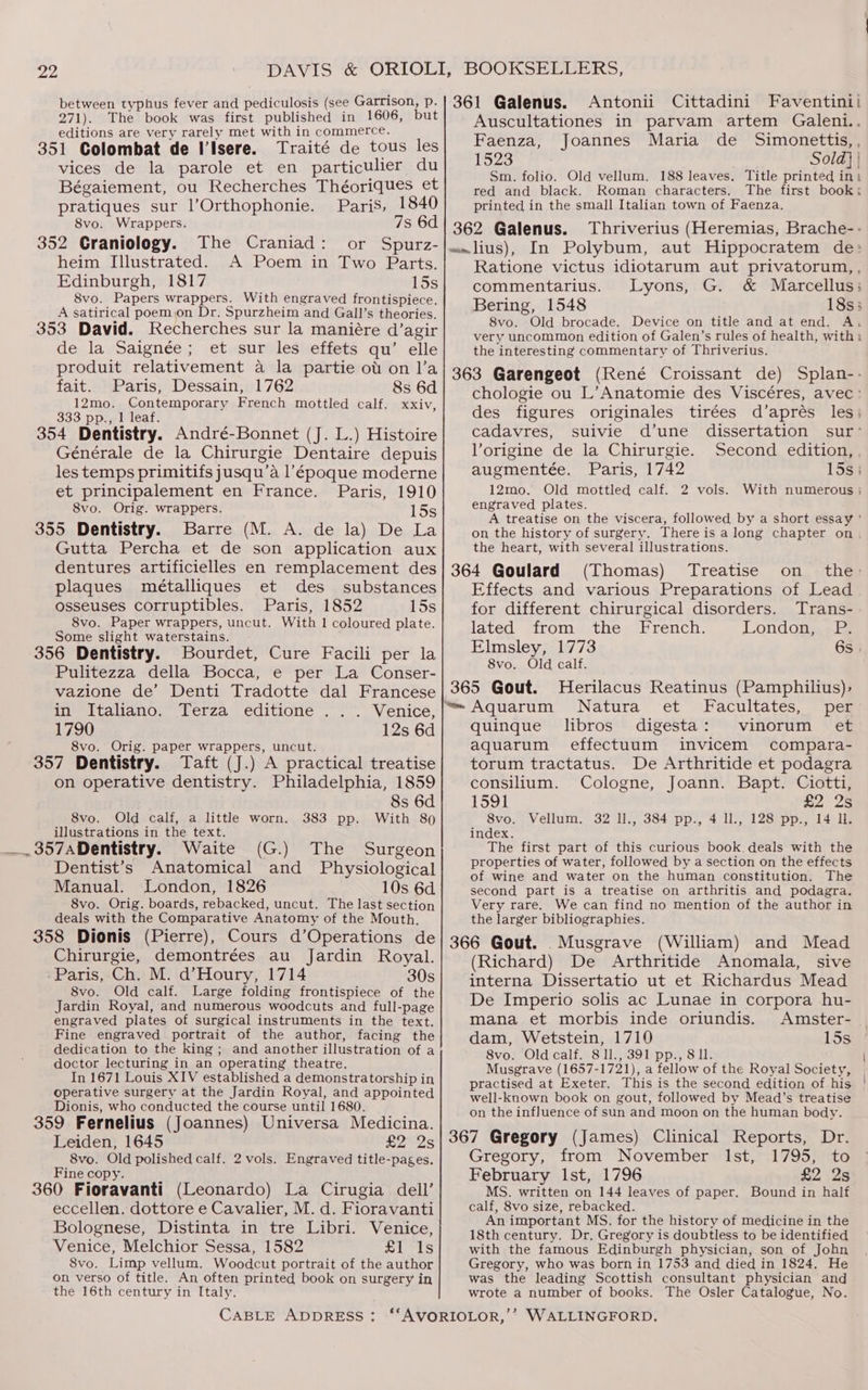271). The book was first published in 1606, editions are very rarely met with in commerce. 351 Colombat de IIsere. Traité de tous les vices de la parole et en particulier du Bégaiement, ou Recherches Théoriques et pratiques sur l’Orthophonie. Paris, 1840 8vo. Wrappers. 7s 6d 352 Craniology. The Craniad: or Spurz- heim Illustrated. A Poem in Two Parts. Edinburgh, 1817 15s 8vo. Papers wrappers. With engraved frontispiece. A satirical poemjon Dr. Spurzheim and Gall’s theories. 353 David. Recherches sur la maniére d’agir de la Saignée; et sur les effets qu’ elle produit relativement a la partie ot on l’a fait. Paris, Dessain, 1762 8s 6d 12mo. Contemporary French mottled calf. xxiv, 333 pp., 1 leaf. 354 Dentistry. André-Bonnet (J. L.) Histoire Générale de la Chirurgie Dentaire depuis les temps primitifs jusqu’a l’époque moderne et principalement en France. Paris, 1910 8vo. Orig. wrappers. 15s 355 Dentistry. Barre (M. A. de la) De La Gutta Percha et de son application aux dentures artificielles en remplacement des plaques métalliques et des substances osseuses corruptibles. Paris, 1852 15s 8vo. Paper wrappers, uncut. With 1 coloured plate. Some slight waterstains. 356 Dentistry. Bourdet, Cure Facili per la Pulitezza della Bocca, e per La Conser- vazione de’ Denti Tradotte dal Francese in Italiano. Terza editione . .. Venice, 1790 12s 6d 8vo. Orig. paper wrappers, uncut. 357 Dentistry. Taft (J.) A practical treatise on operative dentistry. Philadelphia, 1859 8s 6d 8vo. Old calf, a little worn. 383 pp. With 89 illustrations in the text. ( Surgeon Dentist’s Anatomical and Physiological Manual. London, 1826 10s 6d 8vo. Orig. boards, rebacked, uncut. The last section deals with the Comparative Anatomy of the Mouth. Auscultationes in parvam artem Galeni.. Faenza, Joannes Maria de Simonettis,, 1523 Sold} | Sm. folio. Old vellum. 188 leaves. Title printed in, red and black. Roman characters. The first book: printed in the small Italian town of Faenza. Thriverius (Heremias, Brache- - Ratione victus idiotarum aut privatorum,, commentarius. Lyons, G. &amp; Marcellus; Bering, 1548 18s; 8vo. Old brocade. Device on title and at end. A. very uncommon edition of Galen’s rules of health, with i the interesting commentary of Thriverius. chologie ou L’Anatomie des Viscéres, avec: des figures originales tirées d’aprés les; cadavres, suivie d’une dissertation sur- lorigine de la Chirurgie. Second edition, , augmentée. Paris, 1742 15s; 12mo. Old mottled calf. 2 vols. With numerous ; engraved plates. A treatise on the viscera, followed by a short essay ' on the history of surgery. There is along chapter on. the heart, with several illustrations. (Thomas) Treatise on the: Effects and various Preparations of Lead for different chirurgical disorders. Trans- lated from the French. London, P. Elmsley, 1773 6s | 8vo. Old calf. Herilacus Reatinus (Pamphilius), Natura ‘et Facultates, pes libros. digesta: vinorum et aquarum effectuum invicem compara- torum tractatus. De Arthritide et podagra consilium. Cologne, Joann. Bapt. Ciotti, 1591 £223 8vo. Vellum. 32 ll., 384 pp., 4 ll., 128 pp., 14 Il. index. The first part of this curious book deals with the properties of water, followed by a section on the effects of wine and water on the human constitution. The second part is a treatise on arthritis and podagra. Very rare. We can find no mention of the author in the larger bibliographies. quinque Chirurgie, demontrées au Jardin Royal. -Paris, Ch. M. d’Houry, 1714 30s 8vo. Old calf. Large folding frontispiece of the Jardin Royal, and numerous woodcuts and full-page engraved plates of surgical instruments in the text. Fine engraved portrait of the author, facing the dedication to the king ; and another illustration of a doctor lecturing in an operating theatre. In 1671 Louis XIV established a demonstratorship in operative surgery at the Jardin Royal, and appointed Dionis, who conducted the course until 1680. 359 Fernelius (Joannes) Universa Medicina. Leiden, 1645 8vo. Old polished calf. 2 vols. Engraved title-pages. Fine copy. 360 Fioravanti (Leonardo) La Cirugia dell’ eccellen. dottore e Cavalier, M. d. Fioravanti Bolognese, Distinta in tre Libri. Venice, Venice, Melchior Sessa, 1582 £1 1s S8vo. Limp vellum. Woodcut portrait of the author on verso of title. An often printed book on surgery in the 16th century in Italy. (Richard) De Arthritide Anomala, sive interna Dissertatio ut et Richardus Mead De Imperio solis ac Lunae in corpora hu- mana et morbis inde oriundis. Amster- dam, Wetstein, 17190 15s 8vo. Old calf. 8 1]., 391 pp., 8 ll. { Musgrave (1657-1721), a fellow of the Royal Society, practised at Exeter. This is the second edition of his | well-known book on gout, followed by Mead’s treatise on the influence of sun and moon on the human body. Gregory, from November Ist, 1795, to February lst, 1796 £2 2s MS. written on 144 leaves of paper. Bound in half calf, 8vo size, rebacked. An important MS. for the history of medicine in the 18th century. Dr. Gregory is doubtless to be identified with the famous Edinburgh physician, son of John Gregory, who was born in 1753 and died in 1824. He was the leading Scottish consultant physician and wrote a number of books. The Osler Catalogue, No.