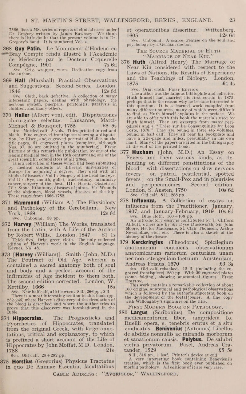 7566, lists a MS. series of reports of clinical cases under et operationibus disseritur. Wittenberg, Dr. Gregory written by James Rawnsey. We think 1605 12s 6d there is little doubt that the present volume is in Dr. Gregory’s hand. It is numbered Vol. 4. 368 Guy Patin. Le Monument d’Hodenc en “Bray Compte rendu illustré a 1l’Académie de Médecine par le Docteur Coquerelle 8vo. Unbound. A scarce treatise on the soul and psychology by a German doctor. THE SOURCE MATERIAL OF HUTH ‘* MARRIAGE OF NEAR KIN.”’ 376 Huth (Alfred Henry) The Marriage of Compéigne, 1901 7s 6d 8vo. Orig. wrapper, worn. Dedication copy from the author. 369 Hall (Marshall) Practical Observations and Suggestions. Second Series. London, 1846 12s 6d 8vo. Cloth, back defective. A collection of many interesting papers, dealing with physiology, the nervous system, puerperal peritonitis, paralysis in children, and many others. 370 Haller (Albert von), edit. chirurgicae selectae. Lausanne, Marci- Michael &amp; Bousquet, 1755 £5 5s 4to. Mottled calf. 5 vols. Titles printed in red and black. Fine engraved frontispiece showing a disputa- tion, by Eisen, and engraved portrait of Haller on the title-pages, 51 engraved plates (complete, although Nos. 37, 38 are omitted in the numbering). First EpitT1on of this remarkable publication by one of the leading medical men in the 18th century and one of the great scientific compilators of all times. It is a collection of theses which had been submitted by medical students at different universities of Europe for acquiring a degree. They deal with all kinds of diseases : Vol I: Surgery of the head and eye. Vol IL: .Eye, mouth, gullet, tracheotomy, mammary cancer, surgery of the chest. III: Hernia, Obstetrics. IV: Stone, lithotomy, diseases of joints. V : Wounds of the abdomen, blood vessels, diseases of the hip. These range from 1666-1752. 371 Hammond (William A.) The Physiology and Pathology of the Cerebellum. New York, 1869 12s 6d 8vo. Unbound. 38 pp. 372 Harvey (William) The Works, translated from the Latin, with A Life of the Author by Robert Willis. London, 1847 Zits Thick 8vo. Orig. green cloth. The only collected edition of Harvey’s work in the English language. Keynes, No. 48. 373 [Harvey (William)]. Smith (John, M.D.) The Poutract of Old Age, wherein is contained a sacred anatomy both of soul and body and a perfect account of the infirmities of Age incident to them both. The second edition corrected. London, W. Kettilby, 1666 15s 8vo. New half calf, alittle worn. 81l., 266 pp., 3 ll. There is a most interesting section in this book (pp. 232-245) where Harvey’s discovery of the circulation of the blood is described and where the author tries to prove that this discovery was foreshadowed in the Bible. = 374 Hippocrates. The Prognosticks and Pyorrhetics of Hippocrates, translated from the original Greek, with large anno- tations, critical and explanatory, to which is prefixed a short account of the Life of Hippocrates by John Moffat, M.D. London, 1788 21s 8vo. Old calf. 20+292 pp. 375 Horstius (Gregorius) Physicus Tractatus in quo De Animae Essentia, facultatibus CABLE ADDRESS: Disputationes Near Kin considered with respect to the Laws of Nations, the Results of Experience and the Teachings of Biology. London, 1875 £4 4s 8vo. Orig. cloth. Frrsr EpitTion. The author was the famous bibliophile and collector. Huth himself had married his first cousin in 1872, perhaps that is the reason why he became interested in this question. It is a learned work compiled from many different sources, many of which were difficult to find, as Huth himself explains in the preface. We are able to offer with this book the materials used by Huth himself. They are excerpts from many peri- Odicals and a ‘‘ Thése sur La Consanguinité by Léon Coste, 1878.’’ They are bound in three 4to volumes, bound in half calf. They all bear his bookplate and have a title-page and index, presumably in his own hand. Many of the papers are cited in the bibliography at the end of the printed book. (John, M.D.) An Essay on Fevers and their various kinds, as de- pending on different constitutions of the blood : with dissertations on slow nervous fevers; on putrid, pestilential, spotted fevers ; on the Small-Pox and in pleurisies and peripneumonies. Second edition. London, S. Austen, 1750 10s 6d 8vo. Old calf. 8 11., 288 pp. influenza from the Practitioner, January, 1907, and January-February, 1919 10s 6d 8vo. Blue cloth. 160+108 pp. An introductory essay is contributed by T. Clifford Allbutt, others are by Sir Dyce Duckworth, Sir John Moore, Hector Mackenzie, St. Clair Thomson, Arthur history of the disease. (Theodorus) Spicilegium anatomicum continens observationum anatomicarum rariorum centuriam unam nec non osteogeniam foetuum. Amsterdam, Andreas Frisius, 1670 £3 3s 4to. Old calf, rebacked. 12 ll. (including the en- graved frontispiece), 280 pp. With 39 engraved plates (some folding), showing anatomical figures. First EDITION. This work contains a remarkable collection of about 100 original anatomical and pathological observations which is followed by the author’s important book on the ‘development of the foetal!bones. A fine copy with Willoughby’s signature on the title. First MopDERN Book ON PATHOLOGY. (Scribonius) De compositione medicamentorum liber, iampridem Io. Ruellii opera, e. tenebris erutus et a situ vindicatus. Benivenius (Antonius) Libellus de abditis nonnullis ac mirandis morborum et sanationum causis. Polybus. De salubri victus privatorum. Basel, Andreas Cra- tander, 1529 £5 5s 8 ll., 318 pp., 1 leaf. Printer’s device at end. A very interesting book containing Benevieni’s treatise, which is the first book ever published on morbid pathology. All editions of it are very rare.