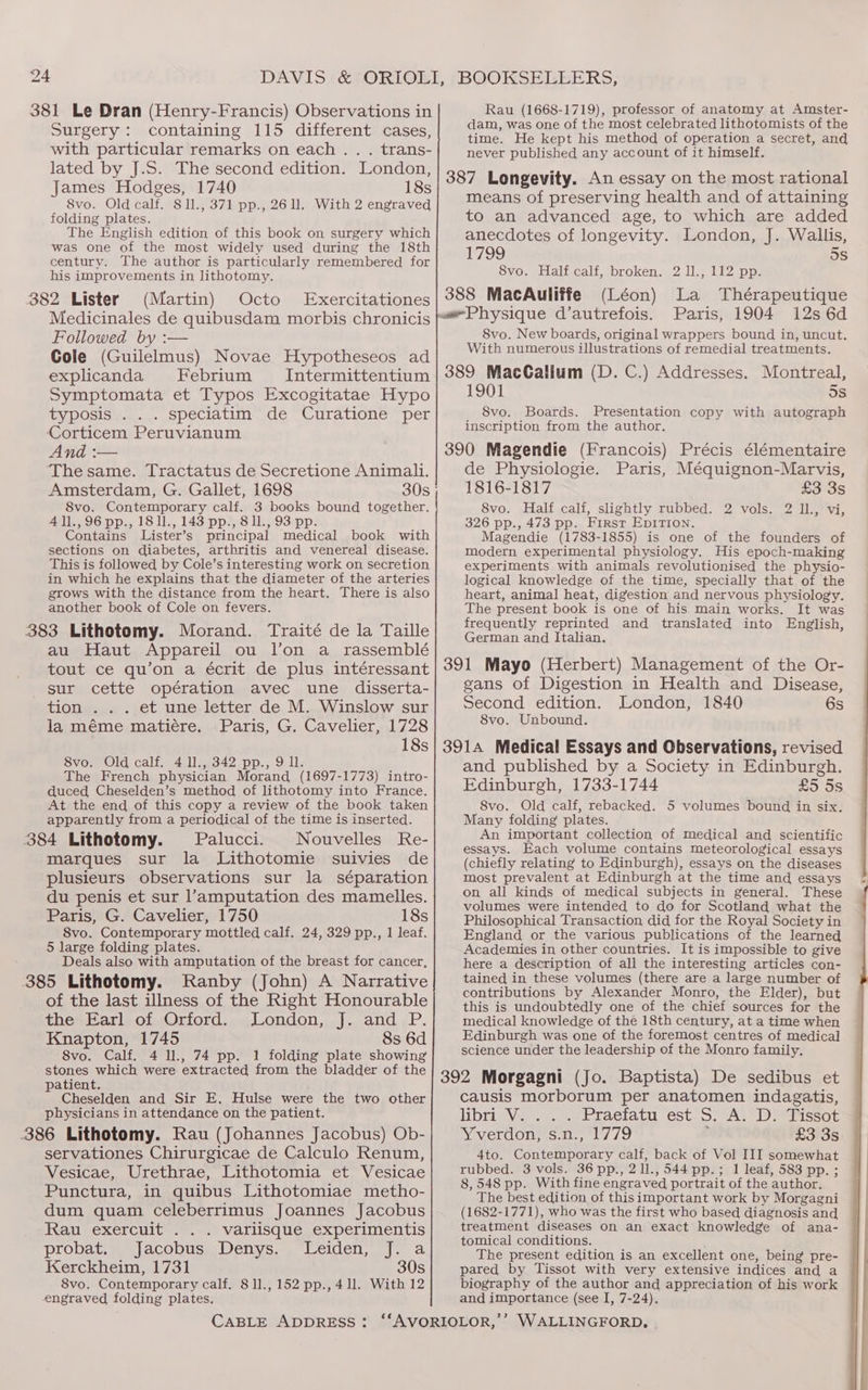 Rau (1668-1719), professor of anatomy at Amster- dam, was one of the most celebrated lithotomists of the time. He kept his method of operation a secret, and never published any account of it himself. 387 Longevity. An essay on the most rational means of preserving health and of attaining to an advanced age, to which are added anecdotes of longevity. London, J. Wallis, 1799 5s 8vo. Half calf, broken. 2 1l., 112 pp. 388 MacAuliffe (Léon) La Thérapeutique Physique d’autrefois. Paris, 1904 12s 6d 381 Le Dran (Henry-Francis) Observations in Surgery: containing 115 different cases, with particular remarks on each. . . trans- lated by J.S. The second edition. London, James Hodges, 1740 18s 8vo. Old calf. 8 1l., 371 pp., 261. With 2 engraved folding plates. The English edition of this book on surgery which was one of the most widely used during the 18th century. The author is particularly remembered for his improvements in lithotomy,. 382 Lister (Martin) Octo Exercitationes Medicinales de quibusdam morbis chronicis Followed by :— Cole (Guilelmus) Novae Hypotheseos ad explicanda Febrium Intermittentium Symptomata et Typos Excogitatae Hypo typosis . . . speciatim de Curatione per Corticem Peruvianum And :— ‘The same. Tractatus de Secretione Animali. Amsterdam, G. Gallet, 1698 8vo. Contemporary calf. 3 books bound together. All., 96 pp., 18 11., 143 pp., 8 1l., 93 pp. Contains Lister’s principal medical book with sections on diabetes, arthritis and venereal disease. This is followed by Cole’s interesting work on secretion in which he explains that the diameter of the arteries grows with the distance from the heart. There is also another book of Cole on fevers. au Haut Appareil ou l’on a rassemblé tout ce qu’on a écrit de plus intéressant sur cette opération avec une disserta- tion . . . et une letter de M. Winslow sur la méme matiére. Paris, G. Cavelier, 1728 18s 8vo. Old calf. 4 11., 342 pp., 91 The French physician Morand t1697- 1773) intro- duced Cheselden’s method of lithotomy into France. At the end of this copy a review of the book taken apparently from a periodical of the time is inserted. Palucci. Nouvelles Re- marques sur la Lithotomie suivies de plusieurs observations sur la séparation du penis et sur l’amputation des mamelles. Paris, G. Cavelier, 1750 18s 8vo. Contemporary mottled calf. 24, 329 pp., 1 leaf. 5 large folding plates. Deals also with amputation of the breast for cancer, of the last illness of the Right Honourable the Earl of Orford. London, J. and P. Knapton, 1745 8s 6d 8vo. Calf. 4 ll., 74 pp. 1 folding plate showing stones which were extracted from the bladder of the patient. Cheselden and Sir E. Hulse were the two other physicians in attendance on the patient. servationes Chirurgicae de Calculo Renum, Vesicae, Urethrae, Lithotomia et Vesicae Punctura, in quibus Lithotomiae metho- dum quam celeberrimus Joannes Jacobus Ikan» CXercuitiss. «0 Vallisque.experlmentis probat. Jacobus Denys. Leiden, J. a Kerckheim, 1731 30s 8vo. Contemporary calf. 811., 152 pp., 41l. With 12 engraved folding plates. 8vo. New boards, original wrappers bound in, uncut. With numerous illustrations of remedial treatments. Montreal, 1901 5s 8vo. Boards. Presentation copy with autograph inscription from the author. de Physiologie. Paris, Méquignon-Marvis, 1816-1817 £3 3s 8vo. Half calf, slightly rubbed. 2 vols. 2 ll., vi, 326 pp., 473 pp. First Epirion. Magendie (1783-1855) is one of the founders of modern experimental physiology. His epoch-making experiments with animals revolutionised the physio- logical knowledge of the time, specially that of the heart, animal heat, digestion and nervous physiology. The present book is one of his main works. It was frequently reprinted and translated into English, German and Italian. gans of Digestion in Health and Disease, Second edition. London, 1840 6s 8vo. Unbound. and published by a Society in Edinburgh. Edinburgh, 1733-1744 £5 5s 8vo. Old calf, rebacked. 5 volumes bound in six. Many folding plates. An important collection of medical and scientific essays. Each volume contains meteorological essays (chiefly relating to Edinburgh), essays on the diseases most prevalent at Edinburgh at the time and essays on all kinds of medical subjects in general. These volumes were intended to do for Scotland what the Philosophical Transaction did for the Royal Society in England or the various publications of the learned Academies in other countries. It is impossible to give here a description of all the interesting articles con- tained in these volumes (there are a large number of contributions by Alexander Monro, the Elder), but this is undoubtedly one of the chief sources for the medical knowledge of the 18th century, at a time when Edinburgh was one of the foremost centres of medical science under the leadership of the Monro family. causis morborum per anatomen indagatis, libri V. . Praefatu est S. A. D. Tissot ey verdon, Sito / 79 £3 3s 4to. Ganteiapenayy calf, back of Vol III somewhat rubbed. 3 vols. 36 pp., 2 ll., 544 pp.; 1 leaf, 583 pp. ; 8, 548 pp. With fine engraved portrait of the author. The best edition of this important work by Morgagni (1682-1771), who was the first who based diagnosis and treatment diseases on an exact knowledge of ana- tomical conditions. The present edition is an excellent one, being pre- pared by Tissot with very extensive indices and a biography of the author and appreciation of his work and importance (see I, 7-24).