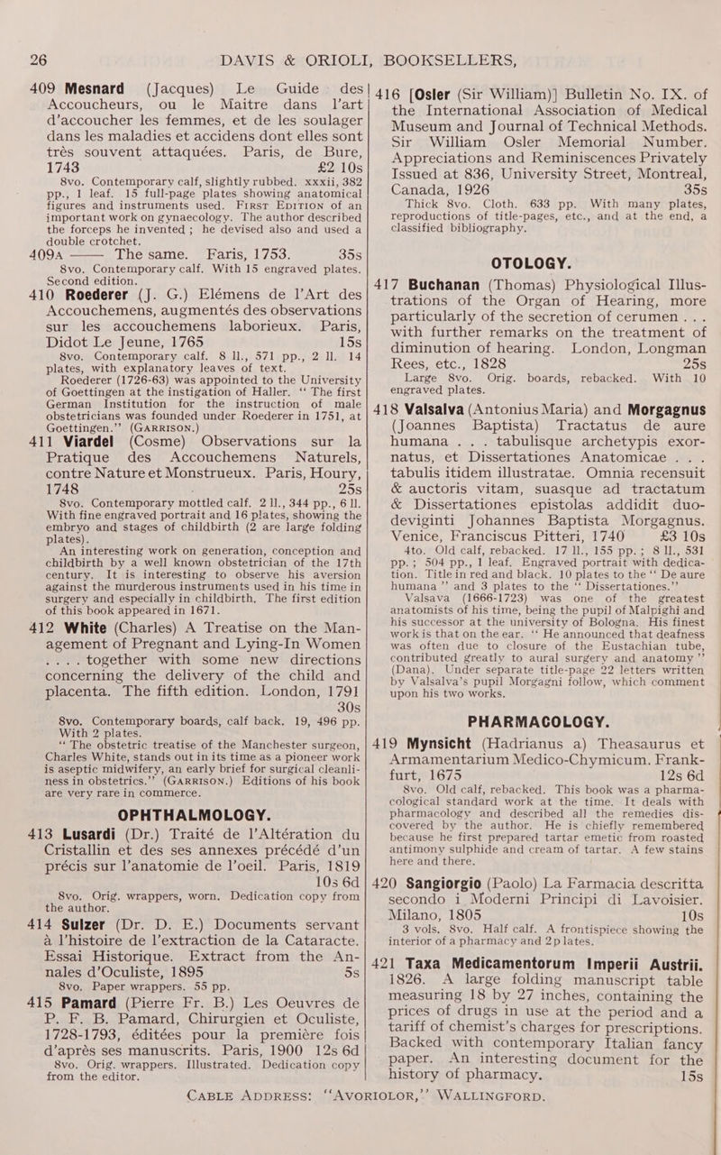 409 Mesnard § (Jacques) Le Guide des! 416 (Qgter (Sir William)] Bulletin No. IX. of Accoucheurs, ou le Maitre dans _ lart d’accoucher les femmes, et de les soulager dans les maladies et accidens dont elles sont trés souvent attaquées. Paris, de Bure, 1743 £2 10s 8vo. Contemporary calf, slightly rubbed. xxxii, 382 pp., 1 leaf. 15 full-page plates showing anatomical figures and instruments used. First Epition of an important work on gynaecology. The author described the forceps he invented ; he devised also and used a double crotchet. ; The same. Faris, 1753. 35s 8vo. Contemporary calf. With 15 engraved plates. Second edition. Accouchemens, augmentés des observations sur les accouchemens laborieux. Paris, Didot Le Jeune, 1765 15s 8vo. Contemporary calf. 8 ll., 571 pp., 2 ll. 14 plates, with explanatory leaves of text. Roederer (1726-63) was appointed to the University of Goettingen at the instigation of Haller. ‘‘ The first German Institution for the instruction of male obstetricians was founded under Roederer in 1751, at Goettingen.’’ (GARRISON.) (Cosme) Observations sur la Pratique des Accouchemens Naturels, contre Nature et Monstrueux. Paris, Houry, 1748 25s 8vo. Contemporary mottled calf. 2 1]., 344 pp., 6 ll. With fine engraved portrait and 16 plates, showing the embryo and stages of childbirth (2 are large folding plates). An interesting work on generation, conception and childbirth by a well known obstetrician of the 17th century. It is interesting to observe his aversion against the murderous instruments used in his time in surgery and especially in childbirth. The first edition of this book appeared in 1671. 412 White (Charles) A Treatise on the Man- agement of Pregnant and Lying-In Women .... together with some new directions concerning the delivery of the child and placenta. The fifth edition. London, 1791 30s 8vo. Contemporary boards, calf back. 19, 496 pp. With 2 plates. “The obstetric treatise of the Manchester surgeon, Charles White, stands out in its time as a pioneer work is aseptic midwifery, an early brief for surgical cleanli- ness in obstetrics.’’ (GARRISON.) Editions of his book are very rare in commerce. OPHTHALMOLOGY. 413 Lusardi (Dr.) Traité de l’Altération du Cristallin et des ses annexes précédé d’un précis sur l’anatomie de l’oeil. Paris, 1819 10s 6d 8vo. Orig. wrappers, worn. Dedication copy from the author. a Vhistoire de l’extraction de la Cataracte. Essai Historique. Extract from the An- nales d’Oculiste, 1895 5s 8vo. Paper wrappers. 55 pp. P. F. B. Pamard, Chirurgien et Oculiste, 1728-1793, éditées pour la premiére fois d’aprés ses manuscrits. Paris, 1900 12s 6d 8vo. Orig. wrappers. Illustrated. Dedication copy from the editor. CABLE ADDRESS: the International Association of Medical Museum and Journal of Technical Methods. Sir William Osler Memorial Number. Appreciations and Reminiscences Privately Issued at 836, University Street, Montreal, Canada, 1926 35s Thick 8vo. Cloth. 633 pp. With many plates, reproductions of title-pages, etc., and at the end, a classified bibliography. OTOLOGY. trations of the Organ of Hearing, more particularly of the secretion of cerumen... with further remarks on the treatment of diminution of hearing. London, Longman Rees etc... 1 $28 25s Large 8vo. Orig. boards, With 10 engraved plates. rebacked. (Joannes Baptista) Tractatus de aure humana .. . tabulisque archetypis exor- natus, et Dissertationes Anatomicae . tabulis itidem illustratae. Omnia recensuit &amp; auctoris vitam, suasque ad tractatum &amp; Dissertationes epistolas addidit duo- deviginti Johannes Baptista Morgagnus. Venice, Franciscus Pitteri, 1740 £3 10s Ato Old calf\sebackeds 77137155! pp, = 8 Los! pp. ; 504 pp., 1 leaf. Engraved portrait with dedica- tion. Title in red and black. 10 plates to the ‘‘ De aure humana ’’ and 3 plates to the ‘‘ Dissertationes.”’ Valsava (1666-1723) was one of the greatest anatomists of his time, being the pupil of Malpighi and his successor at the university of Bologna. His finest work is that on the ear. ‘‘ He announced that deafness was often due to closure of the Eustachian tube, contributed greatly to aural surgery and anatomy ”’ (Dana). Under separate title-page 22 letters written by Valsalva’s pupil Morgagni follow, which comment upon his two works. PHARMACOLOGY. Armamentarium Medico-Chymicum, Frank- furt, 1675 12s 6d 8vo. Old calf, rebacked. This book was a pharma- cological standard work at the time. It deals with pharmacology and described all the remedies dis- covered by the author. He is chiefly remembered because he first prepared tartar emetic from roasted antimony sulphide and cream of tartar. A few stains here and there. secondo i Moderni Principi di Lavoisier. Milano, 1805 10s 3 vols. S8vo. Half calf. A frontispiece showing the interior of a pharmacy and 2p lates. 1826. A large folding manuscript table measuring 18 by 27 inches, containing the prices of drugs in use at the period and a tariff of chemist’s charges for prescriptions. Backed with contemporary Italian fancy paper. An interesting document for the history of pharmacy. 15s