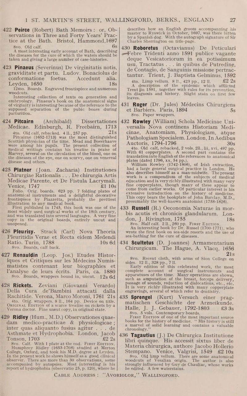 servations in Three and Forty Years’ Prac- tice at the Bath. Bristol, Hammond,1697 8vo. Old calf. A most interesting early account of Bath, describing the diseases for the cure of which the waters should be taken and giving a large number of case-histories. 423 Pinaeus (Severinus) De virginitatis notis, graviditate et partu. Ludov. Bonaciolus de conformatione foetus. Accedunt alia. Leyden, 1650 18s 12mo. Boards. Engraved frontispiece and numerous woodcuts. : Interesting collection of texts on generation and embryology. Pinaeus’s book on the anatomical signs 27 master to Ryswick in October, 1697, was there bitten by a Spanish dog. With the autograph signature of Sir Charles Sherrington on title-page. (Octavianus) De Peticulari «“ebre Tridenti anno 1591 publice vagante deque Vesicatoriorum in ea potissimum usu, Tractatus ... in quibus de Putredine, de Contagio, de Sanguinis missione pertrac- tantur. Trient, J. Baptista Gelminus, 1592 4to. Limp vellum, 8 l!., 423 pp., 12 ll. Wo 2S A description of the epidemic which afflicted Trent jin 1591, together with rules for its prevention, its diagnosis and history. Slight stain on first few leaves. supposed separation of the pubic bones during parturition. 424 Pitcairn (Archibald) Medicae. Edinburgh, R. Freebairn, 1713 4to. Old calf, rebacked. 4 ll., 257 pp. 21s Pitcairne (1652-1713) was the most distinguished Scottish physician of the time. Mead and Boeerhaave were among his pupils. The present collection of medical writings contains his treatise in praise of Harvey, several on the circulation of the blood, one on the diseases of the eye, one on scurvy, one on venereal disease and others. 425 Platner (Joan. Zacharia) Institutiones Chirurgiae Rationalis ... De chirurgia Artis Medicae Parente, et De Fistula Lacrymali. Venice, 1747 £1 10s Folio. Orig. boards. 623 pp. 7 folding plates of anatomical instruments and a delightful decorative frontispiece by Piazzetta, probably the prettiest illustration to any medical book. First published in 1745, this book was one of the most widely used surgical works of the 18th century, and was translated into several languages. A very fine copy in the original boards, entirely uncut and unopened. 426 Pleurisy. Strack (Carl) Nova Theoria Pleuritidis Verae et Recta eidem Medendi Ratio. Turin, 1788 10s 6d 8vo. Boards, calf back. 427 Renauldin (Leop. Jos.) Etudes Histor- iques et Critiques sur les Médecins Numis- matistes contenant leur biographies et Vanalyse de leurs écrits. Paris, ca. 1880 Svo. Boards, wrappers bound in, uneut. 125 6d 428 Rickets. Zeviani (Giovanni Verardo) Della Cura de’Bambini attacati dalla Rachitide. Verona, Marco Moroni, 1761 21s 4to. Orig. wrappers. 8 ll., 164 pp. Device on title. ORIGINAL EpiTIoNn of a scarce treatise on rickets by a Verona doctor. Fine uneut copy, in original state. 429 Ridley (Hum., M.D.) Observationes quae- dam medico-practicae &amp; physiologicae ; inter quas aliquanto fusius agitur ... de Asthmate et Hydrophobia. London, Jacob Tonson, 1703 £2 25 8vo. Calf. With 1 plate at the end. First Epirion. Humphrey Ridley (1653-1708) studied at Merton College, Oxford, and took his M.D. degree at Leyden. In the present work he shows himself asa good clinical observer. There are more than 30 observations, some accompanied by autopsies. Most interesting is his report of hydrophobia (observatio 25, p. 120), where he et Barbiers. Paris, 1894 8vo. Paper wrappers. 5s versalis Nova continens Historiam Medi- cinae, Anatomiam, Physiologiam, atque Pathologiam Specialem. London, In Aedibus Auctoris, 1794-1796 30s 4to. Old calf, rebacked, 2 vols. 2ll., lii, xvi, 497 pp. With 61 copperplates. A second part contains the translationinto English of the references to anatomical plates (dated 1796, xx, 54 pp.). William Rowley (1742-1806), of Irish extraction, had a large general surgical practice in London. He also describes himself as a man-midwife. The present work is a compendium of the subjects of medical education and is very richly illustrated with many very fine copperplates, though many of these appear to come from earlier works. Of particular interest is his extensive introduction on the history of medicine. This copy bears the bookplate of John Barclay, M.D., presumably the well-known anatomist (1758-1826). 433 Russell (R.) Oeconomia Naturae in mor- bis acutis et chronicis glandularum. Lon- don, J. Rivington, 1755 18s 8vo. Half calf. 211.,260 pp. Firsr Epirtion. An interesting book by Dr. Russel (1700-1771), who wrote the first book on sea-side resorts and the use of sea-bathing for the cure of diseases. 434 Scultetus (D. Joannes) Armamentarium Chirurgicum. The Hague, A. Vlacq, 1656 21s 8vo. Recent cloth, with arms of Sion College on sides. 12 1l., 328 pp., 7 ll. Early edition of this celebrated work, the most complete account of surgical instruments and apparatuses of the time. Many operations are shown, such as amputation of the breast, forceps delivery, passage of sounds, reduction of dislocations, etc., etc. It is very richly illustrated with many copperplate engravings, several of which refer to dentistry. 435 Sprengel (Kurt) Versuch einer prag- matischen Geschichte der Arzneikunde. Halle, J. J. Gebauer, 1792-1803 £3 3s 8vo. 5 vols. Contemporary boards. First Epition of one of the most important source books for the history of medicine. ‘‘ His history is still a marvel of solid learning and contains a valuable chronology.” 436 Tagautius (J.) De Chirurgica Institutione libri quinque. His accessit sixtus liber de Materia chirurgica, authore Jacobo Hollerio Stempano. Venice, Valgrisi, 1549 £2 10s 8vo. Old limp vellum. There are some anatomical woodcuts of Vesalian origin. The author is also strongly influenced by Guy de Chauliac, whose works he edited. A few waterstains.