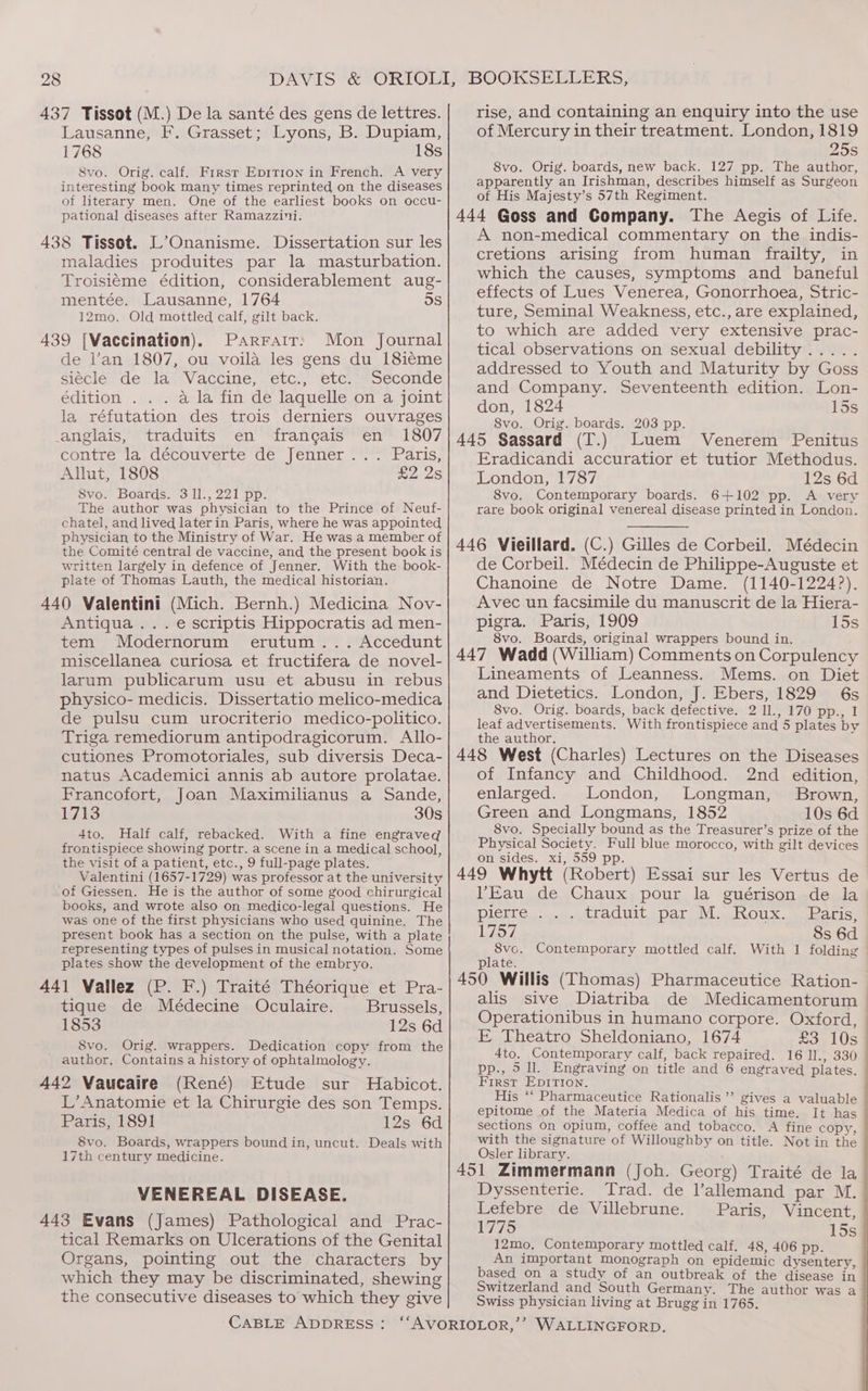 28 437 Tissot (M.) De la santé des gens de lettres. Lausanne, F. Grasset; Lyons, B. Dupiam, 1768 18s 8vo. Orig. calf. First Eprtion in French. A very interesting book many times reprinted on the diseases of literary men. One of the earliest books on occu- pational diseases after Ramazzini. 438 Tissot. L’Onanisme. Dissertation sur les maladies produites par la masturbation. Troisiéme édition, considerablement aug- mentée. Lausanne, 1764 5S 12mo. Old mottled calf, gilt back. 439 [Vaccination). Parrair; Mon Journal de l’an 1807, ou voila les gens du 18ié¢me siécle de la Vaccine, etc., etc. Seconde édition . . . a la fin de laquelle on a joint la réfutation des trois derniers ouvrages anglais, traduits en francais en 1807 contre la. decouverte de Jenner *. Paris, Allut, 1808 £2 2s S8vo. Boards. 3 11., 221 pp. The author was physician to the Prince of Neuf- chatel, and lived laterin Paris, where he was appointed physician to the Ministry of War. He was a member of the Comité central de vaccine, and the present book is written largely in defence of Jenner. With the book- plate of Thomas Lauth, the medical historian. 440 Valentini (Mich. Bernh.) Medicina Nov- Antiqua... e scriptis Hippocratis ad men- tem Modernorum erutum... Accedunt miscellanea curiosa et fructifera de novel- larum publicarum usu et abusu in rebus physico- medicis. Dissertatio melico-medica de pulsu cum urocriterio medico-politico. Triga remediorum antipodragicorum. Allo- cutiones Promotoriales, sub diversis Deca- natus Academici annis ab autore prolatae. Francofort, Joan Maximilianus a Sande, 1713 30s 4to. Half calf, rebacked. With a fine engraved frontispiece showing portr. a scene in a medical school, the visit of a patient, etc., 9 full-page plates. Valentini (1657-1729) was professor at the university of Giessen. He is the author of some good chirurgical books, and wrote also on medico-legal questions. He was one of the first physicians who used quinine. The present book has a section on the pulse, with a plate representing types of pulses in musical notation. Some plates show the development of the embryo. 441 Vallez (P. F.) Traité Théorique et Pra- tique de Médecine Oculaire. Brussels, 1853 12s 6d 8vo. Orig. wrappers. Dedication copy from the ' author. Contains a history of ophtalmology. 442 Vaucaire (René) Etude sur Habicot. L’Anatomie et la Chirurgie des son Temps. Paris, 1891 12s 6d 8vo. Boards, wrappers bound in, uncut. Deals with 17th century medicine. VENEREAL DISEASE. 443 Evans (James) Pathological and Prac- tical Remarks on Ulcerations of the Genital Organs, pointing out the characters by which they may be discriminated, shewing the consecutive diseases to which they give rise, and containing an enquiry into the use of Mercury in their treatment. London, 1819 25s 8vo. Orig. boards, new back. 127 pp. The author, apparently an Irishman, describes himself as Surgeon of His Majesty’s 57th Regiment. 444 Goss and Company. The Aegis of Life. A non-medical commentary on the indis- cretions arising from human frailty, in which the causes, symptoms and baneful effects of Lues Venerea, Gonorrhoea, Stric- ture, Seminal Weakness, etc., are explained, to which are added very extensive prac- tical observations on sexual debility ..... addressed to Youth and Maturity by Goss and Company. Seventeenth edition. Lon- don, 1824 15s 8vo. Orig. boards. 203 pp. 445 Sassard (T.) Luem Venerem Penitus Eradicandi accuratior et tutior Methodus. London, 1787 12s 6d 8vo. Contemporary boards. 6+102 pp. A very rare book original venereal disease printed in London. 446 Vieillard. (C.) Gilles de Corbeil. Médecin de Corbeil. Médecin de Philippe-Auguste et Chanoine de Notre Dame. (1140-1224?). Avec un facsimile du manuscrit de la Hiera- pigra. Paris, 1909 15s 8vo. Boards, original wrappers bound in. 447 Wadd (William) Comments on Corpulency Lineaments of Leanness. Mems. on Diet and Dietetics. London, J. Ebers, 1829 6s 8vo. Orig. boards, back defective. 2 1l., 170 pp., 1 leaf advertisements. With frontispiece and 5 plates by the author. 448 West (Charles) Lectures on the Diseases of Infancy and Childhood. 2nd edition, enlarged. London, Longman, Brown, Green and Longmans, 1852 10s 6d 8vo. Specially bound as the Treasurer’s prize of the Physical Society. Full blue morocco, with gilt devices on sides. xi, 559 pp. 449 Whytt (Robert) Essai sur les Vertus de Eau de Chaux pour la guérison de la pierre. :..j.\ttaduit par M...ROUX. ssharics L757 8s 6d es Contemporary mottled calf. With 1 folding plate. 450 Willis (Thomas) Pharmaceutice Ration- alis sive Diatriba de Medicamentorum > Operationibus in humano corpore. Oxford, — E Theatro Sheldoniano, 1674 £3 10s 4to, Contemporary calf, back repaired. 16 ll., 330 pp., 5 ll. Engraving on title and 6 engraved plates. First Epirron. His ‘‘ Pharmaceutice Rationalis’ gives a valuable epitome of the Materia Medica of his time. It has sections On opium, coffee and tobacco. A fine copy, with the signature of Willoughby on title. Notin the Osler library. 451 Zimmermann (Joh. Georg) Traité de la Dyssenterie. Trad. de l’allemand par M. Lefebre de Villebrune. Paris, Vincent, 1775 15s 12mo. Contemporary mottled calf. 48, 406 pp. An important Monograph on epidemic dysentery, based on a study of an outbreak of the disease in Switzerland and South Germany. The author was a- Swiss physician living at Brugg in 1765.