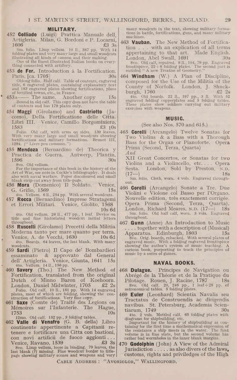 MILITARY. 452 Colliado (Luigi) Prattica Manuale dell, Artigleria. Milan, G. Bordoni e P. Locarni, 1606 Sm, folio. Limp vellum. 10 Il., 387 pp. With 14 folding plates and very many large and small woodcuts illustrating all kinds of cannon and their making. One of the finest illustrated Italian books on every- thing connected with artillery. 453 de Fer. Introduction a la Fortification. Paris, [ca. 1705] 30s Oblong folio. Half calf. Table of contents, engraved title, 6 engraved plates, containing explanatory text and 183 engraved plates showing fortifications, plans of fortified towns, etc., in France. 4534 The same. Another copy 15s Bound in old calf. This copy does not have the table of contents and has 179 plates only. 454 Maggi (Girolamo) and Gastriotto (Ja- como), Della Fortificatione delle Citta. Libri IIT. Venice, Camillo Borgominiero, 1583 £3 {Os Folio. Old calf, with arms on sides. 139 leaves. With very many large and small woodcuts showing fortifications and military formations. Brunet III, 1294. (‘‘ Livre peu commun.’’) 455 Mendoza (Bernardino de) Theorica y Practica de “Guerra. Antwerp, Plantim, 1596 30s 8vo. Old vellum. For the importance of this book in the history of the Art of War, see note in Cockle’s bibliography. It deals also with naval warfare. Paper discoloured and small blank strip cut away from title-page. : 456 Mora (Domenico) I] Soldato. Venice, G. -Grifio,. 1569 15s 4to. Vellum. 611., 254 pp. With several woodcuts. 457 Rocca (Bernardino) Imprese Stratagemi et Errori Militari. Venice, Giolito, 1568 10s 6d 4to. Old vellum. 26 1]., 477 pp., 1 leaf. Device on title and fine historiated woodcut initial letters throughout. ? '‘ done 458 Ruscelli (Girolamo) Precetti della Militia Moderna tanto per mare quanto per terra. Venice, A. de Vecchi, 1630 10s 6d 4to. Boards. 64 leaves, the last blank. With many woodcuts. : 2h 459 Sardi (Pietro) Il Capo de’? Bombardieri essaminato &amp; approvato dal General dell’ Artigleria. Venice, Giunta, 1641 15s 4to. Vellum. 1411.,156 pp. | 460 Savery (Tho.) The New Method of Fortification, translated from the original Dutch of Minno Baron of Koehoorn. London, Daniel Midwinter, 1705 £2 2s Folio. Old calf. 10 Il., 181 pp. With 14 engraved plates, most of which are folding, showing the con- struction, of fortifications. Very fine copy. | 461 Saxe (Comte de) Traité des Legions ou Mémoires sur l’Infanterie. The Hague, 1753 10s 12mo. Old calf. 152 pp., 3 folding tables. 1 462 Valle di Venafro (G. B. della) Libro continente appertinente a Capitanii re- tenere e fortificare una Citta con bastioni, con novi artificii de fuoco aggionti... Venice, Ravano, 1539 £3 3s 8vo. Limp vellum, loose in binding. 79 leaves, the last blank (?) missing. Fine woodcut border to title- page showing military scenes and weapons and very 29 many woodcuts in the text, showing military forma- tions in battle, fortifications, guns, and many military machines. 463 Vauban. The New Method of Fortifica- tion . . . with an explication of all terms appertaining to that art. Made English. London, Abel Swall, 1691 30s 8vo. Old calf, repaired. 811., 104, 79 pp. Engraved frontispiece, 22+8 folding plates. The second part is entitled ‘‘ A new Treatise of Geometry.”’ 464 Windham (W.) A Plan of Discipline, composed for the Use of the Militia of the County of Norfolk. London, J. Shuck- burgh, 1760 £2 2s 4to, Old boards, 22 Ils, 197 pps, 3 115 With 52 engraved folding copperplates and 5 folding tables. These plates show soldiers carrying out military exercises with weapons. MUSIC. (See also Nos. 570 and 615.) 465 Corelli (Arcangelo) Twelve Sonatas for Two Violins &amp; a Bass with a Thorough Bass for the Organ or Pianoforte. Opera Prima (Second, Terza, Quarta) And XII Great Concertos, or Sonatas for two Violins and a Violincello, etc.... Opera Sesta. London, Sold by Preston, N.p. (17—) 18s Sm. folio, Cloth, worn. 4 vols. Engraved through- out. 466 Gorelli (Arcangelo) Sonate a Tre. Due Violini e Violone col Basso per lOrgano. Nouvelle edition, trés exactement corrigée. Opera Prima (Second, Terza, Quarta). London, Richard Meares, n.pD. (17—) 18s Sm. folio. Old half calf, worn. 3 vols. Engraved throughout. 467 Gunn (Anne) An Introduction to Music .... together with a description of (Musical) Apparatus. Edinburgh, 1803 15s 8vo. Orig. boards, rebacked. With several plates of engraved music. With a folding engraved frontispiece showing the author’s system of music teaching. A curious book, purporting to teach the principles of music by a series of games. NAVAL BOOKS. 468 Dulague. Principes de Navigation ou Abrégé de la Théorie et de la Pratique du Pilotage. Rouen, J. Racine, 1787 18s 8vo. Old calf. 20, 246 pp., 1 leaf-+28 pp. of astronomical tables. 5 folding plates. 469 Euler (Leonhard) Scientia Navalis seu Tractatus de Construendis ac dirigendis navibus. St. Petersburg, Academia Scien- tiarum, 1749 30s 4to. 2 vols. Mottled calf. 65 folding plates with diagrams for shipbuilding, etc. Important for the history of shipbuilding as con- taining for the first time a mathematical expression of the resistance a ship meets in the water. The first volume is in fine state, but the second volume has rather bad wormbholes in the inner blank margins. 470 Godolphin (John) A View of the Admiral Jurisdiction .....asalso divers of the laws, customs, rights and priviledges of the High