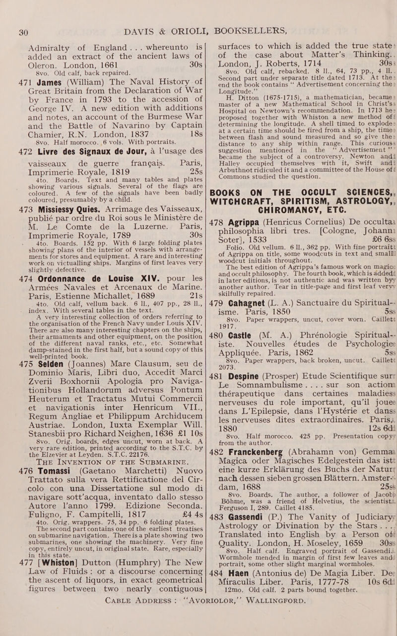 Admiralty of England... whereunto is added an extract of the ancient laws of Oleron. London, 1661 30s 8vo. Old calf, back repaired. 471 James (William) The Naval History of Great Britain from the Declaration of War by France in 1793 to the accession of George IV. A new edition with additions and notes, an account of the Burmese War and the Battle of Navarino by Captain Chamier, R.N. London, 1837 18s 8vo. Half morocco. ,6 vols. With portraits. 472 Livre des Signaux de Jour, a l’usage des vaisseaux de guerre francais. Paris, Imprimerie Royale, 1819 25s 4to. Boards. Text and many tables and plates showing various signals. Several of the flags are coloured. A few of the signals have been badly coloured, presumably by a child. 473 Missiessy Quies. Arrimage des Vaisseaux, publié par ordre du Roi sous le Ministére de M. Le Comte de la Luzerne. Paris, Imprimerie Royale, 1789 30s : 4to. Boards. 152 pp. With 6 large folding plates showing plans of the interior of vessels with arrange- ments for stores and equipment. A rare and interesting work on victualling ships. Margins of first leaves very slightly defective. 474 Ordonnance de Louise XIV. pour les Armées Navales et Arcenaux de Marine. Paris, Estienne Michallet, 1689 21s 4to. Old calf, vellum back. 6 ll., 407 pp., 28 l1., index. With several tables in the text. A very interesting collection of orders referring to the organisation of the French Navy under Louis XIV. There are also many interesting chapters on the ships, their armaments and other equipment, on the position of the different naval ranks, etc., etc. Somewhat damp-stained in the first half, but a sound copy of this well-printed book. 475 Selden (Joannes) Mare Clausum, seu de Dominio Maris, Libri duo, Accedit Marci Zverii Boxhornii Apologia pro Naviga- tionibus Hollandorum adversus Pontum Heuterum et Tractatus Mutui Commercii et navigationis inter Henricum VII., Regum Angliae et Philippum Archiducem Austriae. London, Iuxta Exemplar Will. Stanesbii-pro Richard Neighen, 1636 £1 10s 8vo. Orig. boards, edges uncut, worn at back. A very rare edition, printed according to the S.T.C. by the Elzevier at Leyden. S.T.C. 22176. THE INVENTION OF THE SUBMARINE. 476 Tomassi (Gaetano Marchetti) Nuovo Trattato sulla vera Rettificatione dei Cir- colo con una Dissertatione sul modo di navigare sott’acqua, inventato dallo stesso Autore l’anno 1799. Edizione Seconda. Fuligno, F. Campitelli, 1817 £4 4s 4to. Orig. wrappers. 75, 34 pp. 6 folding plates. The second part contains one of the earliest treatises on submarine navigation. Thereisa plate showing two submarines, one showing the machinery. Very fine copy, entirely uncut, in original state. Rare, especially in this state. 477 [Whiston] Dutton (Humphry) The New Law of Fluids: or a discourse concerning the ascent of liquors, in exact geometrical figures between two nearly contiguous surfaces to which is added the true state: of the case about Matter’s Thinking... London, J. Roberts, 1714 30s; 8vo. Old calf, rebacked. 8 ll., 64, 73 pp., 4 IL. Second part under separate title dated 1713. At the: end the book contains ‘‘ Advertisement concerning the: Longitude.” H. Ditton (1675-1715), a mathematician, became» master of a new Mathematical School in Christ’ss Hospital on Newtown’s recommendation. In 1713 hes proposed together with Whiston a new method of! determining the longitude. A shell timed to explodes at a certain time should be fired from a ship, the times between flash and sound measured and so give the: distance to any ship within range. This curiouss suggestion mentioned in the ‘‘ Advertisement *’’ became the subject of a controversy. Newton andi Halley occupied themselves with it, Swift andi Arbuthnot ridiculed it and a committee of the House of? Commons studied the question. CHIROMANGCY, ETC. philosophia libri tres. [Cologne, Johanm Soter]}, 1533 £6 6ss Folio. Old vellum. 6 1l., 362 pp. With fine portraitt of Agrippa on title, some woodcuts in text and small woodcut initials throughout. The best edition of Agrippa’s famous work on magice and occult philosophy. The fourth book, whichis addedd in later editions, is not authentic and was written byy another author. Tear in title-page and first leaf vervy skilfully repaired. isme. Paris, 1850 5ss 8vo. Paper wrappers, uncut, cover worn. Caillett 1917. iste. Nouvelles études de Psychologies Appliquée. Paris, 1862 5ss 8vo. Paper wrappers, back broken, uncut. Caillett 2073. Le Somnambulisme....sur son action thérapeutique dans _ certaines maladiess nerveuses du role important, qu’il jouee dans L’Epilepsie, dans l’Hystérie et danss les nerveuses dites extraordinaires. Paris, 1880 12s 6di 8vo. Half morocco. 425 pp. Presentation copyy from the author. Magica oder Magisches Edelgestein das istt eine kurze Erklarung des Buchs der Naturr nach dessen sieben grossen Blattern. Amster-- dam, 1688 25s6 8vo. Boards. The author, a follower of Jacokp Bohme, was a friend of Helvetius, the scientist. Ferguson IJ, 289. Caillet 4185. Astrology or Divination by the Stars.... Translated into English by a Person of Quality. London, H. Moseley, 1659 30ss 8vo. Half calf. Engraved portrait of Gassendii. Wormhole mended in margin of first few leaves andc portrait, some other slight marginal wormholes. | Miraculis Liber. Paris, 1777-78 10s 6di 12mo. Old calf. 2 parts bound together.