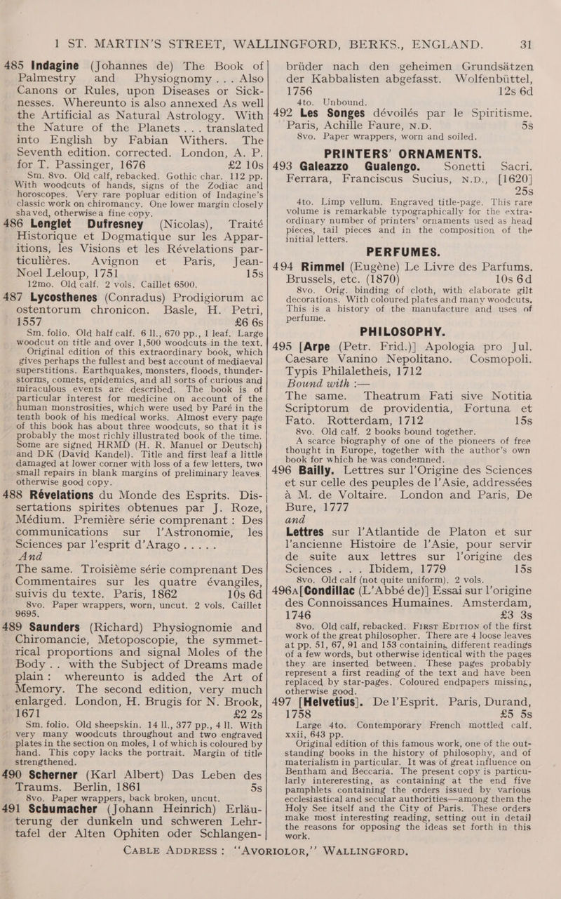 SF. 485 Indagine (Johannes de) The Book of Palmestry and Physiognomy... Also Canons or Rules, upon Diseases or Sick- nesses. Whereunto is also annexed As well the Artificial as Natural Astrology. With the Nature of the Planets... translated into English by Fabian Withers. The _ Seventh edition. corrected. London, A. P. for T. Passinger, 1676 £2 10s Sm. 8vo. Old calf, rebacked. Gothic char. 112 pp. With woodcuts of hands, signs of the Zodiac and horoscopes. Very rare popluar edition of Indagine’s classic work on chiromancy. One lower margin closely shaved, otherwise a fine copy. 486 Lenglet Dufresney (Nicolas), Traité Historique et Dogmatique sur les Appar- itions, les Visions et les Révelations par- ticuliéres. Avignon et Paris, Jean- Noel Leloup, 1751 15s 12mo. Old calf. 2 vols. Caillet 6500. 487 Lycosthenes (Conradus) Prodigiorum ac ostentorum chronicon. Basle, H. Petri, 1557 £6 6s $m. folio. Old half calf. 6 ll., 670 pp., 1 leaf. Large woodcut on title and over 1,500 woodcuts in the text. Original edition of this extraordinary book, which gives perhaps the fullest and best account of mediaeval superstitions. Earthquakes, monsters, floods, thunder- storms, comets, epidemics, and all sorts of curious and miraculous events are described. The book is of particular interest for medicine on account of the human monstrosities, which were used by Paré in the tenth book of his medical works. Almost every page of this book has about three woodcuts, so that it is probably the most richly illustrated book of the time. Some are signed HRMD (H. R. Manuel or Deutsch) and DK (David Kandel). Title and first leaf a little damaged at lower corner with loss of a few letters, two smal] repairs in blank margins of preliminary leaves. otherwise good copy. Dis- 488 Révelations du Monde des Esprits. sertations spirites obtenues par J. Roze, Médium. Premiére série comprenant : Des communications sur. l’Astronomie, les Sciences par l’esprit d’Arago..... And The same. Troisiéme série comprenant Des Commentaires sur les quatre évangiles, suivis du texte. Paris, 1862 10s 6d 8vo. Paper wrappers, worn, uncut. 2 vols, Caillet 9695. 489 Saunders (Richard) Physiognomie and Chiromancie, Metoposcopie, the symmet- rical proportions and signal Moles of the Body .. with the Subject of Dreams made plain: whereunto is added the Art of Memory. The second edition, very much enlarged. London, H. Brugis for N. Brook, 1671 £2 2s Sm. folio. Old sheepskin. 14 ll., 377 pp., 4.1l. With very many woodcuts throughout and two engraved plates in the section on moles, 1 of which is coloured by hand. This copy lacks the portrait. Margin of title strengthened. 490 Scherner (Karl Albert) Das Leben des Traums. Berlin, 1861 5s 8vo. Paper wrappers, back broken, uncut. 491 Schumacher (Johann Heinrich) Erlau- terung der dunkeln und schweren Lehr- tafel der Alten Ophiten oder Schlangen- brider nach den der Kabbalisten abgefasst. 1756 4to. Unbound. geheimen Grundsatzen Wolfenbittel, 12s 6d Paris, Achille Faure, n.p. 5s 8vo. Paper wrappers, worn and soiled. PRINTERS’ ORNAMENTS. 493 Galeazzo Gualengo. Sonetti Sacri. Ferrara, Franciscus Sucius, n.D., [1620] 25s 4to. Limp vellum, Engraved title-page. This rare volume is remarkable typographically for the extra- ordinary number of printers’ ornaments used as head pieces, tail pieces and in the composition of the initial letters. PERFUMES. Brussels, etc. (1870) 10s 6d 8vo. Orig. binding of cloth, with elaborate gilt decorations. With coloured plates and many woodcuts. This is a history of the manufacture and uses of perfume. PHILOSOPHY. Frid.)} Apologia pro Jul. Caesare Vanino Nepolitano. Cosmopoli. Typis Philaletheis, 1712 Bound with :— The same. Theatrum Fati sive Notitia Scriptorum de providentia, Fortuna et Fato. Rotterdam, 1712 15s 8vo. Old calf. 2 books bound together. A scarce biography of one of the pioneers of free thought in Europe, together with the author’s own book for which he was condemned. et sur celle des peuples de |’Asie, addressées a M. de Voltaire. London and Paris, De Bure, 1777 and Lettres sur ]’Atlantide de Platon et sur Vancienne Histoire de l|’Asie, pour servir de suite aux lettres sur Jorigine des Sciences . . . Ibidem, 1779 15s 8vo. Old calf (not quite uniform), 2 vols. des Connoissances Humaines. Amsterdam, 1746 £3 3s 8vo. Old calf, rebacked. First EpirTion of the first work of the great philosopher, There are 4 loose leaves at pp. 51, 67, 91 and 153 containin; different readings of a few words, but otherwise identical with the pages they are inserted between. These pages probably represent a first reading of the text and have been replaced by star-pages. Coloured endpapers missing, otherwise good. F : DelEsprit. Paris, Durand, 1758 £5 5s Large 4to. Contemporary French mottled calf. xxii, 643 pp. Original edition of this famous work, one of the out- standing books in the history of philosophy, and of materialism in particular. It was of great influence on Bentham and Beccaria. The present copy is particu- larly intereresting, as containing at the end five pamphlets containing the orders issued by various ecclesiastical and secular authorities—among them the Holy See itself and the City of Paris. These orders make most interesting reading, setting out in detail the reasons for opposing the ideas set forth in this work.