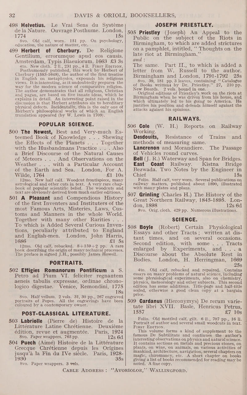 Le Vrai Sens du Systeme dela Nature. Ouvrage Posthume. London, 1774 15s 8vo. Old calf, worn. 151 pp. On psychology, education, the nature of matter, etc. Cherbury. De _ Religione Gentilium, errorumque apud eos causis. Amsterdam, Typis Blaeuiorum, 1663 £3 3s 4to. New cloth. 2 11., 231 pp., 411. First Epirtion. Posthumously published, this work by Herbert of Cherbury (1583-1648), the author of the first treatise in English on metaphysics, expounds his religious views. Itisinteresting, asit undoubtedly prepares the way for the modern science of comparative religion. The author demonstrates that all religions, Christian and pagan, are based on five innate ideas, which he explains in detail. An interesting point raised in the discussion is that Herbert attributes sin to hereditary physical defects. Incidentally, this is the only one of Herbert’s philosophical works of which an English translation appeared (by W. Lewis in 1709). POPULAR SCIENCE. teemed Book of Knowledge . . . Shewing the ifects yor mune + 1auecs:. .~Logether with the Husbandmans Practice . . . Also a Brief Discourse of the Natural Causes of Meteors . . . And Observations on the Weather ... with a Particular Account of the Earth and Sea. London, For A. Wilde, 1764 £1 10s 12mo. New half calf. Woodcut frontispiece, many astrological and other cuts in text. A very rare chap- book of popular scientific belief. The woodcuts and text are obviously derived from much earlier editions. 501 A Pleasant and Compendious History of the first Inventers and Instituters of the most Famous Arts, Misteries, Laws, Cus- toms and Manners in the whole World. Together with many other Rarities... To which is Added Several Curious Inven- tions, peculiarly attributed to England and English-men. London, John Harris, 1686 £1 5s 12mo. Old calf, rebacked. 8+159+2 pp. A rare book describing the origin of many technical processes. The preface is signed J.H., possibly James Howell. PORTRAITS. 502 Effigies Romanorum Pontificum a S. Wetrom acer inimusy lpeteliciter resnantem aeneis tabulis expressae, ordinae chrono- logico digestae. Venice, Remondini, 1775 18s 8vo. Half vellum. 2 vols. 31, 30 pp., 267 engraved portraits of Popes. All the engravings have been coloured by a contemporary owner. POST-CLASSICAL LITERATURE. (Pierne>.de), ddistoiremide. la Littérature Latine Chrétienne. Deuxiéme édition, revue et augmentée. Paris, 1924 8vo. Paper wrappers. 765 pp. 12s 6d Grecque Chrétienne depuis les Origines jusqu’a la Fin du IVe siécle. Paris, 1928- 1930 35s 8vo. Paper wrappers. 3 vols. JOSEPH PRIESTLEY. An Appeal to the Publics “onthe wsubject rot“ tie -*Kidtsein Birmingham, to which are added strictures on a pamphlet, intitled, ‘“ Thoughts on. the late riot at Birmingham.”’ and : The same. Part II., to which is added a lettersfrom W., Russell 10. the sauthor Birmingham and London, 1791-1792 25s 8vo. 39, 181 pp. 3 leaves, containing ‘‘ Catalogue of Books writteny by Dr. Priestley.’’ 27, 210 pp. New Boards. 2 vols. bound in one. Original editions of Priestley’s work on the riots at Birmingham when he was driven from his house, and which ultimately led to his going to America. He justifies his position and defends himself against the attacks against his opinions. RAILWAYS. 506 Cole (W. H.) Reports on Railway Working. Desdouits, Resistance of Trains and methods of measuring same. Lancrenon and Morandiere. of Vehicles round curves. Bell (J. R.) Waterway and Span for Bridges. East Coast Railway. Kistna Bridge Bezwada. Two Notes by the Engineer in Chief 15s Folio. Half calf, very worn. Several publications on railway matters, published about 1890, illustrated with many plates and plans. The Passage Great Northern Railway, 1845-1895. Lon- don, 1898 12s 6d 8vo. Orig. cloth. 429 pp. Numerous illustrations. SCIENCE. (Robert) Certain Physiological Essays and other Tracts; written at dis- tant times, and on _ several occasions. second edition, with some... Tracts enlarged “ by Experiments, | ands. a Discourse about the Absolute Rocen in Bodies. London, H. Herringman, 1669 25s 4to. Old calf, rebacked and repaired. Contains essays on Many problems of natural science, including some physiological experiments, also on chemistry, physics, meteorology and other subjects. This second edition has some additions. Title-page and half-title soiled, otherwise a good clean copy at a bargain price. tate libri XVII. Basle, Henricus Petrus, 1557 £7 10s Folio. Old mottled calf, gilt. 6 1l., 707 pp., 16 Il. Portrait of author and several small woodcuts in text. First EpIrTion. This volume forms a kind of supplement to the famous De Subtilitate and continues the author’s interesting observations on physics and natural science. It contains sections on metals and precious stones, on plants, on Wine, on animals, on various activities of mankind, architecture, navigation, several chapters on magic, chiromancy, ete. A short chapter on books giving a list of books recommended for reading may be noted. A fine copy.