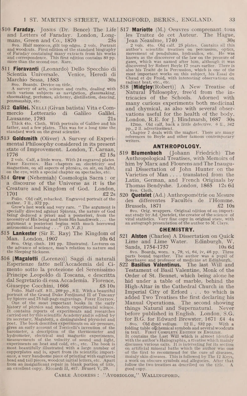 and Letters of Faraday. London, Long- mans, Green and Co., 1870 258 8vo. Half morocco, gilt top edges. 2 vols. Portrait and woodcuts. First edition of the standard biography of Faraday containing many extracts from his works and correspondence. This first edition contains 80 pp. more than the second one. Rare. 511 Fioravanti (Leonardo) Dello Specchio di Scientia Universale. Venice, Heredi di Marchio Sessa, 1583 30s 8vo. Boards. Device on title. A survey of arts, science and crafts, dealing with such various subjects as navigation, glassmaking, shoemaking, perfumes, alchemy, distillation, dancing, penmanship, etc. 512 Galilei. NELLI (Givan batista) Vita e Com- mercio Letterario di Galileo Galilei. Lausanne, 1793 21s Thick 4to. Cloth. With portraits of Galileo and his father, and a few plates. This was for a long time the standard work on the great scientist. 513 Goldsmith (Oliver) A Survey of Experi- mental Philosophy considered in its present state of Improvement. London, T. Carnan, 1776 £2 15s 2 vols. Calf, a little worn. With 24 engraved plates. First Epition. Has chapters on electricity and magnetism, on all aspects of physics, on air, on light, on the eye, with a special chapter on spectacles, etc. 514 Grew (Nehemiah) Cosmologia Sacra: or a discourse of the Universe as it is the Creature and Kingdom of God. London, 1701 £2 2s Folio. Old calf, rebacked. Engraved portrait of the author. 7 1l., 372 pp. Grew’s last work and very rare. ‘‘ The argument is specially directed against Spinoza, the nature of God being deduced a priori and a posteriori, from the necessity of His being and from His handiwork . the argument a posteriori begins with much borrowed astronomical learning...’ (D.N.B.) 515 Lankester (Sir E. Ray) The Kingdom of Man. London, 1907 10s 6d 8vo. Orig. cloth. 191 pp. Illustrated. Lectures on the advance of science, man’s relation to nature and the Sleeping Sickness. 516 {[Magalotti (Lorenzo)}] Saggi di naturali Esperienze fatte nell’Accademia del Ci- mento sotto la protezione del Serenissimo Principe Leopoldo di Toscana, e descritta dal Segretario di essa Accademia. Florence, Giuseppe Cocchini, 1666 £8 10s Folio. Half calf. 811.,269 pp., 81l. With a beautiful portrait of the Grand Duke Ferdinand II of Tuscany by Spierre and 75 full-page engravings. First Epition. One of the most important books in the early history of physics and modern experimental science. It contains reports of experiments and researches carried out by this scientific Academy andis edited by its secretary, Magalotti, a distinguished physicist and poet. The book describes experiments on air-pressure, gives an early account of Torricelli’s invention of the barometer, a description of the thermometer and hydrometer, electrical and magnetic experiments, Measurements of the velocity of sound: and light, experiments on heat and cold, etc., etc. The book is most beautifully illustrated with a large number of copperplates and is, apart from its scientific import- ance, a very handsome piece of printing with engraved head and tail pieces, woodcut initial letters, etc. Apart from an insignificant repair in blank portion of title, an excellent copy. Riccardi II, 407. Brunet V, 29. les: Draitez’ de).cét “Auteur. The Hague, Jean Neaulme, 1740 30s 2 vols. 4to. Old calf. 25 plates. Contains all this author’s scientific treatises on percussion, optics, movement of pendulums, hydraulics, etc. He was known as the discoverer of the law on the pressure of gases, which was named after him, although it was discovered by Robert Boyle 17 years earlier. There is also his Traité de la Percussion, which is one of the most important works on this subject, his Essai du Chaud et du Froid, with interesting observations on radiant heat, etc., etc. j 518 [Midgley(Robert)} A New Treatise of Natural Philosophy, free’d from the in- tricacies of the Schools. Adorned with many curious experiments both medicinal and chymical, as also with several obser- vations useful for the health of the body. London, R.E. for J. Hindmarsh, 1687 30s 12mo. Old calf, back a little defective. 6 ll., 342 pp., 2 ll. advertisement. Chapter 7 deals with the magnet. There are many references to Boyle and other famous contemporary writers. ANTHROPOLOGY. 519 Blumenbach (Johann Friedrich) The Anthropological Treatises, with Memoirs of him by Marx and Flourens and The Inaugu- ral Dissertation of John Hunter on the Varieties of Man.... translated from the Latin, German, and French Originals by Thomas Bendyshe. London, 1865 12s 6d 8vo. Cloth. 520 Quetelet (Ad.) Anthropométrie ou Mesure des differentes Facultés de lHomme. Brussels, 1871 £2 10s 8vo. Orig. wrappers. Original edition of an import- ant study by Ad. Quetelet, the creator of the science of vital statistics. Very fine copy in original state, with an autograph presentation of the author to M. Clays. CHEMISTRY. 521 Alston (Charles) A Dissertation on Quick Lime and Lime Water. Edinburgh, W. Sands, 1754-1757 10s 6d 8vo. Boards, worn. x, 79, vi, 64, iv, 46 pp. Three parts bound together. The author was a pupil of Boerhaave and professor of medicine at Edinburgh. 522 Basilius Valentinus. The last Will and Testament of Basil Valentine, Monk of the Order of St. Bennet, which being alone he hid under a table of marble, behind the High-Altar in the Cathedral Church in the Imperial City of Erford . . . to which is added Two Treatises the first declaring his Manual Operations. The second showing things Natural and Supernatural. Never before published in English. London, S.G. for B.G. for Edward Brewster, 1671 £4 4s 8vo. Old dyed vellum. 1211., 532 pp. With a folding table ofjchemical symbols and several woodcuts in text. First COMPLETE EDITION IN ENGLISH. It contains the Last Will which is almost identlcal with the author’s Haliographia, a treatise which mainly discusses various salts. It is interesting for its section on, artificial mineral baths which the author was one of the first to recommend for the cure of diseases, mainly skin diseases. This is followed by The 12 Keys, a work on obscure symbols and allegories. After that follow the two treatises as described on the title. A good copy.