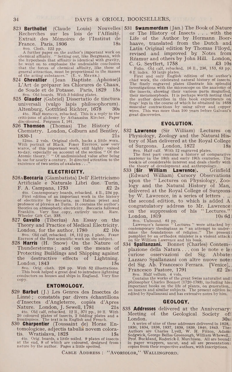 523 Berthollet (Claude Louis) Recherches sur les lois de _ lAffinité. Extrait des Mémoires de l'Institut de France. Paris, 1806 18s 8vo. Cloth. 122 pp. A further paper on the author’s important work on chemical affinity. ‘‘ Setting out, like Bergmann, with the hypothesis that affinity is identical with gravity, he went on to emphasise the undeniable conclusion that the forces of chemical affinity, like those of general attraction, must be proportional to the masses of the acting substances.” (E. v. MEYER.) (Jean Baptiste Aphonse)l L’Art de préparer les Chlorures de Chaux, de Soude et de Potasse. Paris, 1829 15s 8vo. Old boards. With 3 folding plates. 525 Glauder (Gabriel) Dissertatio de tinctura universali (vulgo lapis philosophorum). Altenburg, Gottfried Richter, 1678 30s 4to. Half morocco, rebacked. This is a reply to the criticisms of alchemy by Athanasius Kircher. Paper discoloured. Ferguson I, 161. ; (Thomas) The History of Chemistry. London, Colburn and Bentley, 1830-1 21s 12mo. 2 vols. Original cloth, backs a little worn. With portrait of Black. First Ep1Tion, now very scarce, of this important work, still highly valued to-day, especially on account of the section ‘‘ Of the Atomic theory.’’ ‘‘ Of undiminished value after being in use for nearly a century. It directed attention to the existence of two series of oxalates...”’ ELECTRICITY. Artificiale e Naturale Libri due. Turin, F,. A. Campana, 1753 £2 2s 4to. Contemporary boards, rebacked. 4 ll., 234 pp. First edition of an important work in the history of electricity by Beccaria, an Italian priest and professor of physics at Turin. It contains the author’s theories on atmospheric electricity. Beccaria followed Franklin. Very fine copy, entirely uncut. Rare. Wheeler Gift Cat. 335. (Tiberius) An Essay on the Theory and Practice of Medical Electricity. London, for the author, 1780 £2 10s 8vo. Old calf, rebacked. 16, 112 pp. 1 plate. First EpiTi1on of the first scientific work on the subject. Thunderstorms; and on the means of Protecting Buildings and Shipping against the destructive effects of Lightning. London, 1843 15s 8vo. Orig. cloth. 226 pp. With 52 illustrations. This book helped a great deal to introduce lightning conductors on houses and ships in England. Very fine copy. ENTOMOLOGY. Linné; constatés par divers échantillons d’Insectes d’Angleterre, copiés d’Apres Nature. London, J. Sewell, 1781 21s 4to. Old calf, rebacked. 12 1l., 371 pp., 10 11. With 20 coloured plates of insects, 2 folding plates and a frontispiece. The text isin English and French. . . . as tomologicae, adjectis tabulis novem colora- tis. Wratislava, 1825 15s 4to. Orig. boards, a little soiled. 9 plates of insects at the end, 8 of which are coloured, designed from nature by the author. Pages a little spotted. or The History of Insects . .. with the Life of the Author by Hermann Boer- haave, translated from the Dutch and Latin Original edition by Thomas Flloyd, revised and improved by Notes from Réamur and others by John Hill. London, C. G. Seyffert, 1758 £3 10s Folio. Old calf, rebacked. 16 ll., 236, 153, 63 pp. 6 ll. index. 53 large plates. First and only English edition of the author’s chief work, the celebrated natural history of insects. The finely engraved plates illustrate his splendid investigations with the microscope on the anatomy of the insects, showing their various parts magnified, their metamorphosis. It is perhaps worth noting that the author describes in this book experiments on frogs’ legs in the course of which he obtained in 1658 muscular contractions by using silver and copper wires. This was more than 100 years before Galvani’s great discoveries. EVOLUTION. (Sir William) Lectures on Physiology, Zoology and the Natural His- tory of Man delivered at the Royal College of Surgeons. London, 1822 18s 8vo. Half calf. With 12 engraved plates. The first part contains a history of comparative anatomy in the 18th and early 19th centuries. The bookis of considerable interest and deals chiefly with the theory of development and anthropology. ‘ William Lawrence). Grinfield (Edward William) Cursory Observations upon the “ Lectures on Physiology, Zoo-. logy and the Natural History of Man, , delivered at the Royal College of Surgeons: by W. Lawrence, in a series of letters . the second edition, to which is added A. congratulatory address to Mr. Lawrence: on the suppression of his ‘“‘ Lectures.’’’ London, 1819 10s 6d! 8vo. Unbound. 61 pp. Lawrence’s famous ‘“‘ Lectures ’? were attacked by’ contemporary theologians as ‘‘ an attempt to under- - mine the foundations of religion.’’ The presentt pamphlet by an orthodox minister is a violent attack« on Sir William Lawrence and his book. Bonnet (Charles) Contem-- plazione della Natura...con le note e le: curiose osservazioni del Sig. Abbate: Lazzaro Spallanzani con altre nuove note: del Sig. Ab. Francesco Ferrara. [Venice],, Francesco Pastore, 1791 £2 2s5 8vo. Half vellum. 4 vols. Contains the works of the great Swiss naturalist andi philosopher Charles Bonnet (1720-1793), including hiss important books on the life of plants, on generation, , on insects and similar subjects. The present edition is, edited by Spallanzani and has extensive notes by him. GEOLOGY. \ Meeting of the Geological Society off London. 30s5 A series of nine of these addresses delivered in 1828,), 1830, 1834, 1836, 1837, 1838, 1839, 1840, 1843. Thee Authors are Charles Lyell, W. H. Fitton, Adamo Sedgwick, George Bellas Greenough, William Whewell,., Prof. Buckland, Roderick-I. Murchison. All are bound: in paper wrappers, uncut, and all are presentation) copies from their respective authors, with inscriptions.