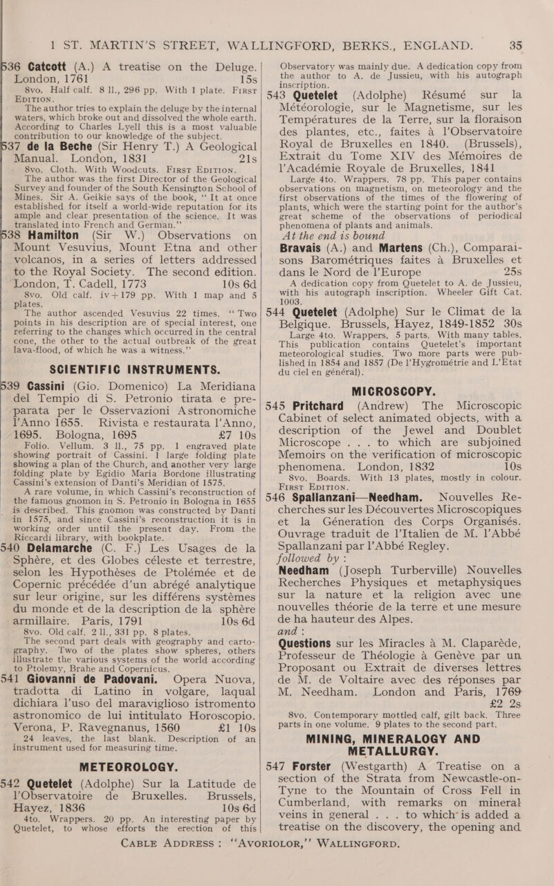 36 Catcott (A.) A treatise on the Deluge. London, 1761 15s 8vo. Half calf. 8 1l., 296 pp. With 1 plate. First EDITION. The author tries to explain the deluge by the internal waters, which broke out and dissolved the whole earth. According to Charles Lyell this is a most valuable contribution to our knowledge of the subject. 37 de la Beche (Sir Henry T.) A Geological ‘Manual. London, 1831 21s 8vo. Cloth. With Woodcuts. First Epirion. The author was the first Director of the Geological Survey and founder of the South Kensington School of Mines. Sir A. Geikie says of the book, ‘“‘ It at once established for itself a world-wide reputation for its ample and clear presentation of the science. It was translated into French and German.”’ ‘ 38 Hamilton (Sir W.) Observations on Mount Vesuvius, Mount Etna and other volcanos, in a series of letters addressed to the Royal Society. The second edition. London, T. Cadell, 1773 10s 6d 8vo. Old calf. iv+179 pp. With 1 map and 5 plates. The author ascended Vesuvius 22 times. ‘‘ Two points in his description are of special interest, one referring to the changes which occurred in the central cone, the other to the actual outbreak of the great lava-flood, of which he was a witness.”’ SCIENTIFIC INSTRUMENTS. 39 Cassini (Gio. Domenico) La Meridiana del Tempio di S. Petronio tirata e pre- parata per le Osservazioni Astronomiche VAnno 1655. Rivista e restaurata l’Anno, 1695. Bologna, 1695 £7 10s Folio. Vellum. 3 ll., 75 pp. 1 engraved plate showing portrait of Cassini. 1 large folding plate showing a plan of the Church, and another very large folding plate by Egidio Maria Bordone illustrating Cassini’s extension of Danti’s Meridian of 1575. A rare volume, in which Cassini’s reconstruction of the famous gnomon in S. Petronio in Bologna in 1655 is described. This gnomon was constructed by Danti in 1575, and since Cassini’s reconstruction it is in working order until the present day. From the Riccardi library, with bookplate. 540 Delamarche (C. F.) Les Usages de la Sphere, et des Globes céleste et terrestre, selon les Hypothéses de Ptolémée et de Copernic précédée d’un abrégé analytique sur leur origine, sur les différens systémes du monde et de la description de la sphére armillaire. Paris, 1791 10s 6d 8vo. Old calf. 2 l1., 331 pp. 8 plates. The second part deals with geography and carto- graphy. Two of the plates show spheres, others illustrate the various systems of the world according to Ptolemy, Brahe and Copernicus. 541 Giovanni de Padovani. Opera Nuova, tradotta di Latino in volgare, laqual dichiara l’uso del maraviglioso istromento astronomico de lui intitulato Horoscopio. Verona, P. Ravegnanus, 1560 £1 10s 24 leaves, the last blank. Description of an instrument used for measuring time. METEOROLOGY. 542 Quetelet (Adolphe) Sur la Latitude de Observatoire de Bruxelles. Brussels, Hayez, 1836 10s 6d 4to. Wrappers. 20 pp. An interesting paper by Quetelet, to whose efforts the erection of this 35 Observatory was mainly due. A dedication copy from the author to A. de Jussieu, with his autograph inscription. ; (Adolphe) Résumé sur la Météorologie, sur le Magnetisme, sur les Températures de la Terre, sur la floraison des plantes, etc., faites a l’Observatoire Royal de Bruxelles en 1840. (Brussels), Extrait du Tome XIV des Mémoires de lV Académie Royale de Bruxelles, 1841 Large 4to. Wrappers. 78 pp. This paper contains observations on magnetism, on meteorology and the first observations of the times of the flowering of plants, which were the starting point for the author’s great scheme of the observations of periodical phenomena of plants and animals. At the end 1s bound Bravais (A.) and Martens (Ch.), Comparai- sons Barométriques faites a Bruxelles et dans le Nord de l’Europe 25s A dedication copy from Quetelet to A. de Jussieu, with his autograph inscription. Wheeler Gift Cat. 1003. Belgique. Brussels, Hayez, 1849-1852 30s Large 4to. Wrappers. 5 parts. With many tables. This publication contains Quetelet’s important meteorological studies. Two more parts were pub- lished in 1854 and 1857 (De l Hygrométrie and L’Etat du ciel en général). MICROSCOPY. (Andrew) The Microscopic Cabinet of select animated objects, with a description of the Jewel and Doublet Microscope . . . to which are subjoined Memoirs on the verification of microscopic phenomena. London, 1832 10s 8vo. Boards. With 13 plates, mostly in colour. First Epirtion. Nouvelles Re- cherches sur les Découvertes Microscopiques. et la Géneration des Corps Organisés. Ouvrage traduit de l’Italien de M. Abbé Spallanzani par l’Abbé Regley. followed by: Needham (Joseph Turberville) Nouvelles Recherches Physiques et metaphysiques sur la nature et la religion avec une nouvelles théorie de la terre et une mesure de ha hauteur des Alpes. and? ; Questions sur les Miracles a M. Claparéde, Professeur de Théologie a Genéve par un Proposant ou Extrait de diverses lettres de M. de Voltaire avec des réponses par M. Needham. London and Paris, 1769: £2 2s 8vo. Contemporary mottled calf, gilt back. Three parts in one volume. 9 plates to the second part. MINING, MINERALOGY AND METALLURGY. (Westgarth) A Treatise on a section of the Strata from Newcastle-on- Tyne to the Mountain of Cross Fell in Cumberland, with remarks on mineral veins in general . . . to which*is added a treatise on the discovery, the opening and