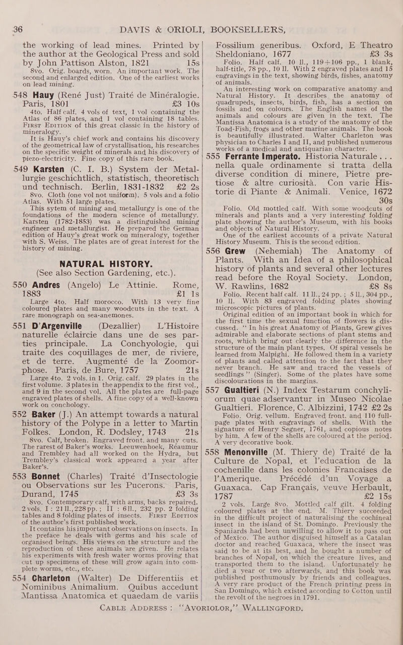 the working of lead mines. Printed by the author at the Geological Press and sold by John Pattison Alston, 1821 15s 8vo. Orig. boards, worn. An important work. The second and enlarged edition. One of the earliest works on lead mining. 548 Hauy (René Just) Traité de Minéralogie. Paris, 1801 eo 10S 4to. Half calf. 4 vols of text, 1 vol containing the Atlas of 86 plates, and 1 vol containing 18 tables. First Epirion of this great classic in the history of mineralogy. It is Hauy’s chief work and contains his discovery of the geometrical law of crystallisation, his researches on the specific weight of minerals and his discovery of piezo-electricity. Fine copy of this rare book. lurgie geschichtlich, statistisch, theoretisch und technisch. Berlin, 1831-1832 £2 2s 8vo. Cloth (one vol not uniform). 5 vols and a folio Atlas. With 51 large plates. This sytem of mining and metallurgy is one of the foundations of the modern science of metallurgy. Karsten (1782-1853) was a distinguished mining engineer and metallurgist. He prepared the German edition of Hauy’s great work on mineralogy, together with S. Weiss. The plates are of great interest for the history of mining. NATURAL HISTORY. (See also Section Gardening, etc.). 1883 £1 1s Large 4to. Half morocco. With 13 very fine coloured plates and many woodcuts in the text. A rare Monograph on sea-anemones. naturelle éclaircie dans une de ses par- ties principale. La Conchyologie, qui traite des coquillages de mer, de riviere, et de terre. Augmenté de la Zoomor- Diose. wr alis, de, bute, 1757 21s Large 4to. 2 vols.in 1. Orig. calf. 29 plates in the first volume. 3platesin the appendix to the first vol., and 9 in the second vol. All the plates are full-page engraved plates of shells. A fine copy of a well-known work on conchology. history of the Polype in a letter to Martin Folkes. London, R. Dodsley, 1743 21s 8vo. Calf, broken. Engraved front. and many cuts. The rarest of Baker’s works. Leeuwenhoek, Réaumur and Trembley had a!l worked on the Hydra, but Trembley’s classical work appeared a year after Baker’s. ou Observations sur les Pucerons. Paris, Durand, 1745 eoeOS S8vo. Contemporary calf, with arms, backs repaired. POLS inn 22op pas elie: Gills 232) pp. 2 Lolding tables and 8 folding plates of insects. Firsr Ep1tT1on of the author’s first published work. It contains hisimportant observations on insects. In the preface he deals with germs and his scale of organised beings. His views on the structure and the reproduction of these animals are given. He relates his experiments with fresh water worms proving that cut up specimens of these will grow again into com- plete worms, etc., etc. 554 Charleton (Walter) De Differentiis et Nominibus Animalium. Quibus accedunt Mantissa Anatomica et quaedam de variis Fossilium generibus. Oxford, E Theatro Sheldoniano, 1677 £3 3s Folio. Half calf. 10 ll., 119+106 pp., 1 blank, half-title, 78 pp., 10 ll. With 2 engraved plates and 15 engravings in the text, showing birds, fishes, anatomy of animals. An interesting work on comparative anatomy and Natural History. It describes the anatomy of quadrupeds, insects, birds, fish, has a section on fossils and on colours. The English names of the animals and colours are given in the text. The Mantissa Anatomica is a study of the anatomy of the Toad-Fish, frogs and other marine animals. The book is beautifully illustrated. Walter Charleton was physician to Charles I and II, and published numerous works of a medical and antiquarian character. 555 Ferrante Imperato. Historia Naturale... nella quale ordinamente si tratta della diverse condition di minere, Pietre pre- tiose &amp; altre curiosita. Con varie His- torie di Piante &amp; Animali. Venice, 1672 30s Folio. Old mottled calf. With some woodcuts of minerals and plants and a very interesting folding plate showing the author’s Museum, with his books and objects of Natural History. One of the earliest accounts of a private Natural History Museum. This is the second edition. 556 Grew (Nehemiah) The Anatomy of Plants. With an Idea of a philosophical history of plants and several other lectures read before the Royal Society. London, W. Rawlins, 1682 £8 8s Folio. Recent half calf. 11 11.,24pp.; 511., 304 pp., 10 ll. With 83 engraved folding plates showing microscopic pictures of plants. Original edition of an important book in which for the first time the sexual function of flowers is dis- cussed. ‘‘ In his great Anatomy of Plants, Grew gives admirable and elaborate sections of plant stems and roots, which bring out clearly the difference in the structure of the main plant types. Of spiral vessels he learned from Malpighi. He followed them in a variety of plants and called attention to the fact that they never branch. He saw and traced the vessels of seedlings ’’ (Singer). Some of the plates have some discolourations in the margins. 557 Gualtieri (N.) Index Testarum conchyli- orum quae adservantur in Museo Nicolae Gualtieri. Florence, C. Albizzini, 1742 £2 2s Folio. Orig. vellum. Engraved front. and 110 full- page plates with engravings of shells. With the signature of Henry Segner, 1761, and copious notes by him. A few of the shells are coloured at the period. A very decorative book. 558 Menonville (M. Thiery de) Traité de la Culture de Nopal, et leducation de la cochenille dans les colonies Francaises de l’Amerique. Précédé d’un Voyage a Guaxaca. Cap Frang¢ais, veuve Herbault, 1787 £2 15s 2 vols. Large 8vo. Mottled calf gilt. 4 folding coloured plates at the end. M. Thiery succeeded in the difficult project of naturalising the cochineal insect in the island of St. Domingo. Previously the Spaniards had been unwilling to allow it to pass out of Mexico. The author disguised himself as a Catalan doctor and reached Guaxaca, where the insect was said to be at its best, and he bought a number of branches of Nopal, on which the creature lives, and transported them to the island. Unfortunately he died a year or two afterwards, and this book was published posthumously by friends and colleagues. A very rare product of the French printing press in San Domingo, which existed according to Cotton until the revolt of the negroes in 1791.