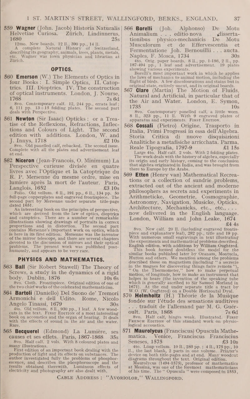 559 Wagner (John. Jacob) Historia Naturalis Helvetiae Curiosa. Zirich, Lindinnerus, 1680 25s 12mo. New boards. 12 ll., 390 pp., 14 11. A complete Natural History of Switzerland, describing its geography, animals, trees, plants, metals, etc. Wagner was town physician and librarian at Zurich. OPTICS. 560 Emerson (W.) The Elements of Optics in four Books: I. Simple Optics, II. Catop- trics. III. Dioptrics. IV. The construction of optical instruments. London, J. Nourse, 1768 7s 6d 8vo. Contemporary calf. 12, 244 pp., errata leaf; 6, 111 pp. 13+15 folding plates. The second part deals with Perspective. 561 Newton (Sir Isaac) Opticks: or a Trea- tise of the Reflexions, Refractions, Inflec- tions and Colours of Light. The second edition with additions. London, W. and J. Innys, 1718 £2 10s 8vo. Old panelled calf, rebacked. The second issue. Complete with all the plates and advertisement leaf at end. 562 Niceron (Jean-Francois, O. Minimum) La Perspective curieuse divisée en quatre livres avec l’Optique et la Catoptrique du R. P. Mersenne du mesme ordre, mise en lumiere aprés la mort de lVauteur. Paris, Langlois, 1652 £3 10s Folio. Old vellum. 6 ll., 191 pp., 6 1l., 134 pp. 50 full-page copperplates and engraved frontispiece. The second part by Mersenne under separate title-page dated 1651. An interesting book on the principles of perspective, which are derived from the law of optics, dioptrics and catoptrics. There are a number of remarkable illustrations showing drawings of portraits in correct proportions and in distortion. The second part contains Mersenne’s important work on optics, which is here in its first edition. Mersenne was the inventor of the mirror telescope, and there are several chapters devoted to the discussion of mirrors and their optical problems. The present work was published post- humously, and appears to be very rare. PHYSICS AND MATHEMATICS. 563 Ball (Sir Robert Stawell) The Theory of Screws, a study in the dynamics of a rigid body. Dublin, 1876 10s 6s 8vo. Cloth. Frontispiece. Original edition of one of the two chief works of the celebrated mathematician. 564 Bartoli (Daniello) Del Suono de’ Tremori Armonichi e dell Udito. Rome, Nicolo Angelo Tinassi, 1679 30s 4to. Old vellum. 8 1I., 930 pp., 1 leaf. A few wood- cuts in the text. Firsr Epition of a most interesting book on accoustics and the organ of hearing. It deals meth the effects of sound in the air and the water. are. 565 Becquerel (Edmond) La Lumiére, ses causes et ses effets. Paris, 1867-1868 35s 8vo. Half calf. 2 vols. With 8 coloured plates and many illustrations. First edition of an important book dealing with the production of light and its effects on substances. The author investigated fully the problems of phosphor- escence, and describes the phosphoroscope and the results obtained therewith. Luminous effects of electricity and photography are also dealt with. 37 566 Borelli (Joh. Alphonso) De Motu Animalium .. . editionova sdisserta-- tionibus physico-mechanicis De Motu Musculorum et de _ Effervescentia et Fermentatione Joh. Bernouillii. .. aucta. Naples, F. Mosca, 1734 30s 4to. Orig. paper boards. 8 ll., pp. 1-186, 2 Il., pp. 187-494 pp., 1 leaf and advertisement. 19 plates showing various experiments. Borelli’s most important work in which he applies the laws of mechanics to animal motion, including the flight of birds. A few discolourations and stains but in original state, entirely uncut, and in original boards. 567 Clare (Martin) The Motion of Fluids, Natural and Artificial, in particular that of the Air and Water. London, E. Symon, 1735 10s 8vo. Contemporary panelled calf, a little worn. 8 Il., 323 pp., 11 ll. With 9 engraved plates of apparatus and experiments. First EprTion. 568 Cossali (Pietro) Origine, Trasporto in Italia, Primi Progressi in essa dell’Algebra. Storia Critica di nuove disquisizioni Analitiche a metafisiche arricchata. Parma, Reale Tipografia, 1797-9 £1 15s Large 4to. Half calf. 2 vols. With 2 folding plates. The work deals with the history of algebra, especially its origin and early history, coming to the conclusion that algebra originated in India, and was brought from there to Europe by the Arabs. 569 Etten (Henry van) Mathematical Recrea- tions or a collection of sundrie problems, extracted out of the ancient and moderne philosophers as secrets and experiments in Arithmeticke, Geometrie, Cosmographie, Astronomy, Navigation, Musicke, Opticks, Architecture, Mechanicks, etc., etc.,. now delivered in the English language. London, William and John Leake, 1674 £4 4s 8vo. New calf. 20 ll. (including engraved frontis- piece and explanatory leaf), 282 pp., title and 19 pp. With numerous small engravings in text illustrating the experiments and mathematical problems described. English edition. with additions by William Oughtred. This book formed doubtless the model for the similar books published later by Ozanam, Montucla, Hutton and others. We mention among the problems described those on magnetism (including ‘‘ a secrecie in the magnes for discovering things farre remote ’’), ““On the Thermometer,’?’ how to make perpetual motion, of longitude, how to make an instrument that helpes to heare (the invention of the speaking tube which is generally ascribed to Sir Samuel Morland in 1671). At the end under separate title a tract by W.O. (W. Oughtred) on a Double Horizontal Dyal. 570 Helmholtz (H.) Théorie de la Musique fondée sur l’étude des sensations auditives ... traduit de lallemand par M. G. Guér- oult. Paris, 1868 7s 6d 8vo. Half calf, hinges weak. Illustrated. First FRENCH EpitTIon of this standard work on physio- logical accoustics. 571 Maurolycus (Franciscus) Opuscula Mathe- matica. Venice, Franciscus Franciscius Seneses, 1575 £3:10s: 4to. Limp vellum. 1011., 285 pp.; 411., 175 pp., 10 ll., the last blank, 2 parts in one volume. Printer’s device on both title-pages and at end. Many woodcut diagrams throughout the text. Original edition. Maurolycus (1494-1575), professor of mathematics at Messina, was one of the foremost mathematicians of his time. The “‘ Opuscula ”’ were composed in 1553,