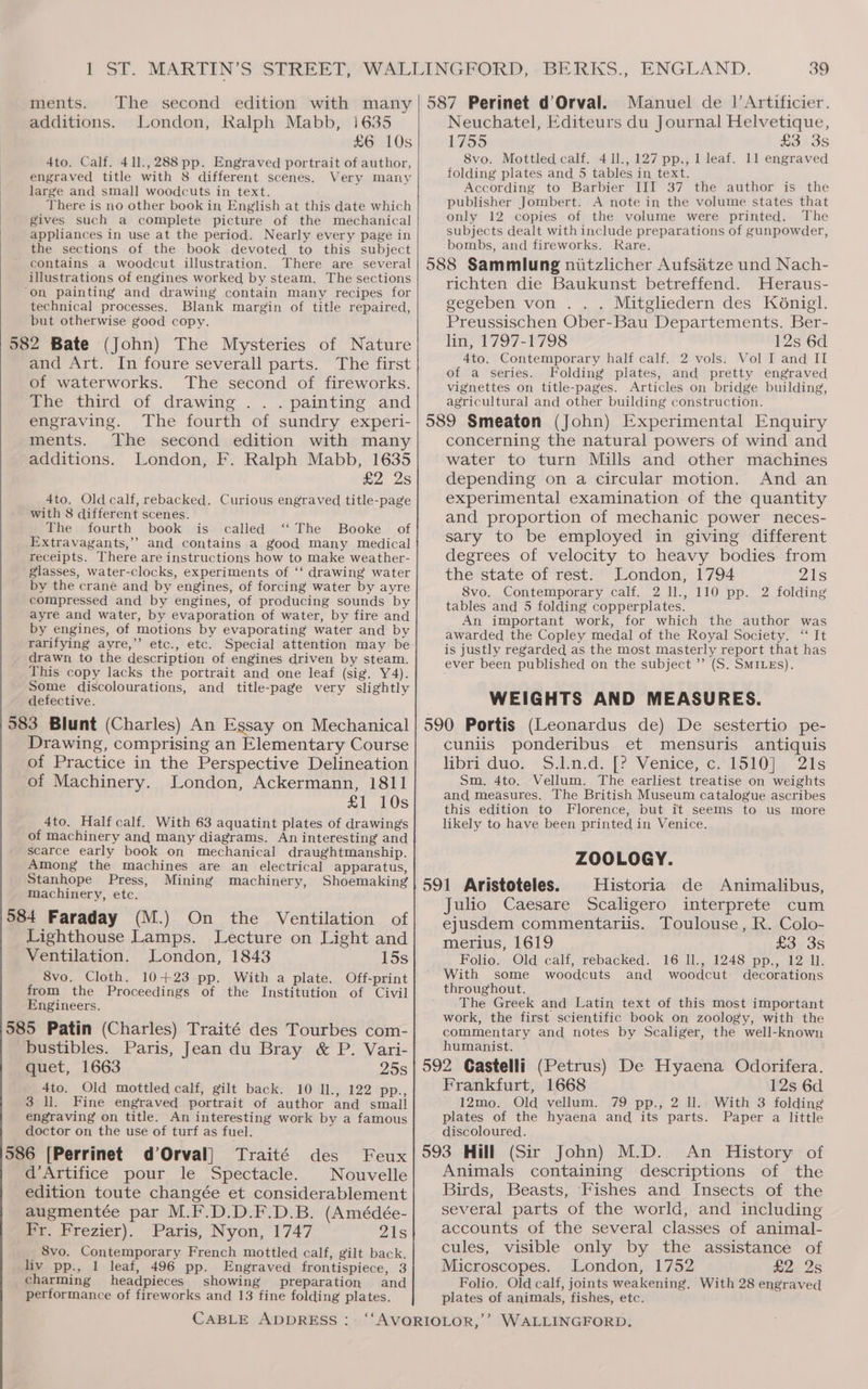 The second edition with many London, Ralph Mabb, i635 £6 10s 4to. Calf. 41l.,288 pp. Engraved portrait of author, engraved title with 8 different scenes. Very many large and small woodcuts in text. There is no other book in English at this date which gives such a complete picture of the mechanical appliances in use at the period. Nearly every page in the sections of the book devoted to this subject contains a woodcut illustration. There are several illustrations of engines worked by steam. The sections ‘On painting and drawing contain many recipes for technical processes. Blank margin of title repaired, but otherwise good copy. 582 Bate (John) The Mysteries of Nature and Art. In foure severall parts. The first of waterworks. The second of fireworks. The third of drawing .. . painting and ments. additions. engraving. The fourth of sundry experi- ments. The second edition with many additions. London, F. Ralph Mabb, 1635 £2 2s 4to. Old calf, rebacked. Curious engraved title-page with 8 different scenes. The fourth book is called ‘‘ The Booke of Extravagants,’’ and contains a good many medical receipts. There are instructions how to make weather- glasses, water-clocks, experiments of ‘‘ drawing water by the crane and by engines, of forcing water by ayre compressed and by engines, of producing sounds by ayre and water, by evaporation of water, by fire and by engines, of motions by evaporating water and by rarifying ayre,’’ etc., etc. Special attention may be drawn to the description of engines driven by steam. This copy lacks the portrait and one leaf (sig. Y4). Some discolourations, and title-page very slightly defective. 583 Blunt (Charles) An Essay on Mechanical Drawing, comprising an Elementary Course of Practice in the Perspective Delineation of Machinery. London, Ackermann, 1811 £1 10s 4to. Half calf. With 63 aquatint plates of drawings of machinery and many diagrams. An interesting and scarce early book on mechanical draughtmanship. Among the machines are an electrical apparatus, Stanhope Press, Mining machinery, Shoemaking machinery, etc. 584 Faraday (M.) On the Ventilation of Lighthouse Lamps. Lecture on Light and Ventilation. London, 1843 15s 8vo, Cloth. 10+23 pp. With a plate. Off-print from the Proceedings of the Institution of Civil Engineers. bustibles. Paris, Jean du Bray &amp; P. Vari- quet, 1663 25s 4to. Old mottled calf, gilt back. 10 ll., 122 pp., 3 ll. Fine engraved portrait of author and small engraving on title. An interesting work by a famous doctor on the use of turf as fuel. Feux d’Artifice pour le Spectacle. Nouvelle edition toute changée et considerablement augmentée par M.F.D.D.F.D.B. (Amédée- Fr. Frezier). Paris, Nyon, 1747 Zs 8vo. Contemporary French mottled calf, gilt back. liv pp., 1 leaf, 496 pp. Engraved frontispiece, 3 charming headpieces showing preparation and performance of fireworks and 13 fine folding plates. CABLE ADDRESS: Manuel de |’Artificier. Neuchatel, Editeurs du Journal Helvetique, 1755 £3. 3s 8vo. Mottled calf. 411., 127 pp., 1 leaf. 11 engraved folding plates and 5 tables in text. According to Barbier III 37 the author is the publisher Jombert. A note in the volume states that only 12 copies of the volume were printed. The subjects dealt with include preparations of gunpowder, bombs, and fireworks. Rare. richten die Baukunst betreffend. Heraus- gegeben von . . . Mitgliedern des Kénigl. Preussischen Ober-Bau Departements. Ber- lin, 1797-1798 12s 6d 4to. Contemporary half calf. 2 vols. Vol I and II of a series. Folding plates, and pretty engraved vignettes on title-pages. Articles on bridge building, agricultural and other building construction. concerning the natural powers of wind and water to turn Mills and other machines depending on a circular motion. And an experimental examination of the quantity and proportion of mechanic power neces- sary to be employed in giving different degrees of velocity to heavy bodies from the state of rest. London, 1794 21s 8vo. Contemporary calf. 2 ll., 110 pp. 2 folding tables and 5 folding copperplates. An important work, for which the author was awarded the Copley medal of the Royal Society. “ It is justly regarded as the most masterly report that has ever been published on the subject ’’ (S. Sm1es). WEIGHTS AND MEASURES. cuniis ponderibus et mensuris antiquis or duo, ~Siind|?- Venice, cr. loddl ie 2s Sm. 4to. Vellum. The earliest treatise on weights and measures. The British Museum catalogue ascribes this edition to Florence, but it seems to us more likely to have been printed in Venice. ZOOLOGY. Historia de Animalibus, Julio Caesare Scaligero interprete cum ejusdem commentariis. Toulouse, R. Colo- merius, 1619 £3 3s Folio. Old calf, rebacked. 16 ll., 1248 pp., 12 ll. With some woodcuts and woodcut decorations The Greek and Latin text of this most important work, the first scientific book on zoology, with the commentary and notes by Scaliger, the well-known humanist. Frankfurt, 1668 12s 6d 12mo. Old vellum. 79 pp., 2 ll. With 3 folding plates of the hyaena and its parts. Paper a little discoloured. Animals containing descriptions of the Birds, Beasts, Fishes and Insects of the several parts of the world, and including accounts of the several classes of animal- cules, visible only by the assistance of Microscopes. London, 1752 £2 2s Folio. Old calf, joints weakening. With 28 engraved plates of animals, fishes, etc.