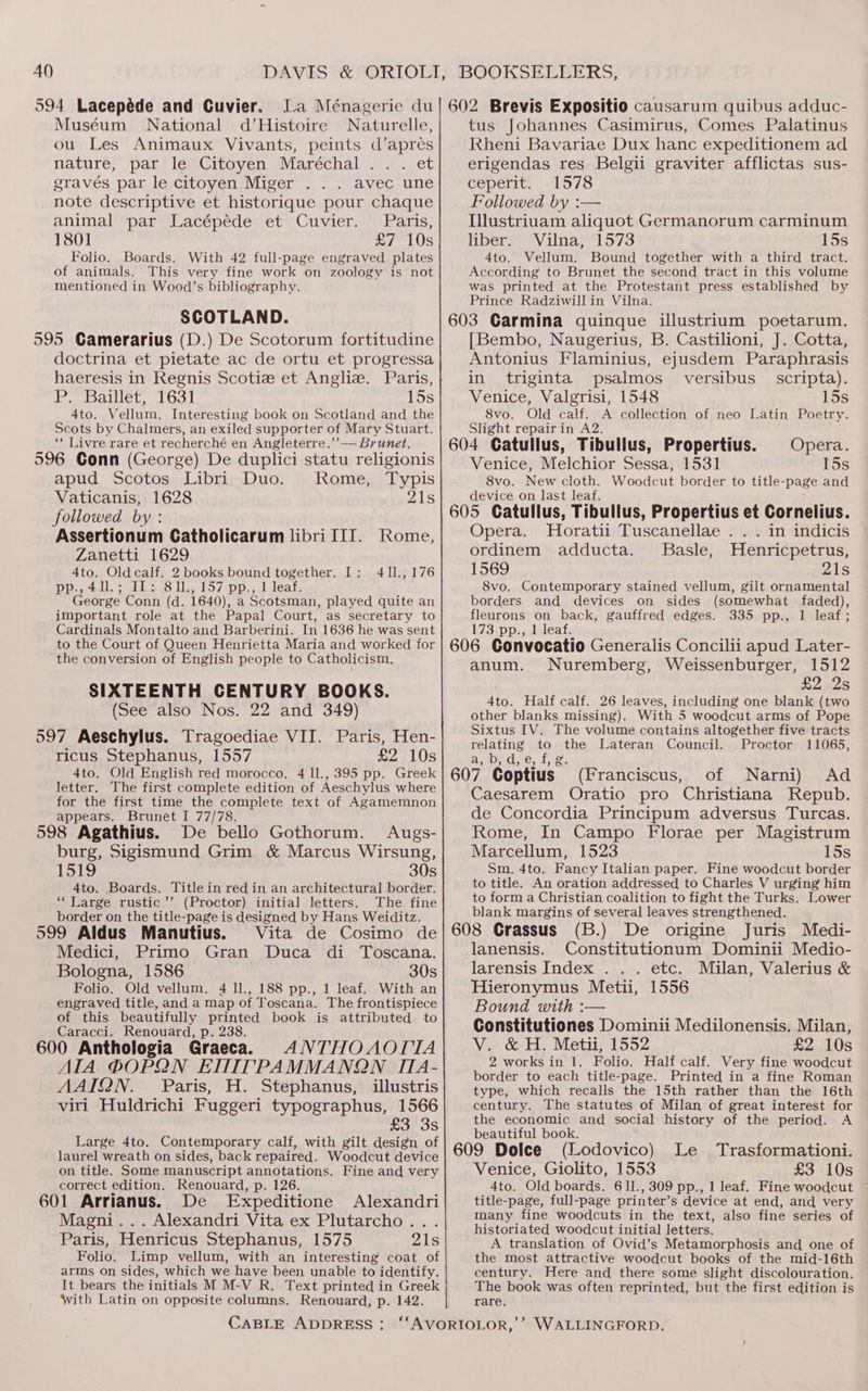 40 594 Lacepéde and Cuvier. La Ménagerie du Muséum National d’Histoire Naturelle, ou Les Animaux Vivants, peints d’aprés nature, par le Citoyen Maréchal ... et gravés par le citoyen Miger avec une note descriptive et historique pour chaque animal par Lacépéde et Cuvier. Paris, 1801 £7 10s Folio. Boards. With 42 full-page engraved plates of animals. This very fine work on zoology is not mentioned in Wood’s bibliography. SCOTLAND. 595 Gamerarius (D.) De Scotorum fortitudine doctrina et pietate ac de ortu et progressa haeresis in Regnis Scotie et Anglie. Paris, P. Baillet, 1631 15s 4to. Vellum, Interesting book on Scotland and the Scots by Chalmers, an exiled supporter of Mary Stuart. ‘* Livre rare et recherché en Angleterre.’’— Brunet. 596 Gonn (George) De duplici statu religionis apud Scotos Libri Duo. Rome, Typis Vaticanis, 1628 21s followed by: Assertionum Catholicarum libri III. Rome, Zanetti 1629 4to. Oldcalf. 2 books bound together. I: pp.,4ll.; Il: 81l., 157 pp., 1 leaf. George Conn (d. 1640), a Scotsman, played quite an important role at the Papal Court, as secretary to Cardinals Montalto and Barberini. In 1636 he was sent to the Court of Queen Henrietta Maria and worked for the conversion of English people to Catholicism. SIXTEENTH CENTURY BOOKS. (See also Nos. 22 and 349) 597 Aeschylus. Tragoediae VII. Paris, Hen- ricus Stephanus, 1557 £2 10s 4to. Old English red morocco. 4 ll., 395 pp. Greek letter. The first complete edition of Aeschylus where for the first time the complete text of Agamemnon appears. Brunet I 77/78. 598 Agathius. De bello Gothorum. Augs- burg, Sigismund Grim &amp; Marcus Wirsung, 1519 30s 4to. Boards. Title in red in an architectural border. “Large rustic’ (Proctor) initial letters. The fine border on the title-page is designed by Hans Weiditz. 411., 176 599 Aldus Manutius. Vita de Cosimo de Medici, Primo Gran Duca di Toscana. Bologna, 1586 30s Folio. Old vellum. 4 ll., 188 pp., 1 leaf. With an engraved title, and a map of Toscana, The frontispiece of this beautifully printed book is attributed to Caracci. Renouard, p. 238. 600 Anthologia Graecaa ANTHOAOTTA AIA ®OPQN EMTITPAMMANQN ITIA- AAIQN. Paris, H. Stephanus, illustris viri Huldrichi Fuggeri typographus, 1566 £3 3s Large 4to. Contemporary calf, with gilt design of laurel wreath on sides, back repaired. Woodcut device on title. Some manuscript annotations. Fine and very correct edition. Renouard, p. 126. 601 Arrianus. De Expeditione Alexandri Magni... Alexandri Vita ex Plutarcho... Paris, Henricus Stephanus, 1575 21s Folio. Limp vellum, with an interesting coat of arms on sides, which we have been unable to identify. It bears the initials M M-V R. Text printed in Greek With Latin on opposite columns. Renouard, p. 142. | BOOKSELLERS, 602 Brevis Expositio causarum quibus adduc- tus Johannes Casimirus, Comes Palatinus Rheni Bavariae Dux hanc expeditionem ad erigendas res Belgii graviter afflictas sus- ceperit. -1578 Followed by :— Illustriuam aliquot Germanorum carminum liber. Vilna, 1573 15s 4to. Vellum. Bound together with a third tract. According to Brunet the second tract in this volume was printed at the Protestant press established by Prince Radziwill in Vilna, 603 Carmina quinque illustrium poetarum. [Bembo, Naugerius, B. Castilioni, J. Cotta, Antonius Flaminius, ejusdem Paraphrasis in triginta psalmos_ versibus _ scripta). Venice, Valgrisi, 1548 15s 8vo. Old calf. A collection of neo Latin Poetry. Slight repairin A2. 604 Catullus, Tibullus, Propertius. Opera. Venice, Melchior Sessa, 1531 15s 8vo. New cloth. Woodcut border to title-page and device on last leaf. 605 Catullus, Tibullus, Propertius et Cornelius. Opera. MHoratii Tuscanellae ... in indicis ordinem adducta. JBasle, Henricpetrus, 1569 21s 8vo. Contemporary stained vellum, gilt ornamental borders and devices on sides (somewhat faded), fleurons on back, gauffred edges. 335 pp., 1 leaf; 173 pps; deleat 606 Gonvocatio Generalis Concilii apud Later- anum. Nuremberg, Weissenburger, 1512 = ATES 4to. Half calf. 26 leaves, including one blank (two other blanks missing). With 5 woodcut arms of Pope Sixtus IV. The volume contains altogether five tracts relating to the Lateran Council. Proctor 11065, a, Dydd; e, 1h ee > x 607 Coptius (Franciscus, of Narni) Ad Caesarem Oratio pro Christiana Repub. de Concordia Principum adversus Turcas. Rome, In Campo Florae per Magistrum Marcellum, 1523 15s Sm. 4to. Fancy Italian paper. Fine woodcut border to title. An oration addressed to Charles V urging him to form a Christian coalition to fight the Turks. Lower blank margins of several leaves strengthened. 608 Grassus (B.) De origine Juris Medi- lanensis. Constitutionum Dominii Medio- larensis Index . . . etc. Milan, Valerius &amp; Hieronymus Metii, 1556 Bound with :— Constitutiones Dominii Medilonensis. Milan, V.. &amp; H. Metii, 1552 £2 10s 2 works in 1. Folio. Half calf. Very fine woodcut border to each title-page. Printed in a fine Roman type, which recalls the 15th rather than the 16th century. The statutes of Milan of great interest for the economic and social history of the period. A beautiful book. ; 609 Dolce (Lodovico) Le Trasformationi. Venice, Giolito, 1553 £3 10s 4to. Old boards. 611., 309 pp., 1 leaf. Fine woodcut title-page, full-page printer’s device at end, and very many fine woodcuts in the text, also fine series of historiated woodcut initial letters. A translation of Ovid’s Metamorphosis and one of the most attractive woodcut books of the mid-16th century. Here and there some slight discolouration. The book was often reprinted, but the first edition is rare.