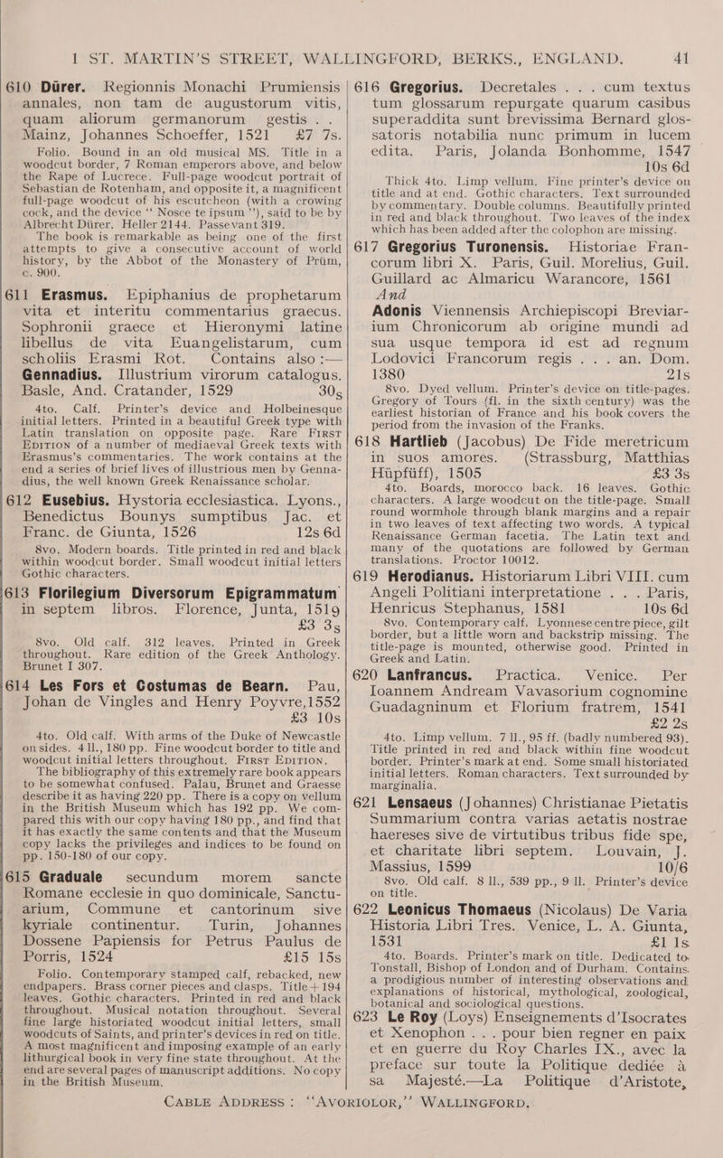 610 Durer. Kegionnis Monachi Prumiensis | 616 Gregorius. Decretales . . . cum textus annales, non tam de augustorum vitis, quam aliorum germanorum _ gestis . . Mainz, Johannes Schoeffer, 1521 Sv 7s: Folio. Bound in an old musical MS. Title in a woodcut border, 7 Roman emperors above, and below the Rape of Lucrece. Full-page woodcut portrait of Sebastian de Rotenham, and opposite it, a magnificent full-page woodcut of his escutcheon (with a crowing cock, and the device ‘‘ Nosce te ipsum ’’), said to be by Albrecht Diirer. Heller 2144. Passevant 319. _ The book is remarkable as being one of the first attempts to give a consecutive account of world history, by the Abbot of the Monastery of Priim, c. 900. 611 Erasmus. -Epiphanius de prophetarum vita et interitu commentarius graecus. Sophronii graece et Hieronymi latine libellus de vita Euangelistarum, cum scholiis Erasmi Rot. Contains also :— Gennadius. Illustrium virorum catalogus. Basle, And. Cratander, 1529 305 4to. Calf. Printer’s device and MHolbeinesque initial letters. Printed in a beautiful Greek type with Latin translation on opposite page. Rare First Epitrion of a number of mediaeval Greek texts with Erasmus’s commentaries. The work contains at the end a series of brief lives of illustrious men by Genna- dius, the well known Greek Renaissance scholar. 612 Eusebius. Hystoria ecclesiastica. Lyons., Benedictus Bounys sumptibus Jac. et Franc. de Giunta, 1526 12s 6d 8vo. Modern boards. Title printed in red and black within woodcut border. Small woodcut initial letters Gothic characters. 613 Florilegium Diversorum Epigrammatum in septem libros. Florence, Junta, 1519 £3 35 8vo. Old calf. 312 leaves. Printed in Greek throughout. Rare edition of the Greek’ Anthology. Brunet I 307. / 614 Les Fors et Costumas de Bearn. Pau, Johan de Vingles and Henry Poyvre,1552 £3 10s 4to. Old calf. With arms of the Duke of Newcastle onsides. 41l.,180 pp. Fine woodcut border to title and woodcut initial letters throughout. Firsr Epirion. The bibliography of this extremely rare book appears to be somewhat confused. Palau, Brunet and Graesse describe it as having 220 pp. There is a copy on vellum in the British Museum which has 192 pp. We com- pared this with our copy having 180 pp., and find that it has exactly the same contents and that the Museum copy lacks the privileges and indices to be found on pp. 150-180 of our copy. secundum morem _ sancte Romane ecclesie in quo dominicale, Sanctu- arium, Commune et cantorinum sive kyriale continentur. Turin, Johannes Dossene Papiensis for Petrus Paulus de Porris, 1524 DO -LOS Folio. Contemporary stamped calf, rebacked, new endpapers. Brass corner pieces and clasps. Title + 194 leaves. Gothic characters. Printed in red and black throughout. Musical notation throughout. Several fine large historiated woodcut initial letters, small woodcuts of Saints, and printer’s devices in red on title. A most magnificent and imposing example of an early lithurgical book in very fine state throughout. At the end are several pages of manuscript additions. No copy in the British Museum, CABLE ADDRESS: tum glossarum repurgate quarum casibus superaddita sunt brevissima Bernard glos- satoris notabilia nunc primum in lucem edita. Paris, Jolanda Bonhomme, 1547 10s 6d Thick 4to. Limp vellum. Fine printer’s device on title and at end. Gothic characters. Text surrounded by commentary. Double columns. Beautifully printed in red and black throughout. Two leaves of the index which has been added after the colophon are missing. Historiae Fran- corum libri X. Paris, Guil. Morelius, Guil. Guillard ac Almaricu Warancore, 1561 And Adonis Viennensis Archiepiscopi Breviar- ium Chronicorum ab origine mundi ad sua usque tempora id est ad regnum Lodovici Francorum regis ... an. Dom. 1380 21s 8vo. Dyed vellum. Printer’s device on title-pages. Gregory of Tours (fl. in the sixth century) was the earliest historian of France and his book covers the period from the invasion of the Franks. in suos amores. (Strassburg, Matthias Hupfiiff), 1505 £3 3s 4to. Boards, morocco back. 16 leaves. Gothic characters. A large woodcut on the title-page. Small round wormhole through blank margins and a repair in two leaves of text affecting two words. A typical Renaissance German facetia. The Latin text and many of the quotations are followed by German translations. Proctor 10012. Angeli Politiani interpretatione . . . Paris, Henricus Stephanus, 1581 10s 6d 8vo. Contemporary calf. Lyonnese centre piece, gilt border, but a little worn and backstrip missing. The title-page is mounted, otherwise good. Printed in Greek and Latin. Practica.. . Venice. Per Ioannem Andream Vavasorium cognomine Guadagninum et Florium fratrem, 1541 £2 2s 4to. Limp vellum. 7 11., 95 ff. (badly numbered 93). Title printed in red and black within fine woodcut. border. Printer’s mark at end. Some small historiated. initial letters. Roman characters. Text surrounded by marginalia. Summarium contra varias aetatis nostrae haereses sive de virtutibus tribus fide spe, et charitate libri septem. Louvain, J. Massius, 1599 10/6 8vo. Old calf. 8 Il., 539 pp., 9 Il. Printer’s device on title. Historia Libri Tres. Venice, L. A. Giunta, 1531 Ae eS 4to. Boards. Printer’s mark on title. Dedicated to, Tonstall, Bishop of London and of Durham. Contains, a prodigious number of interesting observations and explanations of historical, mythological, zoological, botanical and sociological questions. et Xenophon ... pour bien regner en paix et en guerre du Roy Charles IX., avec la preface sur toute la Politique dediée a sa Majesté.—La Politique d’Aristote,