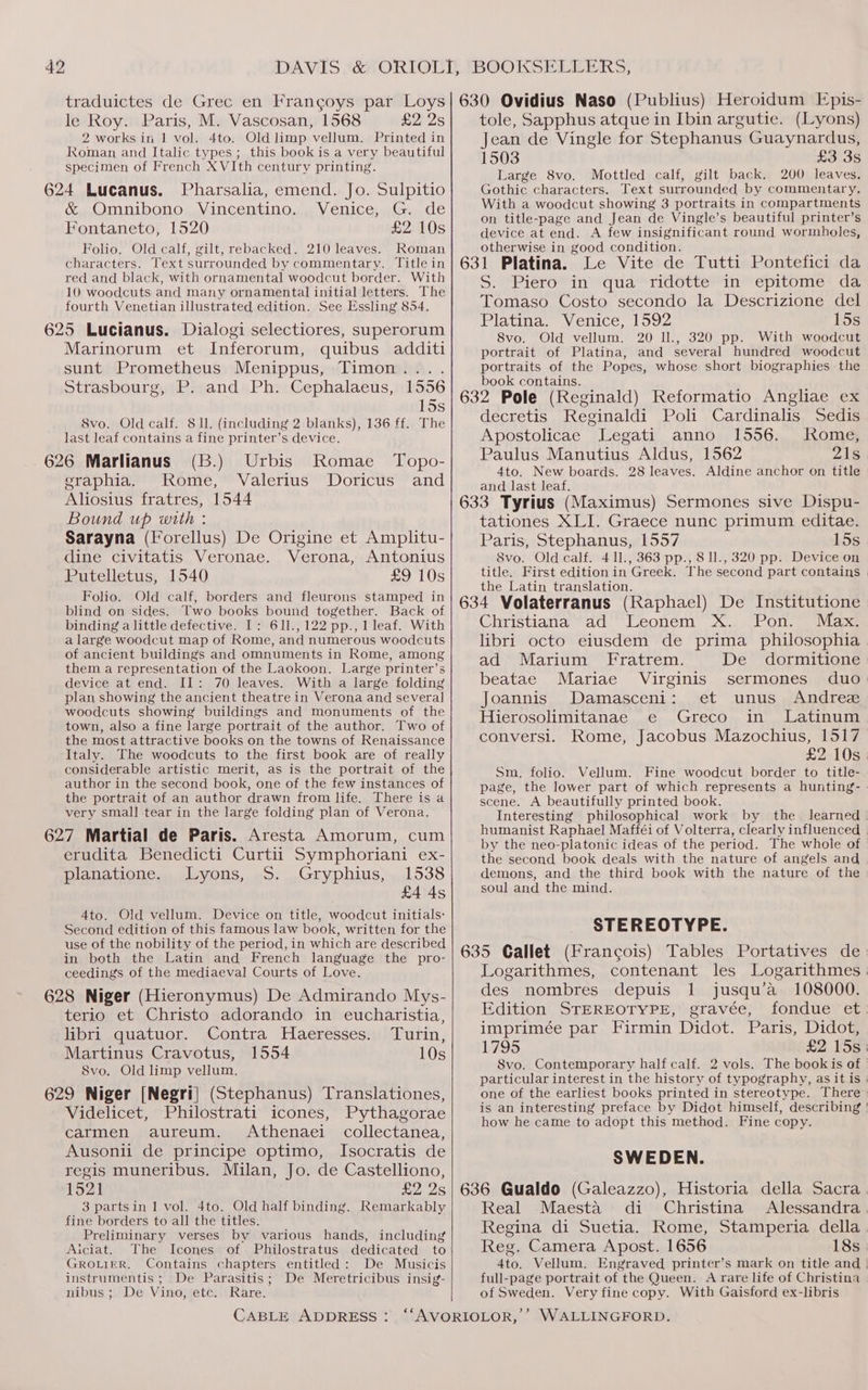 traduictes de Grec en Francoys par Loys le Roy. Paris, M. Vascosan, 1568 £2) 2s 2 works in 1 vol. 4to. Old limp vellum. Printed in Roman and Italic types ; this book is a very beautiful specimen of French XVIth century printing. 624 Lucanus. Pharsalia, emend. Jo. Sulpitio &amp; Omnibono Vincentino. Venice, G. de Fontaneto, 1520 £2 10s Folio. Old calf, gilt, rebacked. 210 leaves. Roman characters. Text surrounded by commentary. Title in red and black, with ornamental woodcut border. With 10 woodcuts and many ornamental initial letters. The fourth Venetian illustrated edition. See Essling 854. 625 Lucianus. Dialogi selectiores, superorum Marinorum et Inferorum, quibus additi sunt Prometheus Menippus, Timon... Strasbourg, P. and Ph. Cephalaeus, 1556 15s 8vo. Old calf. 8 11. (including 2 blanks), 136 ff. The last leaf contains a fine printer’s device. 626 Marlianus (B.) Urbis Romae Topo- eraphia. Rome, Valerius Doricus and Aliosius fratres, 1544 Bound up with : Sarayna (Forellus) De Origine et Amplitu- dine civitatis Veronae. Verona, Antonius Putelletus, 1540 £9 10s Folio. Old calf, borders and fleurons stamped in blind on sides. Two books bound together. Back of binding a little defective. I: 611.,122 pp., 1leaf. With a large woodcut map of Rome, and numerous woodcuts of ancient buildings and omnuments in Rome, among them a representation of the Laokoon. Large printer’s device at end. II: 70 leaves. With a large folding plan showing the ancient theatre in Verona and several woodcuts showing buildings and monuments of the town, also a fine large portrait of the author. Two of the most attractive books on the towns of Renaissance Italy. The woodcuts to the first book are of really considerable artistic merit, as is the portrait of the author in the second book, one of the few instances of the portrait of an author drawn from life. There is a very small tear in the large folding plan of Verona. 627 Martial de Paris. Aresta Amorum, cum erudita Benedicti Curtii Symphoriani ex- planatione. Lyons, S. Gryphius, 1538 £4 4s 4to. Old vellum. Device on title, woodcut initials: Second edition of this famous law book, written for the use of the nobility of the period, in which are described in both the Latin and French language the pro- ceedings of the mediaeval Courts of Love. 628 Niger (Hieronymus) De Admirando Mys- terio et Christo adorando in eucharistia, libri quatuor. Contra Haeresses. Turin, Martinus Cravotus, 1554 10s S8vo. Old limp vellum. 629 Niger [Negri] (Stephanus) Translationes, Videlicet, Philostrati icones, Pythagorae carmen aureum. Athenaei collectanea, Ausonii de principe optimo, Isocratis de regis muneribus. Milan, Jo. de Castelliono, 1521 £2 Qs 3 partsin 1 vol. 4to. Old half binding. Remarkably fine borders to all the titles. Preliminary verses by various hands, including Aiciat. The Icones of Philostratus dedicated to GROLIER. Contains chapters entitled: De Musicis instrumentis ; De Parasitis; De Meretricibus insig- nibus ; De Vino, etc. Rare. CABLE ADDRESS: 630 Ovidius Naso (Publius) Heroidum Epis- tole, Sapphus atque in Ibin argutie. (Lyons) Jean de Vingle for Stephanus Guaynardus, 1503 £3 3s Large 8vo. Mottled calf, gilt back. 200 leaves, Gothic characters. Text surrounded by commentary. With a woodcut showing 3 portraits in compartments on title-page and Jean de Vingle’s beautiful printer’s device at end. A few insignificant round wormboles, otherwise in good condition. 631 Platina. Le Vite de Tutti Pontefici da S. Piero in qua ridotte in epitome da Tomaso Costo secondo la Descrizione del Platina. Venice, 1592 15s 8vo. Old vellum. 20 Il., 320 pp. With woodcut portrait of Platina, and several hundred woodcut portraits of the Popes, whose short biographies the book contains. 632 Pole (Reginald) Reformatio Angliae ex decretis Reginaldi Poli Cardinalis Sedis Apostolicae Legati anno 1556. Rome, Paulus Manutius Aldus, 1562 21s 4to. New boards. 28 leaves. Aldine anchor on title and last leaf. } ' , 633 Tyrius (Maximus) Sermones sive Dispu- tationes XLI. Graece nunc primum editae. Paris, Stephanus, 1557 15s 8vo. Old calf. 4 11., 363 pp., 8 ll., 320 pp. Device on title. First edition in Greek. The second part contains the Latin translation. 634 Volaterranus (Raphael) De Institutione Christiana ad Leonem X. Pon. Max. libri octo eiusdem de prima philosophia ad Marium Fratrem. De dormitione beatae Mariae Virginis sermones duo Joannis Damasceni: et unus Andree Hierosolimitanae e Greco in Latinum conversi. Rome, Jacobus Mazochius, 1517 Sm, folio. Vellum. Fine woodcut border to title- page, the lower part of which represents a hunting- scene. A beautifully printed book. the second book deals with the nature of angels and demons, and the third book with the nature of the soul and the mind. STEREOTYPE. 635 Gallet (Francois) Tables Portatives de Logarithmes, contenant les Logarithmes | des nombres depuis 1 jusqu’a 108000. Edition STEREOTYPE, gravée, imprimée par Firmin Didot. Paris, Didot, 1795 8vo. Contemporary half calf. 2 vols. particular interest in the history of typography, as it is is an interesting how he came to adopt this method. Fine copy. SWEDEN. 636 Gualdo (Galeazzo), Historia della Sacra Real Maesta di Christina Regina di Suetia. Rome, Stamperia della Reg. Camera Apost. 1656 18s 4to. Vellum. Engraved printer’s full-page portrait of the Queen. A rare life of Christina of Sweden. Very fine copy. With Gaisford ex-libris WALLINGFORD.