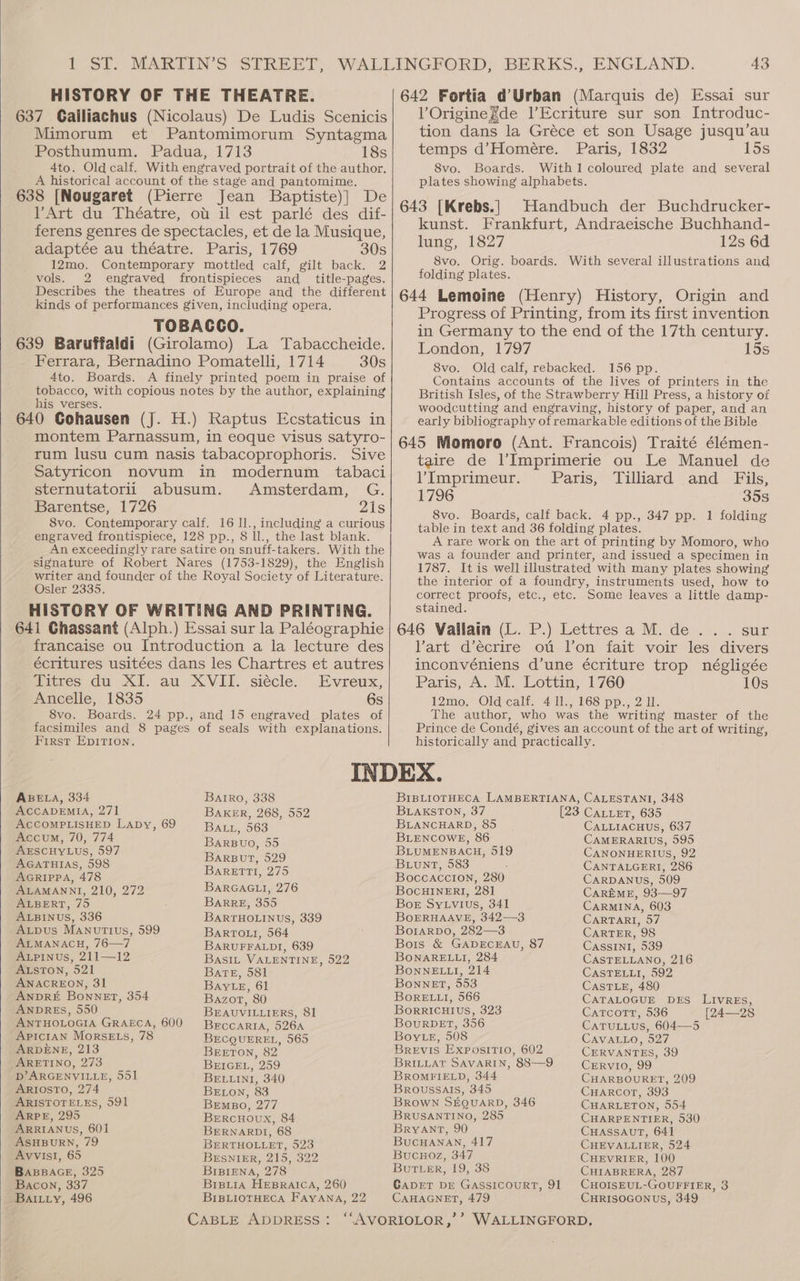 HISTORY OF THE THEATRE. 637 Gailiachus (Nicolaus) De Ludis Scenicis Mimorum et Pantomimorum Syntagma Posthumum. Padua, 1713 18s 4to. Old calf. With engraved portrait of the author. A historical account of the stage and pantomime. 638 [Nougaret (Pierre Jean Baptiste)] De Art du Théatre, ot il est parlé des dif- ferens genres de spectacles, et de la Musique, adaptée au théatre. Paris, 1769 30s 12mo. Contemporary mottled calf, gilt back. 2 vols. 2 engraved frontispieces and _ title-pages. Describes the theatres of Europe and the different kinds of performances given, including opera. TOBACCO. 639 Baruffaldi (Girolamo) La Tabaccheide. Ferrara, Bernadino Pomatelli, 1714 30s 4to. Boards. A finely printed poem in praise of tobacco, with copious notes by the author, explaining his verses. : ; 640 Gohausen (J. H.) Raptus Ecstaticus in montem Parnassum, in eoque visus satyro- rum lusu cum nasis tabacoprophoris. Sive Satyricon novum in modernum tabaci sternutatorii abusum. Amsterdam, G. Barentse, 1726 21s 8vo. Contemporary calf. 16 1l., including a curious engraved frontispiece, 128 pp., 8 ll., the last blank. An exceedingly rare satire on snuff-takers. With the signature of Robert Nares (1753-1829), the English writer and founder of the Royal Society of Literature. Osler 2335, HISTORY OF WRITING AND PRINTING. 641 Ghassant (Alph.) Essai sur la Paléographie francaise ou Introduction a la lecture des écritures usitées dans les Chartres et autres Titres du XI. au XVII. siécle. Evreux, Ancelle, 1835 6s 8vo. Boards. 24 pp., and 15 engraved plates of facsimiles and 8 pages of seals with explanations. First Epirion. VOriginegde l’Ecriture sur son Introduc- tion dans la Gréce et son Usage jusqu’au temps d’Homeére. Paris, 1832 15s 8vo. Boards. With1 coloured plate and several plates showing alphabets. Handbuch der Buchdrucker- kunst. Frankfurt, Andraeische Buchhand- lung, 1827 12s 6d 8vo. Orig. boards. With several illustrations and folding plates. Progress of Printing, from its first invention in Germany to the end of the 17th century. London, 1797 15s 8vo. Old calf, rebacked. 156 pp. Contains accounts of the lives of printers in the British Isles, of the Strawberry Hill Press, a history of woodcutting and engraving, history of paper, and an early bibliography of remarkable editions of the Bible taire de l’Imprimerie ou Le Manuel de VImprimeur. Paris, Tilliard and Fils, 1796 358 8vo. Boards, calf back. 4 pp., 347 pp. 1 folding table in text and 36 folding plates. A rare work on the art of printing by Momoro, who was a founder and printer, and issued a specimen in 1787. It is well illustrated with many plates showing the interior of a foundry, instruments used, how to correct proofs, etc., etc. Some leaves a little damp- stained. » sur Vart d’écrire ot l’on fait voir les divers inconvéniens d’une écriture trop négligée Paris, A. M. Lottin, 1760 10s 12mo, Old calf. 4 Il., 168 pp., 2 Il. The author, who was the writing master of the Prince de Condé, gives an account of the art of writing, historically and practically. ABELA, 334 ACCADEMIA, 271 ACCOMPLISHED LADy, 69 Accum, 70, 774 AESCHYLUS, 597 AGATHIAS, 598 AGRIPPA, 478 ALAMANNI, 210, 272 ALBERT, 75 ALBINUS, 336 Axpus Manutius, 599 ALMANACH, 76—7 ALPINUS, 211—12 AtsTon, 521 ANACREON, 31 ANDRE Bonnet, 354 ANDRES, 550 ANTHOLOGIA GRAECA, 600 ApicrAn MorseEts, 78 ARDENE, 213 ARETINO, 273 D’ARGENVILLE, 551 ARIOSTO, 274 ARISTOTELES, 591 ARPE, 295 ARRIANUS, 601 ASHBURN, 79 AyvvisI, 65 BABBAGE, 325 Bacon, 337 Battiy, 496 Batro, 338 BAKER, 268, 552 BALL, 563 BarBuo, 55 BARBU?, 529 BARETTI, 275 BarRGAGLI, 276 BARRE, 355 BARTHOLINUS, 339 BARTOLI, 564 BARUFFALDI, 639 Basit VALENTINE, 522 Bate, 581 BaytLe, 61 Bazort, 80 BEAUVILLIERS, 81 BEcCARIA, 526A BECQUEREL, 565 BEETON, 82 BEIGEL, 259 BELLINI, 340 BE ton, 83 Bremgo, 277 Brercnoux, 84 BERNARDI, 68 BERTHOLLET, 523 BESNIER, 215, 322 BiBiENA, 278 Brpi1a HEBRAICA, 260 BIBLIOTHECA FAYANA, 22 BLAKSTON, 37 BLANCHARD, 85 BLENCOWE, 86 BLUMENBACH, 519 Buunt, 583 : Boccaccion, 280 BocHINERI, 28] Bor Sytvius, 341 BoERHAAVE, 342—33 Borarpo, 282—3 Bors &amp; GADECEAU, 87 BONARELLI, 284 BonneELLI, 214 Bonnet, 553 BORELLI, 566 BorRRICHIUS, 323 BourRDET, 356 Boy te, 508 Brevis Expositio, 602 BRILLAT SAVARIN, 88—9 BROMFIELD, 344 Broussals, 345 BROWN SEQUARD, 346 BRUSANTINO, 285 BRYANT, 90 BUCHANAN, 417 Bucuoz, 347 But ER, 19, 38 GADET DE GASSICOURT, 91 CAHAGNET, 479 CALLIACHUS, 637 CAMERARIUS, 595 CANONHERIUS, 92 CANTALGERI, 286 CARDANUS, 509 CAREME, 93—97 CARMINA, 603 CARTARI, 57 CARTER, 98 Cassini, 539 CASTELLANO, 216 CASTELLI, 592 CASTLE, 480 CATALOGUE DES LivREs, CatTcottT, 536 [24—28 CaTuLLus, 604—5 CAVALLO, 527 CERVANTES, 39 CrERVvIO, 99 CHARBOURET, 209 CuHaARcor, 393 CHARLETON, 554 CHARPENTIER, 530 CHASSAUT, 64] CHEVALLIER, 524 CHEVRIER, 100 CHIABRERA, 287 CHOISEUL-GOUFFIER, 3 CHRISOGONUS, 349