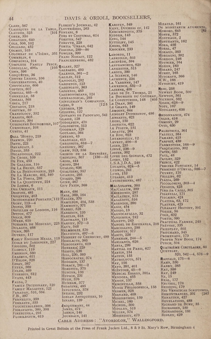 CLARE, 567 FLoRIST’s JOURNAL, 42 CLAUDER, 525 CoBER, 350 CoHAUSEN, 640 Coz, 506, 102 CoLLiaADo, 452 CoumET, 103 Fors Et Costumas, 614 Forster, 547 ForsyTH, 228 Fortra ’URBAN, 642 Foscoro, 289—90 ComMELIN, 4 CompacniA, 104 Conn, 596 ConguktEs, 36 ConTRE LESINE, 106 CONVERSATIONS, 40 ConvocatTio, 606 Coptius, 607 CoRELLI, 465—6 CoRNEILLE, 58 CossAtti, 568 Costa, 217 CosTAEUS, 218 CosTUME, 59 CRANIOLOGY, 352 Crassus, 608 CRESLON, 394 Curnonsky, 108 CurtTIs, 41 Day ’Horro, 219 DARWIN, 220 Darti, 221 DAVANZATI, 5 Davip, 353 DECANDOLLE, 222 De Croze, 109 Dr FeEr, 453 Der GALLIER, 110 De La BECHE, 537 Der LA BRETONNERIE, 223 De La Marcue, 402, 540 Dr LA Porta, 288 Dr La QUINTINYE, 224 Der LormgE, 6 Des OmBi1AuUx, 111 DeEspPINgeE, 481 DEVENTER, 403 Franc NoBAIN, 122 FRANCKENBERG, 482 GALART, 327 GALEAzzO, 493 GALENUS, 361—2 GALILEI, 512 GANDOLFI, 292 GARDETON, 123 GARENGEOT, 363 GASSENDI, 483 GASTRONOMIANA, 124 GENEALOGICAL, 293 GIBBS, 9 GIEGHER, 126 GILLIERS, 127 GLASSE, 128 GOLDSMITH, 513 GoopMAN, 129 GOULARD, 364 GREENE, 43 GRADUALE, 615 GrREGORIUS, 616—7 GREGORY, 367 GREW, 513, 556 GRINLING, 507 Gross, 444 Groto, 294 GUALDO, 636 GUALTIERI, 557 GUARINI, 295 GuAzzo, 296 GUNN, 467 Guy Partin, 368 HaEN, 484 Hate, 369, 164 Dicpy, 113—4 Dionts, 358 Hami.ton, 404, 538 HammonD, 371 Dirron, 477 Dotce, 609 DUtrer, 610 Harrison, 135 Harr is, 618 HartTMaAnn, 115 DULAGUE, 468 Dunn, 395 DutTrREy, 117 EFFIGIES, 502 ELsHOLt, 119 EMERSON, 560 | Erasmus, 611 D’Eston, 326 Essay, 387 Ertren, 569 EuLer, 469 EvusEBIUvs, 612 Evans, 443 FALDA, 7 Famity Dictionary, 120 Havy, 548 HELMHOLTZ, 570 HEtvEtTIus, 497—-8 HeERILACUS, 365 HeERODIANUS, 619 HERRERA} 229 Hessus, 136 HI, 230, 593 Hippocrates, 374 HonpGkInN, 137 Horace, 261—2 Horstius, 375 HuntTER, 138 Hupscu, 231 Hutu, 376 Huxuam, 377 KARSTEN, 549 Kent, Ducuess or, 142 KERCKRINGIUS, 379 KIDpDER, 143 Kine, 144 KITTELBY, 145 Kress, 643 KROCKER, 233 LABORDE, 11 LABRIOLLE, 503 LACEPEDE, 594 LANFRANCHUS, 620 LANKESTER, 515 Larcus, 380 La SCIENCE, 146 LAURENCE, 234 La VARENNE, 147 LAWRENCE, 532—3 LAzERNE, 400 LEAO DE St. THomaS, 21 MizAuLp, 161 Momoro, 645 Monte, 572 MoNntTEAGE, 2 MonrTEANUS, 162 Mora, 456 MorRAt, 47 MoRAND, 383 MorGAGNI, 392 Morison, 246 MoynieEr, 164 Moxon, 163 MozarpD, 247 Muret, 165 MusGRAVE, 366 M.W., 166 Mynsicut, 419 NeERI, 258 NeEwEst Book, 500 Le ConFITURIER, 148 Lr GRAND, 149 LEMOINE, 644 LENSAEUS, 621 Lzront, 150 LEONICUS, 622 Le Pirevr, 151 LEPAUTE, 264 Le Roy, 623 LETAROUILLY, 12 LEvRET, 406—8 LiGER, 235 Linn#, 236—9 ListER, 382 LIvRE DES SIGNAUX, 472 Lorry, 152 L.S.A.J.D.A., 240 Lucanus, 624—5 LupwiaG, 241 Lung, 153 Lusarp1, 413 LycosTHENEs, 487 MAcAULIFFE, 388 MacCa.tuum, 389 MAcEDONIO, 297 MacLaAuRIN, 573 MaGatortt, 516 MAGENDIE, 390 Macc, 454 Maceo, 13 MAGNOCAVALLO, 32 MANDIROLA, 242 MANETTI, 243 MARCELLINO, 298 MaRIoTtTeE, 517 Mariti, 226 MARKHAM, 244—5 MARLIANUS, 626 Marta, 299 MARTIAL DE Paris, 627 Martin, 154 Maupin, 155 Maurotycus, 571 May, 156 Mayo, 391, 401 McIntosH, 45—6 Mepicav Essays, 391A Menpoza, 455 Menon, 157 MENONVILLE, 558 NIGER, 628—9 Nott, 167 NouGARET, 638 ORDONNANCE, 474 OSLER, 416 OsMmont, 29 Ovip, 630 PALESTRINA, 301 Paxucci, 384 PAMARD, 415 PARFAIT, 439 PARMENTIER, 168—9 PASQUALIGO, 302 PATIN, 585 PavuL, 48 PAULET, 329 PEIRCE, 422 PERCIER FONTAINE, 14 PryREy, 170 PuHILLIps, 62 PrIazza, 269 PIccOLOMINI, 303—4 PINAEUS, 423 Pino DA CAGLI, 305 PISANELLI, 171 PITCAIRN, 424 PLATINA, 63, 172 PLATNER, 425 Prieasant History, 501 POESIE, 56 ‘ POLE, 632 Portis, 590 PracTIcAL FARMER, 248 Pretvost, 335 PRIESTLEY, 505 PRITCHARD, 545 PROMENADE, 173 Proper NEw Book, 174 PurEcH, 504 QUETELET, RAFFALD, 175—6 RECUEIL, 178 INDAGINE, 485 INFLUENZA, 378 INTIERI, 232 IoNIAN ANTIQUITIES, 10 IsNARD, 139 Mensa PHILOSOPHICA, 158 MEsMER, 328 MESNARD, 409 MEssISBURGO, 159 MICHEL, 160 MicHIEL, 300 MipereEy, 518 REDDING, 179 Rr VENATICAE SCRIPTORES, — REMONTRANCES, 331 [267 RENAUDIN, 427 REVELATIONS, 488 RICHARD DE Bury, 35 RICHARDIN, 180 JARRIN, 140 MILLER, 574 RicHARDSON, 181 JourDAIN, 141 MissiEssEy, 473 RIDLEy, 429 CABLE ADDRESS: ‘‘AVORLOLOR,’’ WALLINGFORD. FamiLy MAGAZINE, 121 Farapay, 510, 584 F.B., 397 FERNELIUS, 359 FERRANTE, 555 FEUCHTERSLEBEN, 398 FIORAVANTI, 360, 398 FIRENZUOLA, 291 -FLORILEGIUM, 613 JACQUEMART, 44 JAmeEs, 471 Printed in Great Britain at the Press of Frank Juckes Ltd., 8 &amp; 9 St. Mary’s Row, Birmingham 4