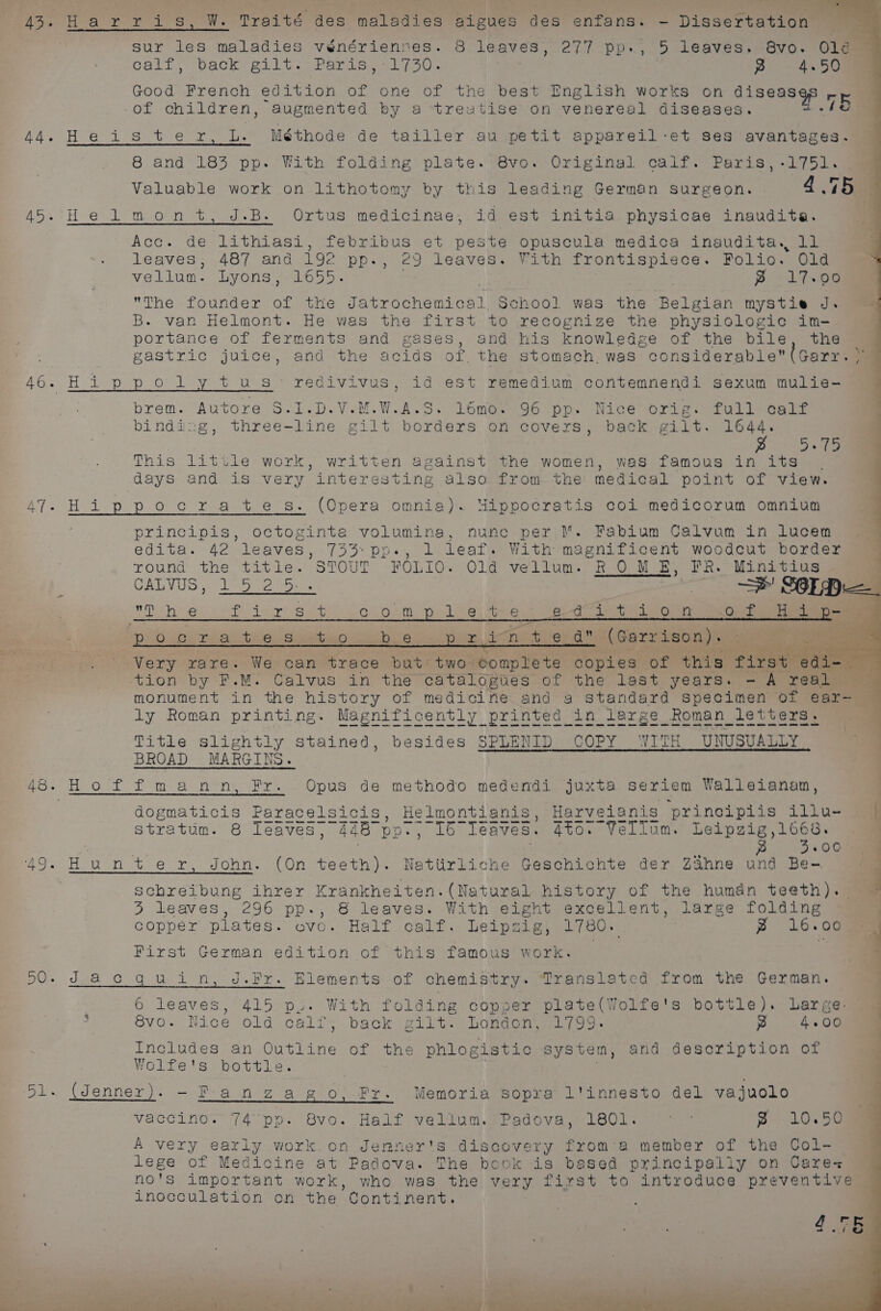 43, Harr i s, W. Traité des maladies aigues des enfans. - Dissertation sur les maladies vénérienves. 8 leaves, 277 pp., 5 leaves. 8vo. Olé¢ Call, baok file. 7Pearssecsk (0. p 4.50 Good French edition of one of the best English works on BA ate re of children, augmented by a treatise on venereal diseases. . Ras Tue cote te eee L. Méthode de tailler au petit appareil:et ses avantages. 8 and 183 pp. With folding plate. 8vo. Original calf. Paris, -1751. Valuable work on lithotomy by this leading German Surgeon. » 4.75 45. He lmont, J.B. Ortus medicinae, id est initia physicae inaudita. Acc. de lithiasi, febribus et peste opuscula medica inaudita., 11 leaves, 487 and 192 pp., 29 leaves. With frontispiece. Folio. Old vellum. Lyons, 16055. ~ 17.00 The founder of the Jatrochemica 1 School was the Belgian mystie J. = B. van Helmont. He was the first to recognize the physiologic im- portance of ferments and gases, and his knowledge of the bile, the gastric juice, and the acids of, the stomach. was considerable (Garr. > 46.Hippolytus redivivus, id est remedium contemnendi sexum mulie- brem. Autore S.1.D.V.M.WeAsS. l6mo. 96 pp. Nice orig. full calf binding, three-line gilt borders on covers, back gilt. 1644. pies Balsa This little work, written against the women, was famous in its . days and is very interesting also from the’ medical point of view. ly oe ppocrates. (Opera omnia). Hippocratis coi medicorum omnium principis, octoginta volumina, nunc per M. Fabium Calvum in lucem edita. 42 ‘leaves, 733° po., l leaf. With magnificent woodcut border round the title. STOUT FOLIO. Old vellum. ROM E, FR. Minitius ; CAL TUS epee ep. | 3 Serge Die hue seh ince Seles Gia eben ae eas ta Gora Cueva Cae, So i po 20510 ate Tab iohies Speen bo 6.3. peime ae nt e da” (Garrison). Very rare. We can trace but two complete copies of this i, eae tion by F.M. Calvus in the catalogiies of the last years. - A real — SS monument in wie ee of sete os and 2 Se ie petted of ear- S metes ans ome wom coum Gem tiem Goom wece ete ek ee te ae ak a ke ae a a a ak Titie slightly stained, besides SPLENID COPY WITH UNUSUALLY BROAD MARGIN 48: Hoffman n, Fr. Opus de methodo medendi juxta seriem Walleianam, dogmaticis Paracelsicis, Helmontianis, Harveianis principiis iu. ai stratum. 8 leaves, 448° Dv he leaves. Aton “Vellum. Leipgig,166s. ’ . | p.) 5.065 49. Hunter, John. (On teeth). Nattirliche Geschichte der ZShne und Be- . schreibung ihrer ERE EARN sy, history of the human teeth) ai 3 leaves, 296 pp-., 8 leaves. With eight excellent, large folding copper plates. ovo. Half calf. Leipzig, 1780. ~ 16.00 . First German edition of this famous work. : 4 BO dwell (CQ tn a ere. Elements of chemistry. Translated from the German. 6 fortes ome tea folding copper pea be (Wut e s bottle). Large ; 8vo. Nice old calf, back gilt. London, 1799 yp 4.00 Includes an Sree: of the phlogistic system, and description of Wolfe's bottle. . 51. (Jenner). - P-angagpo, Fr. Memoria sopra l'innesto del vajuolo vaccino. 74° pp. 8vo. Half vellum. Padova, 1801. ~ 8 10.50 A very early work.on Jenner's discovery from'a member of the Col- tee of Medicine at Padova. The book is based principally on Cares no's important work, who was the very first to introduce preventive inocculation on the Continent. Mare. ci A - re ~