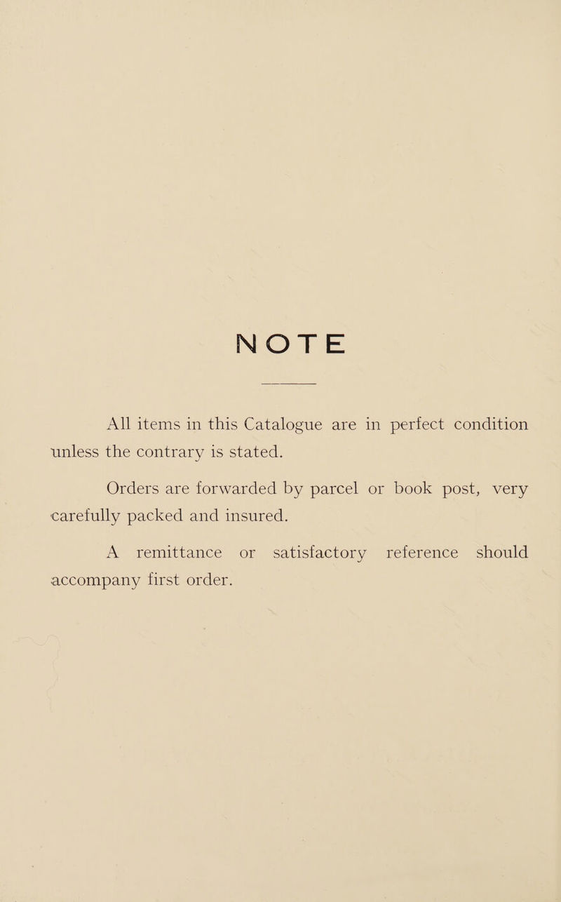 NOTE All items in this Catalogue are in perfect condition unless the contrary is stated. Orders are forwarded by parcel or book post, very carefully packed and insured. A remitiance or ‘Ssatisiactory relerence should accompany first order.