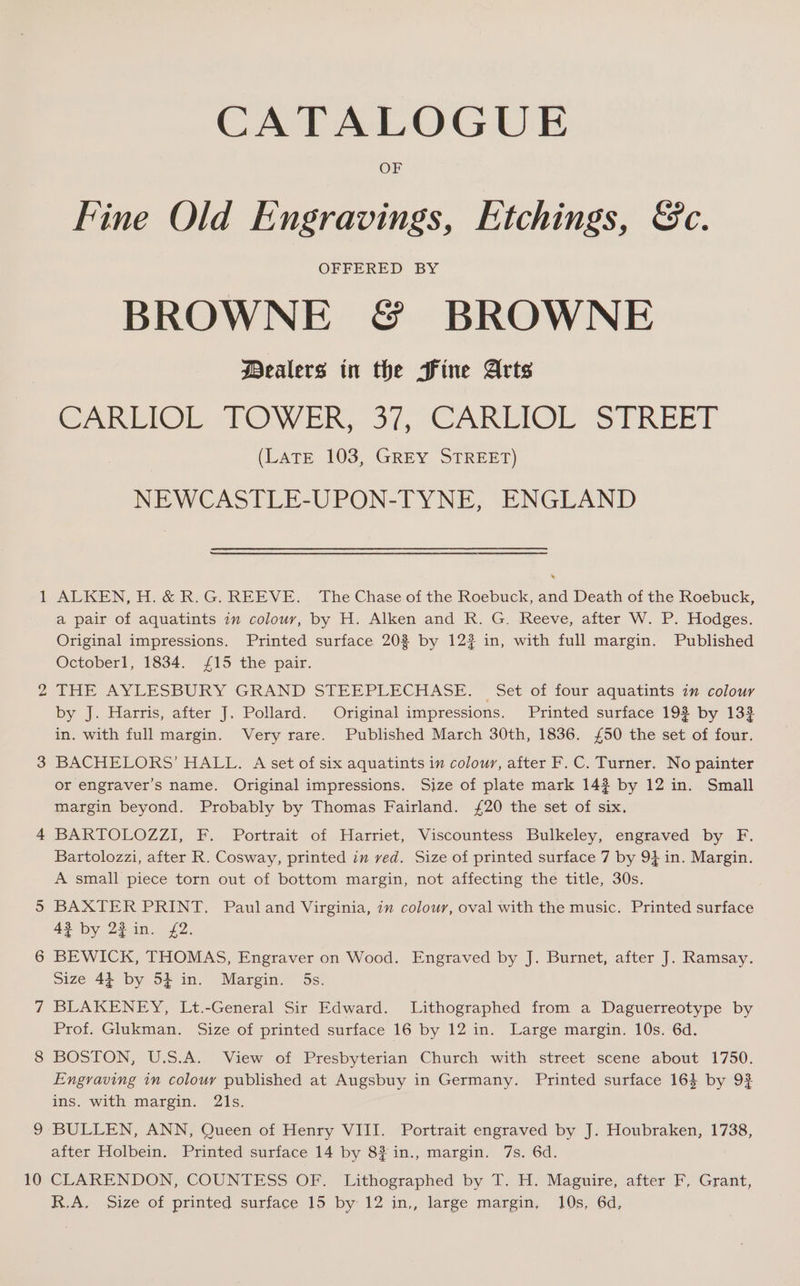 — 10 CATALOGUE OF Fine Old Engravings, Etchings, &amp;c. OFFERED BY BROWNE &amp; BROWNE Dealers in the Fine Arts CARLIOL TOWER, 37, CARLIOL STREET (Late 103, GREY STREET) NEWCASTLE-UPON-TYNE, ENGLAND ALKEN, H.&amp; R.G. REEVE. ‘The Chase of the Roebuck, and Death of the Roebuck, a pair of aquatints im colour, by H. Alken and R. G. Reeve, after W. P. Hodges. Original impressions. Printed surface 20% by 12? in, with full margin. Published Octoberl, 1834. £15 the pair. THE AYLESBURY GRAND STEEPLECHASE. — Set of four aquatints in colour by J. Harris, after J. Pollard. Original impressions. Printed surface 193 by 132 in. with full margin. Very rare. Published March 30th, 1836. £50 the set of four. BACHELORS’ HALL. A set of six aquatints in colour, after F. C. Turner. No painter or engraver’s name. Original impressions. Size of plate mark 142 by 12 in. Small margin beyond. Probably by Thomas Fairland. £20 the set of six, BARTOLOZZI, F. Portrait of .Harriet, Viscountess Bulkeley, enggaved by. F. Bartolozzi, after R. Cosway, printed in ved. Size of printed surface 7 by 94 in. Margin. A small piece torn out of bottom margin, not affecting the title, 30s. BAXTER PRINT. Pauland Virginia, in colour, oval with the music. Printed surface 43 by 23 in. £2. BEWICK, THOMAS, Engraver on Wood. Engraved by J. Burnet, after J. Ramsay. Size 44 by 54 in. Margin. 5s. BLAKENEY, Lt.-General Sir Edward. Lithographed from a Daguerreotype by Prof. Glukman. Size of printed surface 16 by 12 in. Large margin. 10s. 6d. BOSTON, U.S.A. View of Presbyterian Church with street scene about 1750. Engraving in colour published at Augsbuy in Germany. Printed surface 16} by 92 ins. with margin. 21s. BULLEN, ANN, Queen of Henry VIII. Portrait engraved by J. Houbraken, 1738, after Holbein. Printed surface 14 by 8? in., margin. 7s. 6d. CLARENDON, COUNTESS OF. Lithographed by T. H. Maguire, after F, Grant,