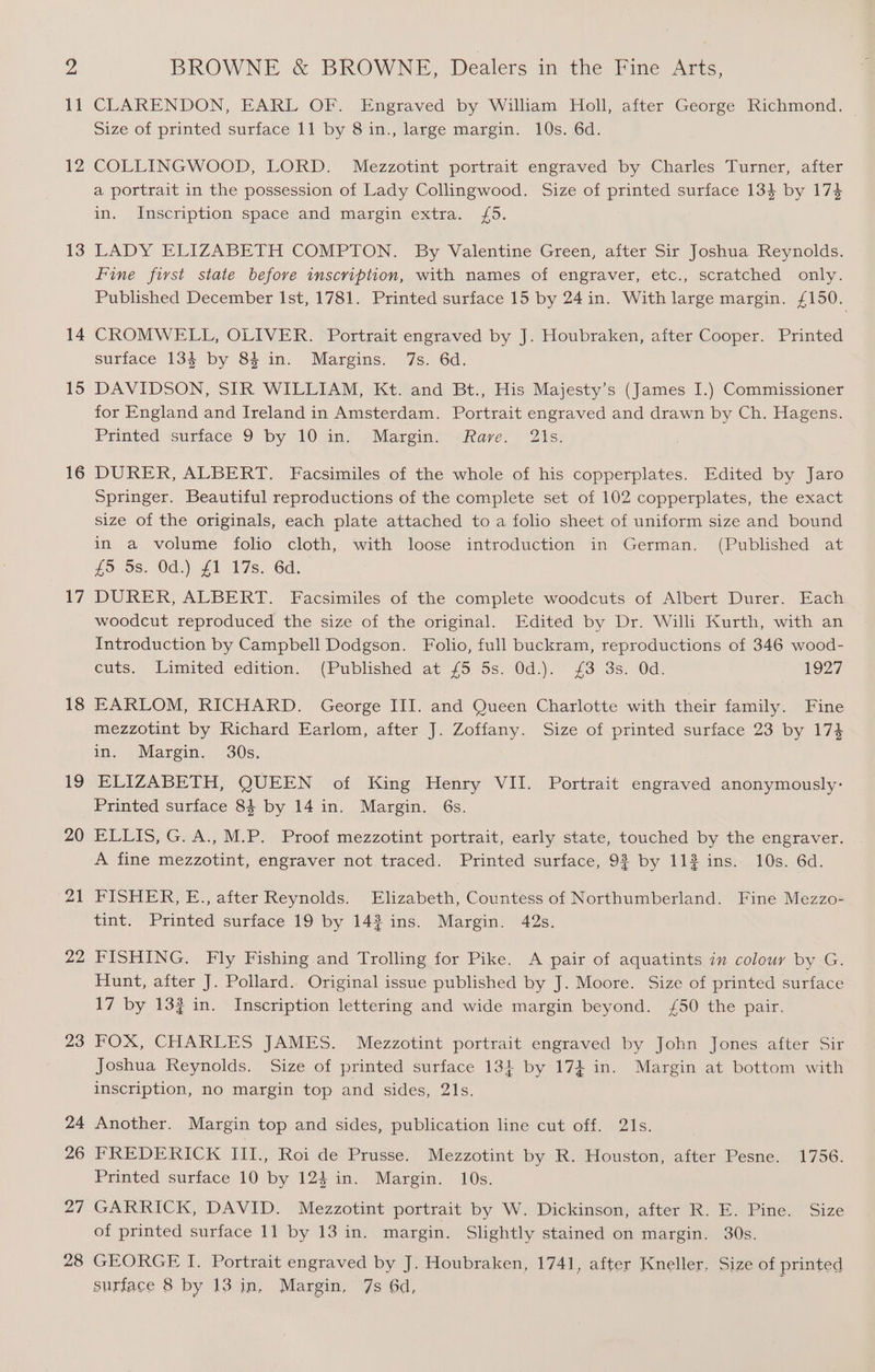 11 12 13 14 15 16 17 18 19 20 21 22 23 24 26 27 28 CLARENDON, EARL OF. Engraved by William Holl, after George Richmond. — Size of printed surface 11 by 8 in., large margin. 10s. 6d. COLLINGWOOD, LORD. Mezzotint portrait engraved by Charles Turner, after a portrait in the possession of Lady Collingwood. Size of printed surface 134 by 174 in, Unscription spacevand*margin extra. (5. LADY ELIZABETH COMPTON. By Valentine Green, after Sir Joshua Reynolds. Fine first state before inscription, with names of engraver, etc., scratched only. Published December Ist, 1781. Printed surface 15 by 24in. With large margin. £ 150. CROMWELL, OLIVER. Portrait engraved by J. Houbraken, after Cooper. Printed surface 134 by 84 in. Margins. 7s. 6d. DAVIDSON, SIR WILLIAM, Kt. and Bt., His Majesty’s (James I.) Commissioner for England and Ireland in Amsterdam. Portrait engraved and drawn by Ch. Hagens. Printed Guriace 9 by W0uimy ) Marcin. esiarve:) 21s; DURER, ALBERT. Facsimiles of the whole of his copperplates. Edited by Jaro Springer. Beautiful reproductions of the complete set of 102 copperplates, the exact size of the originals, each plate attached to a folio sheet of uniform size and bound in a volume folio cloth, with loose introduction in German. (Published at £5 9s. Od.) £1 17s. 6d. DURER, ALBERT. Facsimiles of the complete woodcuts of Albert Durer. Each woodcut reproduced the size of the original. Edited by Dr. Willi Kurth, with an Introduction by Campbell Dodgson. Folio, full buckram, reproductions of 346 wood- cuts. Limited edition. (Published at’ 75. 5s. Od_).- #3 3s. 0d: 1927 EARLOM, RICHARD. George III. and Queen Charlotte with their family. Fine mezzotint by Richard Earlom, after J. Zoffany. Size of printed surface 23 by 174 in. Margin. 30s, ELIZABETH, QUEEN of King Henry VII. Portrait engraved anonymously: Printed surface 84 by 14 in. Margin. 6s. ELLIS, G. A., M.P. Proof mezzotint portrait, early state, touched by the engraver. A fine mezzotint, engraver not.traced. Printed surface, 9% by 112 ins. 10s. 6d. PISHER, E., aiter Reynolds: Elizabeth, Countess of Northumberland. Fine Mezzo- tint. Printed surface 19 by 143 ins. Margin. 42s. FISHING. Fly Fishing and Trolling for Pike. A pair of aquatints in colour by G. Hunt, after J. Pollard. Original issue published by J. Moore. Size of printed surface 17 by 132 in. Inscription lettering and wide margin beyond. {£50 the pair. FOX, CHARLES JAMES. Mezzotint portrait engraved by John Jones after Sir Joshua Reynolds. Size of printed surface 13} by 17} in. Margin at bottom with inscription, no margin top and sides, 21s. Another. Margin top and sides, publication line cut off. 21s. FREDERICK III., Roi de Prusse. Mezzotint by R. Houston, after Pesne. 1756. Printed surface 10 by 124 in. Margin. 10s. GARRICK, DAVID. Mezzotint portrait by W. Dickinson, after R. E. Pine. Size of printed surface 11 by 13 in. margin. Slightly stained on margin. 30s. GEORGE I. Portrait engraved by J. Houbraken, 1741, after Kneller, Size of printed surface 8 by 13 in, Margin, 7s 6d,