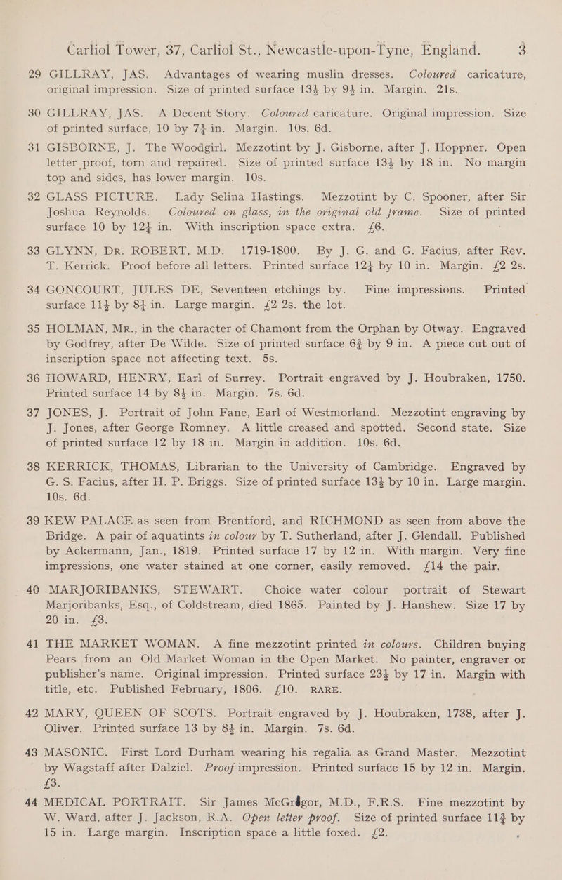 29 30 Bl 32 33 35 36 37 38 Carliol Tower, 37, Carliol St., Newcastle-upon-Tyne, England. 3 GILLRAY, JAS. Advantages of wearing muslin dresses. Coloured caricature, original impression. Size of printed surface 134 by 94 in. Margin. 21s. CIUERAY, JAS!” A Decent Story: ‘Coloured caricature. ‘Original impression.” Size of printed surface, 10 by 7} in. Margin. 10s. 6d. GISBORNE, J. The Woodgirl. Mezzotint by J. Gisborne, after J]. Hoppner. Open letter proof, torn and repaired. Size of printed surface 13$ by 18 in. No margin top and sides, has lower margin. 10s. | GEASS PICTURE. Lady Selina Hastings. Mezzotint by C. Spooner, alter Sir Joshua Reynolds. Coloured on glass, in the orginal old {rame. Size of printed surface 10 by 124 in. With inscription space extra. (6. GLYNN, Dr. KRODBERI. M.D... a719-1800. By J. G. and G,, Pacis, atter Ixev. T. Kerrick. Proof before all letters. Printed surface 124 by 10 in. Margin. £2 2s. GONCOURT, JULES DE, Seventeen etchings by. Fine impressions. Printed surface 114 by 84in. Large margin. {2 2s. the lot. HOLMAN, Mr., in the character of Chamont from the Orphan by Otway. Engraved by Godirey, aiter De Wilde. Size of printed surface 6 by 9 in. A piece cut out of inscription space not affecting text. 5s. HOWARD, HENRY, Earl of Surrey. Portrait engraved by J. Houbraken, 1750. Printed surface 14 by 84 in. Margin. 7s. 6d. JONES, J. Portrait of John Fane, Earl of Westmorland. Mezzotint engraving by J. Jones, after George Romney. A little creased and spotted. Second state. Size of printed surface 12 by 18 in. Margin in addition. 10s. 6d. KERRICK, THOMAS, Librarian to the University of Cambridge. Engraved by G. S. Facius, after H. P. Briggs. Size of printed surface 134 by 10 in. Large margin. 10s. 6d. 40 41 42 43 44 Bridge. A pair of aquatints zm colour by T. Sutherland, after J. Glendall. Published by Ackermann, Jan., 1819. Printed surface 17 by 12 in. With margin. Very fine impressions, one water stained at one corner, easily removed. /14 the pair. MARJORIBANKS, STEWART. Choice water colour portrait of Stewart Marjoribanks, Esq., of Coldstream, died 1865. Painted by J. Hanshew. Size 17 by 20m. £3: THE MARKET WOMAN. A fine mezzotint printed in colours. Children buying Pears from an Old Market Woman in the Open Market. No painter, engraver or publisher’s name. Original impression. Printed surface 234 by 17 in. Margin with title, etc. ‘Published: February, 1806; £10) RARE. MARY, QUEEN OF SCOTS. Portrait engraved by J. Houbraken, 1738, after J. Oliver. Printed surface 13 by 84 in. Margin. 7s. 6d. MASONIC. First Lord Durham wearing his regalia as Grand Master. Mezzotint by Wagstaff after Dalziel. Pvoof impression. Printed surface 15 by 12 in. Margin. £3. MEDICAL PORTRAIT. Sir James McGrégor, M.D., F.R.S. Fine mezzotint by W. Ward, after J. Jackson, R.A. Open letter proof. Size of printed surface 11? by 15 in. Large margin. Inscription space a little foxed. £2.
