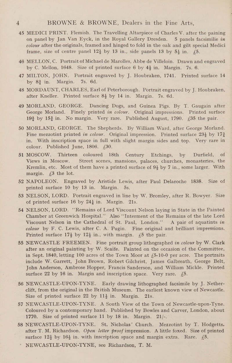 45 46 47 48 49 50 51 52 53 54 55 56 57 58 MEDICI PRINT. Flemish. The Travelling Altarpiece of Charles V. after the paining on panel by Jan Van Fyck, in the Royal Gallery Dresden. 5 panels facsimilie in colour after the originals, framed and hinged to fold in the oak and gilt special Medici frame, size of centre panel 12} by 13 in., side panels 13 by 54 in. £5. MELLON, C. Portrait of Michael de Marolles, Abbe de Villeloin. Drawn and engraved by C. Mellon, 1648. Size of printed surface 6 by 44 in. Margin. 7s. 6. MILTON, JOHN. Portrait engraved by J. Houbraken, 1741. Printed surface 14 by 8? in. “Margin.” “7s. 6d, MORDAUNT, CHARLES, Earl of Peterborough. Portrait engraved by J. Houbraken, after Kneller. Printed surface 84 by 14 in. Margin. 7s. 6d. MORLAND, GEORGE. Dancing Dogs, and Guinea Pigs. By T. Gaugain after George Morland. Finely printed im colour. Original impressions. Printed surface 19% by 153 in. No margin. Very rare. Published August, 1790. £35 the pair. MORLAND, GEORGE. The Shepherds. By William Ward, after George Morland. Fine mezzotint printed 2m colour. Original impression. Printed surface 234 by 172 in. With inscription space in full with slight margin sides and top. Very rare in colour. Published June, 1806. £30. MOSCOW. Thirteen coloured 18th Century Etchings, by Durfield, of Views in Moscow. Street scenes, mansions, palaces, churches, monasteries, the Kremlin, etc. Most of them have a printed surface of 94 by 7 in., some larger. With margin. £3 the lot. NAPOLEON. Engraved by Aristide Lewis, after Paul Delaroche 1838. Size of printed surface 10 by 13 in. Margin. 5s. NELSON, LORD. Portrait engraved in line by W. Bromley, after R. Bowyer. Size of printed surface 16 by 244 in. Margin. 21s. NELSON, LORD. “Remains of Lord Viscount Nelson laying in State in the Painted Chamber at Greenwich Hospital.’’ Also “‘Interment of the Remains of the late Lord Viscount Nelson in the Cathedral of St. Paul, London.’ A pair of aquatints in colour by F. C. Lewis, after C. A. Pugin. Fine original and brilliant impressions. Printed surface 174 by 123 in., with margin. /5 the pair. NEWCASTLE FREEMEN. Fine portrait group lithographed zn colour by W. Clark after an original painting by W. Scaife. Painted on the occasion of the Committee, in Sept. 1840, letting 100 acres of the Town Moor at £5-10-0 per acre. The portraits include W. Garrett, John Brown, Robert Gilchrist, James Galbreath, George Belt, John Anderson, Ambrose Hopper, Francis Sanderson, and William Mickle. Printed surface 22 by 16 in. Margin and inscription space. Very rare. £5. NEWCASTLE-UPON-TYNE. Early drawing lithographed facsimile by J. Nether- clift, from the original in the British Museum. The earliest known view of Newcastle. Size of printed surface 22 by 114 in. Margin. 21s. NEWCASTLE-UPON-TYNE. A South View of the Town of Newcastle-upon-Tyne. Coloured by a contemporary hand. Published by Bowles and Carver, London, about 1770. Size of printed surface 11 by 18 in. Margin. 21/-. NEWCASTLE-UPON-TYNE. St. Nicholas’ Church. Mezzotint by T. Hodgetts, after T. M. Richardson. Open letiery proof impression. A little foxed. Size of printed surface 124 by 164 in. with inscription space and margin extra. Rare. £5. NEWCASTLE-UPON-TYNE, see Richardson, T. M.