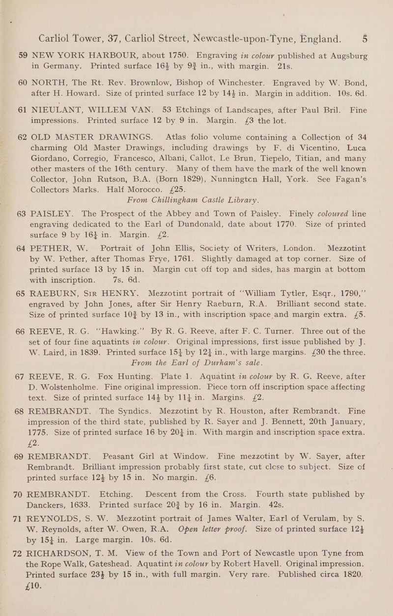 59 60 61 62 63 64 65 66 67 68 69 70 yg 72 Carliol Tower, 37, Carliol Street, Newcastle-upon-Tyne, England. 5 NEW YORK HARBOUR, about 1750. Engraving in colour published at Augsburg in Germany. Printed surface 164 by 9? in., with margin. 2\s. NORTH, The Rt. Rev. Brownlow, Bishop of Winchester. Engraved by W. Bond, after H. Howard. Size of printed surface 12 by 14$ in. Margin in addition. 10s. 6d. NIEULANT, WILLEM VAN. 53 Etchings of Landscapes, after Paul Bril. Fine impressions. Printed surface 12 by 9 in. Margin. £3 the lot. OLD MASTER DRAWINGS. Atlas folio volume containing a Collection of 34 charming Old Master Drawings, including drawings by F. di Vicentino, Luca Giordano, Corregio, Francesco, Albani, Callot, Le Brun, Tiepelo, Titian, and many other masters of the 16th century. Many of them have the mark of the well known Collector, John Rutson, B.A. (Born 1829), Nunningten Hall, York. See Fagan’s Collectors Marks. Half Morocco. £25. From Chillingham Castle Library. PAISLEY. The Prospect of the Abbey and Town of Paisley. Finely coloured line engraving dedicated to the Earl of Dundonald, date about 1770. Size of printed surface 9 by 164 in. Margin. 2. PETHER, W. -Portrait of John Ellis, Society of Writers, London. Mezzotint by W. Pether, after Thomas Frye, 1761. Slightly damaged at top corner. Size of printed surface 13 by 15 in. Margin cut off top and sides, has margin at bottom with inscription. as; Od. RALBURN, Sir HENRY. Mezzotint portrait of “William. Tytler, Esqr.,. 1790,” engraved by John Jones, after Sir Henry Raeburn, R.A. Brilliant second state. Size of printed surface 10? by 13 in., with inscription space and margin extra. {5. REEVE, K.G:. “Hawking.” By K: G. Reeve, after F.C. Turner. Three out of the set of four fine aquatints 7m colour. Original impressions, first issue published by J. W. Laird, in 1839. Printed surface 154 by 12} in., with large margins. £30 the three. From the Earl of Durham’s sale. REEVE, R:G: Fox Hunting, Plate 1... Aquatint 2. colour by R. G. Reeve, aiter D. Wolstenholme. Fine original impression. Piece torn off inscription space affecting text. Size of printed surface 144 by 114in. Margins. £2. REMBRANDT. The Syndics. Mezzotint by R. Houston, after Rembrandt. Fine impression of the third state, published by R. Sayer and J. Bennett, 20th January, 1775. Size of printed surface 16 by 203 in. With margin and inscription space extra. £2. REMBRANDT. Peasant Girl at Window. Fine mezzotint by W. Sayer, after Rembrandt. Brilliant impression probably first state, cut close to subject. Size of printed surface 12$ by 15 in. No margin. £6. REMBRANDT. Etching. Descent from the Cross. Fourth state published by Danckers, 1633. Printed surface 20? by 16 in. Margin. 42s. REYNOLDS, S. W. Mezzotint portrait of James Walter, Earl of Verulam, by S. W. Reynolds, after W. Owen, R.A. Open letter proof. Size of printed surface 124 by 154 in. Large margin. 10s. 6d. RICHARDSON, T. M. View of the Town and Port of Newcastle upon Tyne from the Rope Walk, Gateshead. Aquatint 2” colour by Robert Havell. Original impression, Printed surface 234 by 15 in., with full margin. Very rare. Published circa 1820, £10.