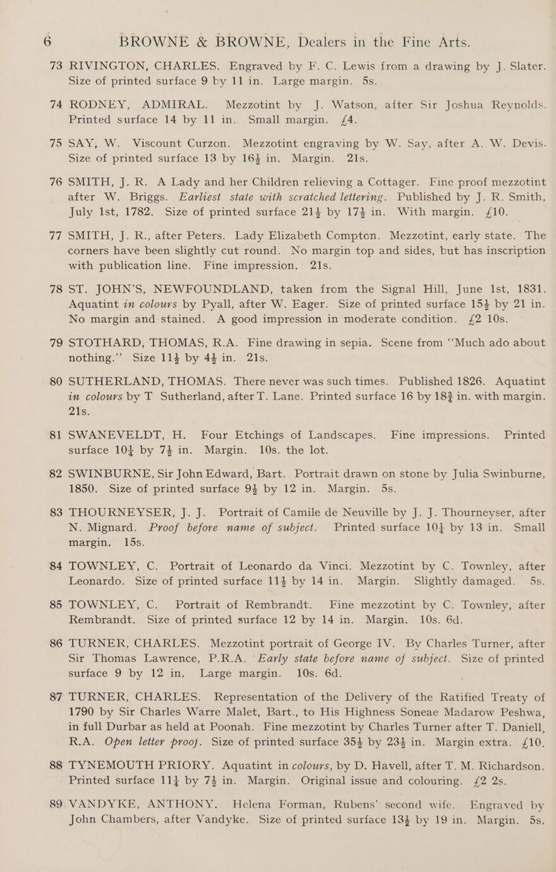 73 74 75 76 ad 78 79 80 81 82 83 84 85 86 87 88 89 RIVINGTON, CHARLES. Engraved by F. C. Lewis from a drawing by J. Slater. Size Of printed suriace 9. byji lam Maree margin, Os. RODNEY, ADMIRAL. Mezzotint. by. J. Watson, after Sir’ Joshua Reynolds. Printed surface 14 by 11 im... Small marsm,. (4: SAY; W. Wiscount Curzon. Mezzotint engraving by .W. Say, after A. W. Devis. Size of printed surface 13 by 163 in. Margin. 2ls. SMITH, J. R. A Lady and her Children relieving a Cottager. Fine proof mezzotint after W. Briggs. Earliest state with scratched lettering. Published by J. R. Smith, July 1st, 1782. Size of printed surface 214 by 174 in. With margin. 10. SMITH, |. K., atter Peters. Lady Elizabeth Compton. Mezzetint, early state. The corners have been slightly cut round. No margin top and sides, but has inscription with publication line. Fine impression. 21s. . ST. JOHN’S, NEWFOUNDLAND, taken from the Signal Hull, June Ist, 183f. Aquatint 7m colours by Pyall, after W. Eager. Size of printed surface 154 by 21 in. No margin and stained. A good impression in moderate condition. /2 10s. STOTHARD, THOMAS, R.A. Fine drawing in sepia. Scene from ‘‘Much ado about nothing.’’ Size 114 by 44 in. 2ls. SUTHERLAND, THOMAS. There never was such times. Published 1826. Aquatint in colours by T Sutherland, after T. Lane. Printed surface 16 by 18? in. with margin. 21s. SWANEVELDT, H. Four Etchings of Landscapes. Fine impressions. Printed surface 104 by 7} in. Margin. 10s. the lot. SWINBURNE, Sir John Edward, Bart. Portrait drawn on stone by Julia Swinburne, 1850: Size of printed surface 94 by 12 in. Margin. 5s. THOURNEYSER, J. J. Portrait’of Camile de Neuville by J. J. Thoutrneyser, after N. Mignard. Proof before name of subject. Printed surface 104 by 13 in. Small margin, 15s. TOWNLEY, C. Portrait of Leonardo da Vinci. Mezzotint by C. Townley, after Leonardo. Size of printed surface 113 by 14 in. Margin. Slightly damaged. 5s. TOWNLEY,.'C..- Portrait of Rembrandt. Fine mezzotint by C> Townley;:aiter Rembrandt. Size of printed surface 12 by 14 in. Margin. 10s. 6d. TURNER, CHARLES. Mezzotint portrait of George IV. By Charles Turner, after sir Thomas Lawrence, P.R.A. Early state before name of subject. Size of printed surface 9 by 12 1m,- Large margm, 10s: 6d: TURNER, CHARLES. Representation of the Delivery of the Ratified Treaty of 1790 by Sir Charles Warre Malet, Bart., to His Highness Soneae Madarow Peshwa, in full Durbar as held at Poonah. Fine mezzotint by Charles Turner after T. Daniell, R.A. Open letter proof. Size of printed surface 354 by 234 in. Margin extra. £10. TYNEMOUTH PRIORY. Aquatint in colours, by D. Havell, after T. M. Richardson. Printed surface 114 by 74 in. Margin. Original issue and colouring. {£2 2s. VANDYKE, ANTHONY. Helena Forman, Rubens’ second wife. Engraved by John Chambers, after Vandyke. Size of printed surface 134 by 19 in. Margin. 5s,