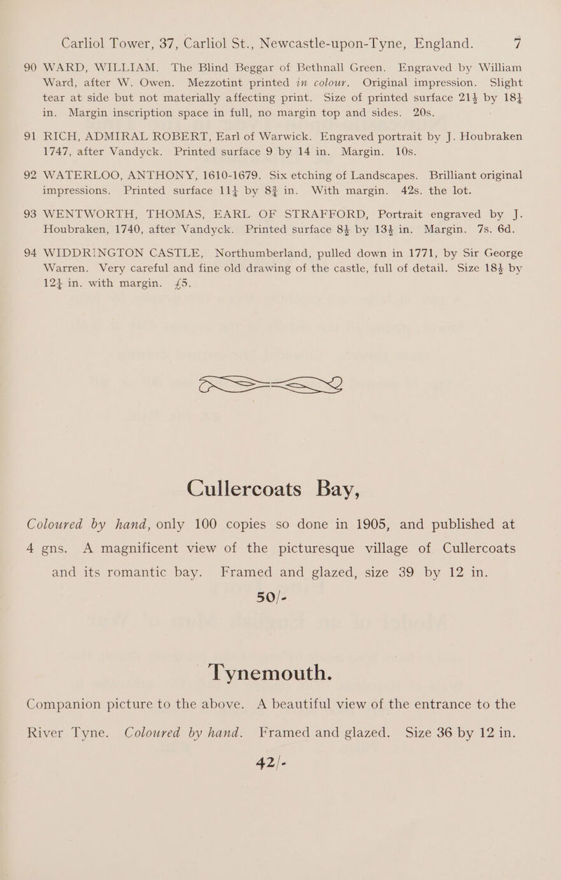 90 o1 92 93 94 Carliol Tower, 37, Carliol St., Newcastle-upon-Tyne, England. Y WARD, WILLIAM. The Blind Beggar of Bethnall Green. Engraved by William Ward, after W. Owen. Mezzotint printed im colouv, Original impression. Slight tear at side but not materially affecting print. Size of printed surface 214 by 184 in. Margin inscription space in full, no margin top and sides. 20s. RICH, ADMIRAL ROBERT, Earl of Warwick. Engraved portrait by J. Houbraken 1747, after Vandyck. Printed surface 9 by 14 in. Margin. 10s. WATERLOO, ANTHONY, 1610-1679. Six etching of Landscapes. Brilliant original impressions, Printed surface 114 by 8? in. With margin. 42s. the lot. WENTWORTH, THOMAS, EARL. OF STRAFPFORD, Portrait engraved by. ]. Houbraken, 1740, after Vandyck. Printed surface 84 by 134 in. Margin. 7s. 6d. WIDDRINGTON CASTLE, Northumberland, pulled down in 1771, by Sir George Warren. Very careful and fine old drawing of the castle, full of detail. Size 184 by 124 in. with margin. £5. CS-Ly Cullercoats Bay, and its romantic bay. Framed and glazed, size 39 by 12 in. 50/- Tynemouth. 42/-