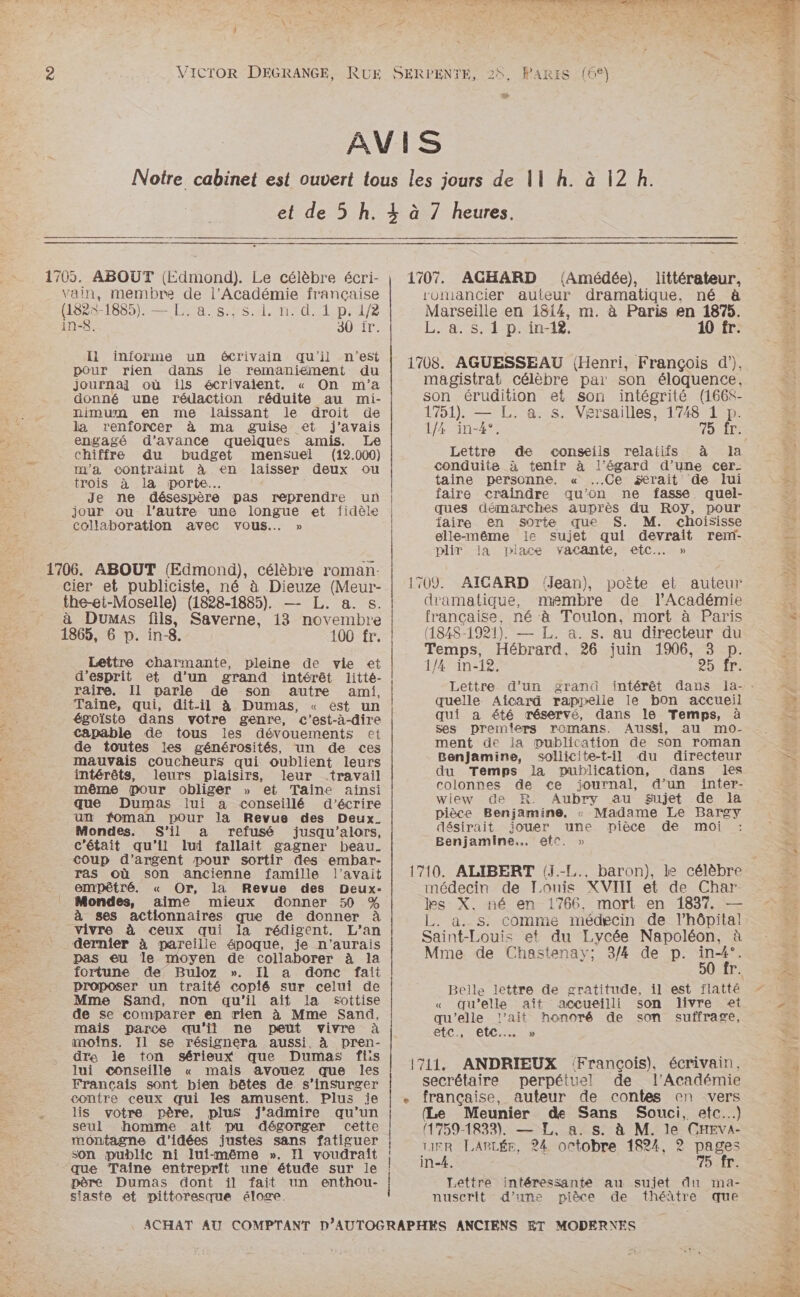 % 1705. ABOUT (Edmond). Le célèbre écri- vain, membre de l’Académie française (1825-1885). — L. a.8., s.1. n. d. 1 p. 1/2 in-8. 30 ir. Ii informe un écrivain qu'il n’est pour rien dans le remaniement du journal où ils écrivaient. « On m'a donné une rédaction réduite au mi- nimum en me laissant le droit de la renforcer à ma guise et j'avais engagé d'avance quelques amis. Le chiffre du budget mensuel (12.000) m'a contraint à en laisser deux ou trois à la porte. Je ne désespère pas reprendre un jour ou l’autre une longue et fidèle collaboration avec vous.… » cier et publiciste, né à Dieuze (Meur- the-et-Moselle) (1828-1885). — L. a. s. à Dumas fils, Saverne, 13 novembre 1865, 6 p. in-8. 100 fr. Lettre charmante, pleine de vie et d'esprit et d’un grand intérêt litté- raire. Il parle de son autre ami, Taïine, qui, dit-il à Dumas, « est un égoïste dans votre genre, c'est-à-dire capable de tous les dévouements et de toutes les générosités, un de ces mauvais coucheurs qui oublient leurs intérêts, leurs plaisirs, leur travail même pour obliger » et Taine ainsi que Dumas lui a conseillé d'écrire un foman pour la Revue des Deux. Mondes. S'il a refusé jusqu'alors, c'était qu'il lui fallait gagner beau. coup d'argent pour sortir des embar- ras où son ancienne famille l'avait empêtré. « Or, la Revue des Deux- Mondes, aime mieux donner 50 % à ses actionnaires que de donner à vivre à ceux qui la rédigent. L'an dernier à pareille époque, je n'aurais pas eu le moyen de collaborer à la fortune de Buloz ». IL a donc fait proposer un traité copié sur celui de Mme Sand, non qu'il ait la Sottise de se comparer en rien à Mme Sand, mais parce qu'il ne peut vivre à moins. Il se résignera aussi à pren- dre le ton sérieux que Dumas fis lui conseille « mais avouez que les Francais sont bien bêtes de s’insSurger contre ceux qui les amusent. Plus je lis votre père, plus fj’admire qu’un seul homme ait pu dégorger cette montagne d'idées justes sans fatiguer son public ni lui-même ». Il voudraît père Dumas dont il fait un enthou- siaste et pittoresque éloge. romancier auteur dramatique, né à Marseille en 1814, m. à Paris en 1875. L. a. s. 1 p. in-12, 10 fr. magistrat célèbre par son éloquence, son érudition et son intégrité (166$- 1751). — L. a. s. Versailles, 1748 1 p. 1/4 in-4°, tit Lettre de conseils relatifs à la conduite à tenir à l'égard d’une cer- taine personne, « Ce serait de lui faire craindre qu'on ne fasse quel- ques démarches auprès du Roy, pour faire en sorte que S. M. choisisse elle-même le sujet qui devrait reni- plir la piace vacante, etc. » dramatique, membre de l’Académie française, né à Toulon, mort à Paris (1848-1921). — L. a. s. au directeur du Temps, Hébrard, 26 juin 1906, 3 p. 1/4 in-12, 25 fr: Lettre d’un grand intérêt dans lJla- - quelle Aîicard raprelle le bon accueil qui a été réservé, dans le Temps, à ses premiers romans. Aussi, au mo- ment de ia mublication de son roman Benjamine, soliicite-t-il du directeur du Temps la publication, dans les colonnes de ce journal, &amp;@’un jinter- wiew de R. Aubry au Sujet de la pièce Benjamine, « Madame Le Bargy désirait jouer une pièce de moi Benjamine.., etc. » médecin de Louis XVIII et de Char les X. né en 1766. mort en 1837. — L. a. s. comme médecin de l’hôpital Saint-Louis et du Lycée Napoléon, à Mme de Chastenay; 3/4 de p. De r Belle lettre de gratitude, il est flatté « qu’elle ait accueilli son livre et qu'elle l’ait honoré de son suffrage, etc, etc... » secrétaire perpétuel de l'Académie (Le Meunier de Sans Souci, etc...) 1759-1833), — FE, a. s. à M. le CHEVA- 1IER LABLÉE, 24 octobre 1824, 2? pages Lettre intéressante au sujet du ma- nuserit d’une pièce de théàtre que