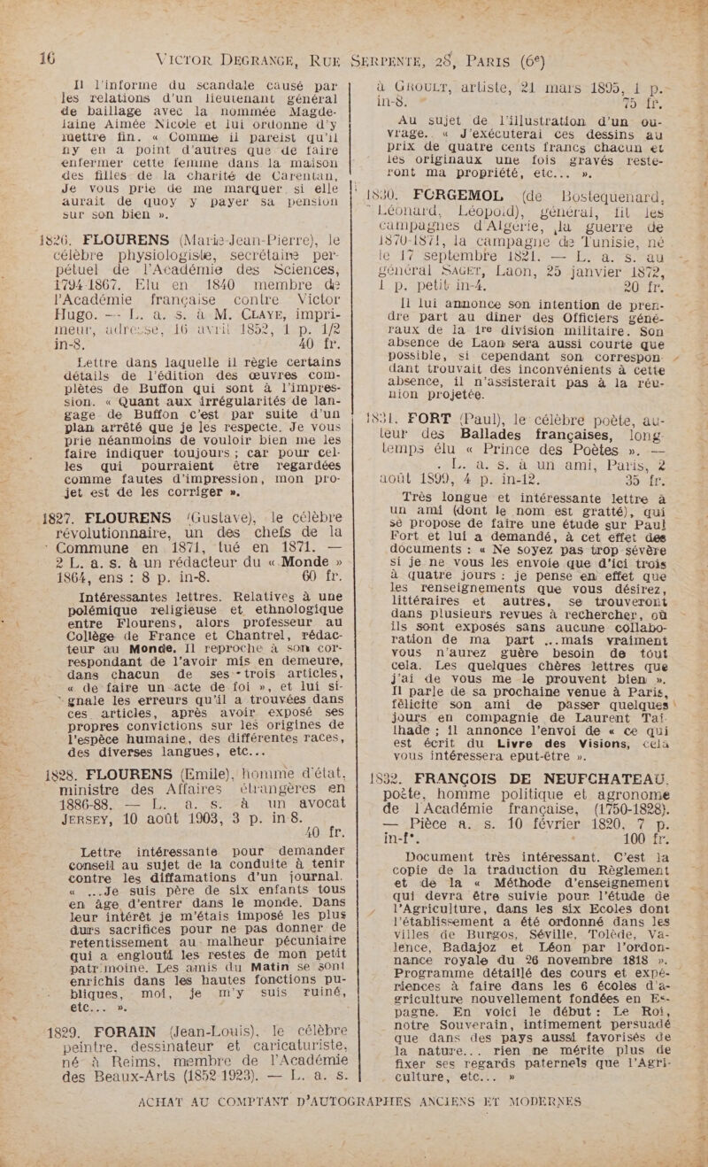 H l'informe du scandale causé par les relations d’un lieutenant général de baillage avec la nommée Magde- laine Aimée Nicole et lui ordonne d'y iüettre fin. « Comme ii pareist qu'il ny en à point d’autres que de faire enfermer cette femme dans la maison des filles de la charité de Carentan, Je vous prie de me marquer si elle aurait de quoy y payer sa pension sur son bien ». 1826. FLOURENS (Maris-Jean-Pierre), le célèbre physiologiske, secrétaim per pétuel de l’Académie des Sciences, 1794-1867. Elu en 1840 membre de l'Académie française contre Victor Hugo. —- LE. a. s. à M. CEAYE, impri- meur, adresse, 16 avril 1852, 1 p. 1/2 in-8. 40 fr. Lettre dans laquelle il règle Certains détails de l'édition des œuvres com- plètes de Buffon qui sont à l'impres- sion. « Quant aux irrégularités de lan- gage de Buffon C'est par suite d'un plan arrêté que je les respecte. Je vous prie néanmoins de vouloir bien me les faire indiquer toujours ; car pour cel- les qui pourraient être regardées comme fautes d'impression, mon pro- jet est de les corriger ». lGuslave), le célèbre révolutionnaire, un des chefs de la * Commune en 1871, tué en 1871. 2 L. a. s. à un rédacteur du « Monde » 1864, ens : 8 p. in-8. 60 fr. Intéressantes lettres. Relatives à une polémique religieuse et ethnologique entre Flourens, alors professeur au Collège de France et Chantrel, rédac- teur au Monde. Il reproche à SOMm cor- respondant de l'avoir mis en demeure, dans chacun de ses “trois articles, « de faire un äcte de foi », et lui si- * gnale les erreurs qu'il a trouvées dans ces articles, après avoir exposé ses propres convictions sur les origines de l'espèce humaine, des différentes Traces, des diverses langues, etc... iS82S. FLOURENS (Emile), homme d'état, ministre des Affaires élrangères en 1886-88. LA SPA. l'un avocat Jersey, 10 août 1903, 3 p. in-8. 10 fr. Lettre intéressante pour demander conseil au sujet de la conduite à tenir contre les diffamations d’un journal. « ..Je suis père de six enfants tous en âge d'entrer dans le monde. Dans leur intérêt je m'étais imposé les plus durs sacrifices pour ne pas donner de retentissement au. malheur pécuniaire qui a englouti les restes de mon petit patr moine. Les amis du Matin se s0n1 enrichis dans les hautes fonctions pu- bliques, moi, je m'y suis Tuiné, ete. 5 1829. FORAIN (Jean-Louis), le célèbre peintre. dessinateur et caricaturiste, né à Reims, membre de l'Académie des Beaux-Arts (1852 1923). — L. a. s. la ! à GROULT, artiste, 21 mars 1895, 1 p. in-S. TOMLP, Au sujet de l'illustration d’un ou- vrage.. « J’exécuterai Ces dessins au prix de quatre Cents francs Chacun et ies originaux une fois gravés reste- ront ma propriété, etc... ». 550. FCRGEMOL (de Bostequenard, Léonard, Léopoid), général, fit les campagnes d'Algérie, la guerre de 1870-1871, la campagne de Tunisie, né lé 17 Septembre 182{4— La san général SAGET, Laon, 25 janvier 1872, 1 p. petit in-4. 20 ir. I lui annonce son intention de pren- dre part au diner des Officiers géné- raux de la ire division militaire. Son absence de Laon sera aussi courte que possible, dant trouvait des inconvénients à Cette absence, il n'’assisterait pas à la rév- nion projetée. 551. FORT (Paul), le célèbre poète, au- teur des Ballades françaises, long temps élu « Prince des Poètes ». nb a. 68 nuamis Paris août 1899, 4 p. in-12. 39 Très longue et intéressante lettre à un ami (dont le nom est gratté), qui se propose de faire une étude sur Paul Fort et lui a demandé, à cet effet des documents : « Ne soyez pas trop sévère si je ne vous les envoie que d'ici trois à quatre jours : je pense en effet que les renseignements que vous désirez, littéraires et autres, se trouveront dans plusieurs revues à rechercher, où ils sont exposés sans aucune collabo- ration de ma part ..mais vraiment vous n'aurez guère besoin de tout cela. Les quelques chères lettres que j'ai de vous me le prouvent bien ». I1 parle de sa prochaine venue à Paris, félicite son ami de passer quelques jours en Compagnie de Laurent Tai lhade ; il annonce l’envoi de « ce qui est écrit du Livre des Visions, <Celä vous intéressera eput-être ». 532. FRANÇOIS DE NEUFCHATEAU. poite, homme politique et agronome de l'Académie française, (1750-1828). — Pièce a. s. 10 février 1820, 7 p. in-f°. 100 fr. Document très intéressant. C'est Ja copie de la traduction du Règlement et de la « Méthode d'enseignement qui devra être suivie pour l'étude üe l’Agriculture, dans les six Ecoles dont l'établissement a été ordonné dans les villes de Burgos, Séville, Tolède, Va- lence, Badajoz et Léon par l’ordon- nance royale du 26 novembre 1818 ». … riences à faire dans les 6 écoles d'a- griculture nouvellement fondées en Es- pagne. En voici le début: Le Roi, notre Souverain, intimement persuadé que dans des pays aussi favorisés de la nature... rien me mérite plus de fixer ses regards paternels que l’Agri- culture, etc...»