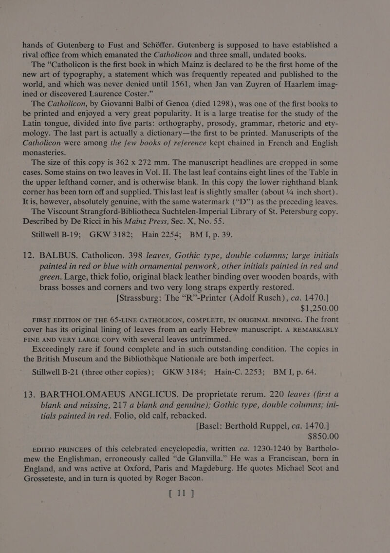 hands of Gutenberg to Fust and Schoffer. Gutenberg is supposed to have established a rival office from which emanated the Catholicon and three small, undated books. The “Catholicon is the first book in which Mainz is declared to be the first home of the new art of typography, a statement which was frequently repeated and published to the world, and which was never denied until 1561, when Jan van Zuyren of Haarlem imag- ined or discovered Laurence Coster.” The Catholicon, by Giovanni Balbi of Genoa (died 1298), was one of the first books to be printed and enjoyed a very great popularity. It is a large treatise for the study of the Latin tongue, divided into five parts: orthography, prosody, grammar, rhetoric and ety- mology. The last part is actually a dictionary—the first to be printed. Manuscripts of the Catholicon were among the few books of reference kept chained in French and English monasteries. The size of this copy is 362 x 272 mm. The manuscript headlines are cropped in some cases. Some stains on two leaves in Vol. II. The last leaf contains eight lines of the Table in the upper lefthand corner, and is otherwise blank. In this copy the lower righthand blank corner has been torn off and supplied. This last leaf is slightly smaller (about %4 inch short). It is, however, absolutely genuine, with the same watermark (“D”’) as the preceding leaves. The Viscount Strangford-Bibliotheca Suchtelen-Imperial Library of St. Petersburg copy. Described by De Ricci in his Mainz Press, Sec. X, No. 55. Stillwell B-19; GKW 3182; Hain 2254; BMI, p. 39. 12. BALBUS. Catholicon. 398 leaves, Gothic type, double columns; large initials painted in red or blue with ornamental penwork, other initials painted in red and green. Large, thick folio, original black leather binding over wooden boards, with brass bosses and corners and two very long straps expertly restored. [Strassburg: The “R”-Printer (Adolf Rusch), ca. 1470.] $1,250.00 FIRST EDITION OF THE 65-LINE CATHOLICON, COMPLETE, IN ORIGINAL BINDING. The front cover has its original lining of leaves from an early Hebrew manuscript. A REMARKABLY FINE AND VERY LARGE Copy with several leaves untrimmed. Exceedingly rare if found complete and in such outstanding condition. The copies in the British Museum and the Bibliothéque Nationale are both imperfect. Stillwell B-21 (three other copies); GKW 3184; Hain-C. 2253; BMI, p. 64. 13. BARTHOLOMAEUS ANGLICUS. De proprietate rerum. 220 leaves (first a blank and missing, 217 a blank and genuine); Gothic type, double columns; ini- tials painted in red. Folio, old calf, rebacked. [Basel: Berthold Ruppel, ca. 1470.] $850.00 EDITIO PRINCEPS Of this celebrated encyclopedia, written ca. 1230-1240 by Bartholo- mew the Englishman, erroneously called “de Glanvilla.” He was a Franciscan, born in England, and was active at Oxford, Paris and Magdeburg. He quotes Michael Scot and Grosseteste, and in turn is quoted by Roger Bacon. bald