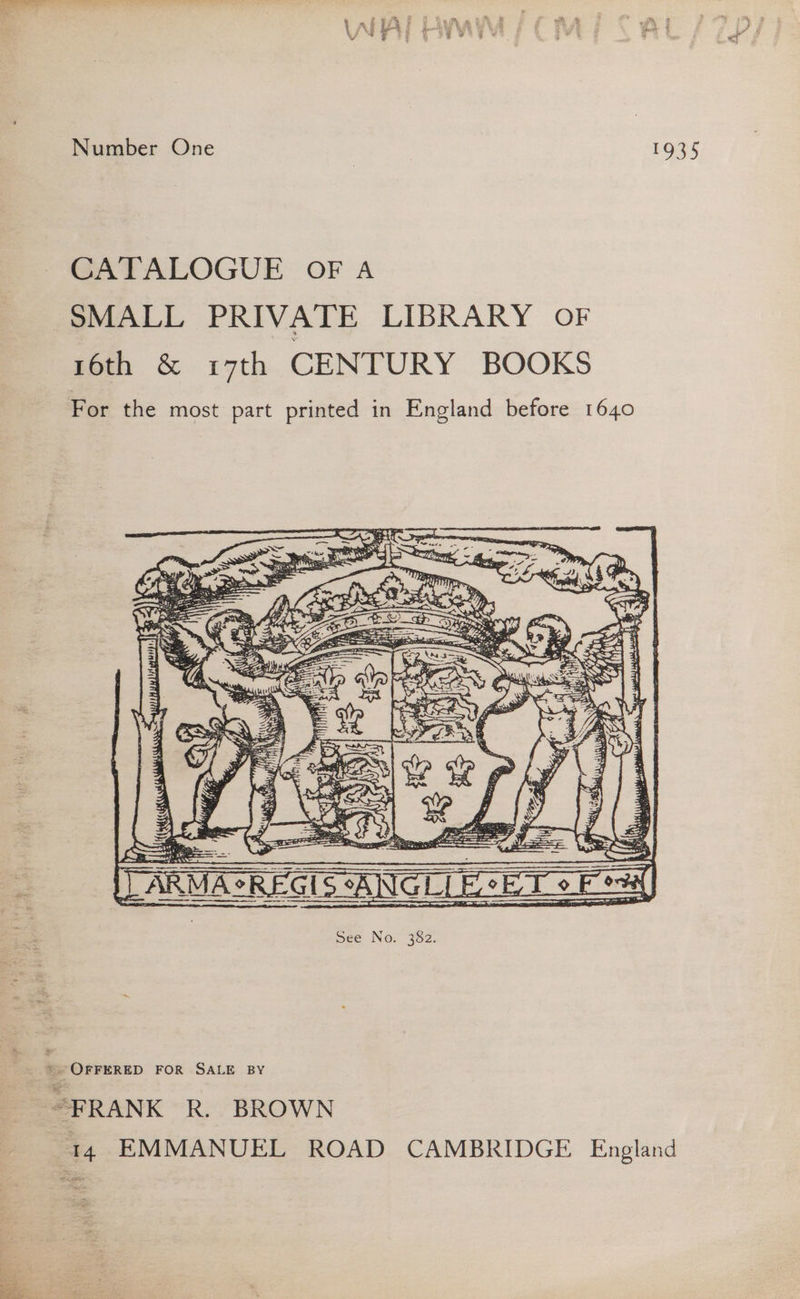 Number One 7 1935 CATALOGUE OFA SMALL PRIVATE LIBRARY OF 16th &amp; r7th CENTURY BOOKS For the most part printed in England before 1640 Zz © Orrerep FOR SALE BY “FRANK R. BROWN 14 EMMANUEL ROAD CAMBRIDGE England