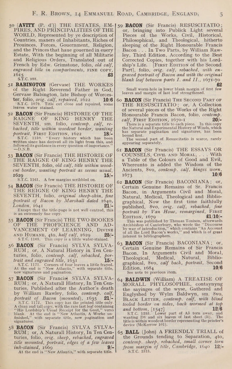 PIRES, AND PRINCIPALITIES OF THE WORLD, Represented by ye description of Countries, maners of Inhabitants, Riches of Prouinces, Forces, Gouernment, Religion, and the Princes that haue gouerned in euery Estate, With the beginning of all Militarie and Religious Orders, Translated out of French by Edw. Grimstone, folio, old calf, engraved title in compartments, FINE COPY, 161 See C1988. 51 BABINGTON (Gervase) THE WORKES of the Right Reverend Father in God, Gervase Babington, late Bishop of Worces- ter, folio, ovig. calf, vepaived, 1622 10/6 S.T.C. 1079. Title cut close and repaired, some leaves water stained. 52 BACON (Sir Francis) HISTORIE OF THE RAIGNE - OF - —-KING HENRY -THE SEVENTH, sm. folio, contemp. calf, re- backed, title within woodcut border, wanting portvait, First EDITION, 1622 18/- S.T.C. 1159. ‘‘Every history which has been written since has derived all its light from this, and followed its guidance in every question of importance.” N.B. 53 BACON (Sir Francis) THE HISTORIE OF THE RAIGNE OF KING HENRY THE SEVENTH, folio, old calf, title within wood- cut border, wanting portrait as seems usual, 1629 15/- S.F.C. 1161. <A few margins scribbled on. 54 BACON (Sir Francis) THE HISTORIE OF THE REIGNE OF KING HENRY THE SEVENTH, folio, original sheep-skin, fine portrait of Bacon by Marshall dated 1640, London, 1641 21/- _ Except that the title-page is not well centred, this is an extremely fine copy. 55 BACON (Sir Francis) THE TWO BOOKES OP tie - PROPICIENCE AND “AD= AND HuMANE, 4to, half calf, 1629 S.T.C. 1165. This copy is a little water-stained. 56 BACON (Sir Francis) SYLVA SYLVA- RUM; or, A Natural History in Ten Cen- turies, folio, contemp. calf, vebacked, por- tvait and engraved title, 1631 15/- S.T.C. 1171. Corners of four leaves a little frayed. At the end is ‘‘New Atlantis,’ with separate title, new signatures and pagination. 57 BACON (Sir Francis} SYLVA SYLVA- RUM; or, A Naturall History, In Ten Cen- turies, Published after the Author’s death by William Rawley, folio, contemp. calf, portrait of Bacon (mounted), 1635 21/- S.T.C. 1172. This copy has the printed title only. A clean and tall copy, with the rare last leaf containing ‘‘His Lordship’s Usual Receipt for the Gout,” verso blank. At the end is ‘‘New Atlantis, A Worke un- finished,” with separate title, new pagination and signatures. 58 BACON (Sir Francis) SYLVA SYLVA- RUM; or, A Naturall History, In Ten Cen- turies, folio, ovig. sheep, vebacked, engraved title mounted, portrait, edges of a few leaves ink-stained, 1669 9/- At the end is ‘‘New Atlantis,’’ with separate title. 25/- or, bringing into Publick Light several Pieces of the Works, Civil, Historical, Philosophical, and Theological, hitherto sleeping of the Right Honourable Francis Bacon ... In Two Parts, by William Raw- ley, Third Edition, According to the Best Corrected Copies, together with his Lord- ship’s Life. [First EDITION of the Second Part], folio, ovig. calf, vebacked, with en- graved portrait of Bacon and with the original blank leaf between parts I. and II., 1671-70 £2 Small worm-hole in lower blank margin of first few leaves and margin of last leaf strengthened. THE RESUSCITATIO; or, A Collection of several pieces of the Works of the Right Honourable Francis Bacon, folio, contemp. calf, FIRST EDITION, 1670-1 20/- There is a separate title to each piece. In this copy the Natural and Experimental History of Winds, which has separate pagination and signatures, has been bound first. The second part of Resuscitatio is scarce, rarely appearing separately. COUNSELS, Civir anp MOoRAL, . With a Table of the Colours of Good and Evil, Whereunto is added the Wisdom of the Ancients, 8vo, contemp. calf, hinges ane 1673 10/6 Certain Genuine Remains of Sr. Francis Bacon, in Arguments Civil and Moral, Natural, Medical, Theological and Biblio- graphical, Now the first time faithfully published, 8vo, org. calf, vebacked, fine portvait by Van Houe, vemargined, FIRST EDITION, 1679 £1/10/- This was published by Thomas Tenison, afterwards Archbishop of Canterbury, who wrote the ‘‘Discourse by way of introduction,” which contains ‘‘An Account of all the Lord Bacon’s works,’’ and which is of great interest to bibliographers. Certain Genuine Remains of Sir Francis Bacon, In Arguments Civil and Moral, Theological, Medical, Natural, Biblio- graphical, 8vo, calf eee portrait, Second Edition, 1684 10/6 See note to previous item. MORALL PHYLOSOPHIE, contaynyng the sayinges of the wyse, Gathered and Englyshed by Wylm Baldwyn, sm. 8vo, BLack LETTER, contemp. calf, with blind tooled border on sides, back wormed at top and botiom, [1547] 12/6 S.T.C. 1253. Lower part of A3 torn away, and wanting D8 and six leaves of last sheet (R). The title is within woodcut border representing the printer’s device (McKerrow 101). the Grounds tending to Separation, 4to, contemp. sheep, vebacked, small corner torn from margin of title, Cambridge, 1640 12/= S0.E. 1313.