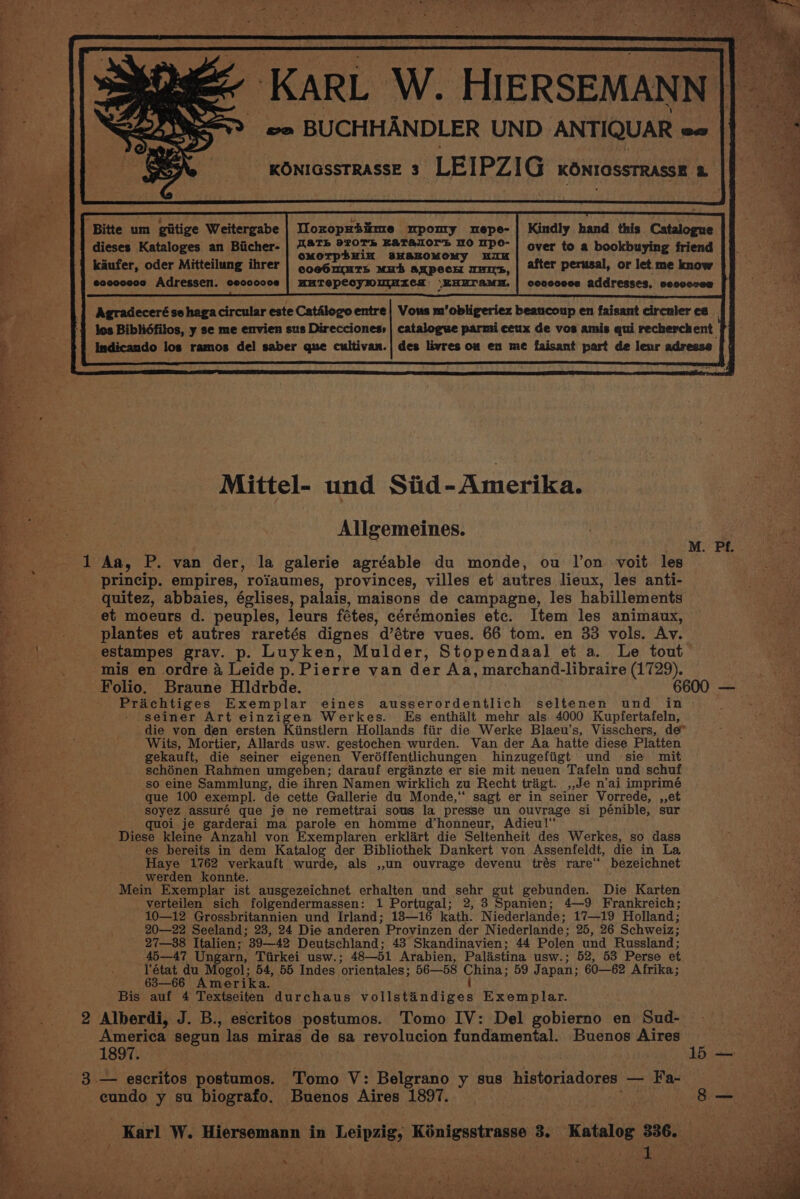 KARL W. HIERSEMANN |] — oo BUCHHANDLER UND ANTIQUAR ae KONIGSSTRASSE 3 ‘LEIPZIG KONIOSSTRASSE a Kindly hand this Catalogue over to a bookbuying friend after perusal, or let me know covoceces addresses, cecvccee Tloroprtime mpomry mepe- WaTh 920Th EATALOYS HO Mpo- cMOTphHiN B3HAKOMOMy 11H coeOnmmrTs Muh anpecH HITS, HHTepecyHmtnxzes \EHUTAaMH. Bitte um giitige Weitergabe dieses Kataloges an Biicher- kaufer, oder Mitteilung ihrer eoccccce Adressen. ceccocce Agradeceré se haga circular este Catalogo entre} Vous m’obligeriez beaucoup en faisant circnler ce los Biblidfilos, y se me envien sus Direcciones» | catalogue pari ceux de vos amis qui recherchent Indicando los ramos del saber que cultivan.| des livres on en me faisant part de leur adrease Mittel- und Siid-Amerika. i. Allgemeines. : HAPS ER «He 6 1 Aa, P. van der, la galerie agréable du monde, ou l’on voit les princip. empires, roiaumes, provinces, villes et autres lieux, les anti- quitez, abbaies, églises, palais, maisons de campagne, les habillements et moeurs d. peuples, leurs fétes, cérémonies etc. Item les animaux, plantes et autres raretés dignes @étre vues. 66 tom. en 33 vols. Av. estampes grav. p. Luyken, Mulder, Stopendaal et a. Le tout mis en ordre a Leide p. Pierre van der Aa, marchand-libraire (1729). Folio. Braune Hldrbde. 6600 — Prachtiges Exemplar eines ausserordentlich seltenen und in seiner Art einzigen Werkes. Es enthalt mehr als 4000 Kupfertafeln, ‘die von den ersten Kiinstlern Hollands fiir die Werke Blaeu’s, Visschers, de” Wits, Mortier, Allards usw. gestochen wurden. Van der Aa hatte diese Platten gekauft, die seiner eigenen Veréffentlichungen hinzugefiigt und sie mit schénen Rahmen umgeben; darauf erganzte er sie mit neuen Tafeln und schuf so eine Sammlung, die ihren Namen wirklich zu Recht tragt. ,,Je n'ai imprimé que 100 exempl. de cette Gallerie du Monde,‘ sagt er in seiner Vorrede, ,,et soyez assuré que je ne remettrai sous la presse un sek hn si pénible, sur quoi je garderai ma parole en homme d’honneur, Adieu!‘ Diese kleine Anzahl von Exemplaren erklart die Seltenheit des Werkes, so dass es bereits in dem Katalog der Bibliothek Dankert von Assenfeldt, die in La Haye 1762 verkauft wurde, als ,,un ouvrage devenu trés rare“ bezeichnet werden konnte. Mein Exemplar ist ausgezeichnet erhalten und sehr gut gebunden. Die Karten verteilen sich folgendermassen: 1 Portugal; 2, 3 Spanien; 4—9 Frankreich; 10—12 Grossbritannien und Irland; 13—16 kath. Niederlande; 17—19 Holland; 20—22 Seeland; 23, 24 Die anderen Provinzen der Niederlande ; 25, 26 Schweiz: 27—38 Italien; 39—42 Deutschland; 43 Skandinavien; 44 Polen und Russland; 45—47 Ungarn, Tirkei usw.; 48—51 Arabien, Palastina usw.; 52, 53 Perse et l'état du Mogol; 54, 55 Indes ‘orientales 56—58 China; 59 Japan; 60—62 Afrika; 683—66 Amerika. { Bis auf 4 Textseiten durchaus vollstandiges Exemplar. 2 Alberdi, J. B., escritos postumos. Tomo IV: Del gobierno en Sud- America segun las miras de sa revolucion fundamental. Buenos Aires 1897. ie 3. — escritos postumos. Tomo V: Belgrano y sus historiadores —_ Fa- * | y eundo y su biografo. Buenos Aires 1897. is pate 2 Karl W. Hiersemann in Leipzig, Kénigsstrasse 3. “Katalog 336. a - ¥ 4 Me Eo ee Ten eo he