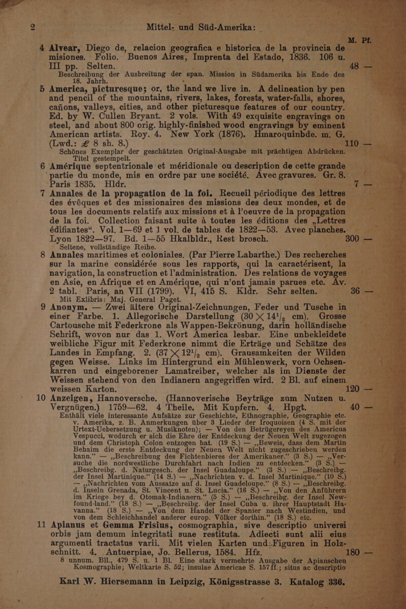 ‘ ee “taste pay aah Mittel- und Siid-Amerika: _ : th ge Kid 4 Avear, ‘Diezo de, relacion geografica e historica de la ‘propinoad | misiones. Folio. Buenos Aires, Imprenta del Estado, 1836. (106u. III pp. Selten. AR ate Mgt ata der Ausbreitung der span. Mission in Siidamerika bis Ende des Ne 5 America, picturesque; or, the ‘land we live in. A delineation by pen. and pencil of the mountains, rivers, lakes, forests, water-falls, shores, cajions, valleys, cities, and other picturesque features of our country. — Ed. by W. Cullen Bryant. 2 vols. With 49 exquisite eng avings: on c steel, and about 800 orig. highly-finished wood engravings by emin oo ae American artists. Roy. 4. New York (1876). maroquinbde. 1 ae (Lwd.: € 8 sh. 8.) ees ‘a Schénes Exemplar der geschiitzten Original-Ausgabe mit prichtigen Abachenaas® ff aa ae Titel gestempelt. ‘ 6 Amérique septentrionale et méridionale ou description de cette rate ‘partie du monde, mis en ordre par une société. Avec gravures. Gr. 8. Fux Paris 1835. Hdr. o 7 Annales de la propagation de la foi. Recueil périodique des “tata rna? ee des évéques et des missionaires des missions des deux mondes, et de tous les documents relatifs aux missions et 4 oeuvre de la propagation de la foi. Collection faisant suite 4 toutes les éditions des ,Lettres — édifiantes“. Vol. 1—69 et 1 vol. de tables de 1822—53. Avec ean Lyon 1822—97. Bd. 1—55 Hkalbldr., Rest brosch. 300 Seltene, vollstandige Reihe. 8 Annales maritimes et coloniales. (Par Pierre Labarthe.) Des recherches” sur la marine considérée sous les rapports, qui la caractérisent, la a) navigation, la construction et l’administration. Des relations de voya es” fii eo Ay en Asie, en Afrique et en Amérique, qui n’ont jamais parues ete. — LV. ene OR 2 tabl.. Paris, an VII (1799). VI, 415 S. Kldr. Sehr selten. ws Mit Exlibris: Maj. General Paget. : 9 Anonym. — Zwei iltere Original-Zeichnungen, Feder und Tusche in einer Farbe. 1. Allegorische Darstellung (30 &lt; 14'/, cm). Grosse Cartousche mit Federkrone als Wappen-Bekrénung, darin hollindische Schrift, wovon nur das 1. Wort America lesbar. Eine unbekleidete weibliche Figur mit Federkrone nimmt die Ertriige und Schiitze des Landes in Empfang. 2. (37&gt;&lt;121/, em). Grausamkeiten der Wilden gegen Weisse. Links im Hintergrund ein Miihlenwerk, vorn Ochsen- — karren und eingeborener Lamatreiber, welcher als im Dienste der _ Weissen stehend von den Indianern angegriffen wird. 2 Bl. auf einem weissen Karton. . 120 - 10 Anzeigen, Hannoversche. (Hannoverische Beytriige zum Nutzen u. Vergniigen.) 1759—62. 4 Theile. Mit Kupfern. 4. Hpgt. Enthalt viele interessante Aufsitze zur Gischichee® Ethnographie, ‘Geographic ete. v. Amerika, z. B. Anmerkungen tiber 3 Lieder der Iroquoisen (4 S. mit der Urtext-Uebersetzung u. Musiknoten); — Von den Betriigereyen des Americus © Vespucci, wodurch er sich die Ehre der Entdeckung der Neuen Welt zugezogen und dem Christoph Colon entzogen hat. (19 S.) — ,,Beweis, dass dem Martin Behaim die erste Entdeckung der Neuen Welt nicht eu RG, werden kann.“* — ,,Beschreibung des Fichtenbieres der Amerikaner.” (3 S.) _ avai suche die nordwestliche Durchfahrt nach Indien zu entdecken.“ (3 S »Beschreibg. d. peed der Insel Guadaloupe.“ (3 S.) —  Beschreibg. der Insel Martinique.‘ (14 S.) — ,,Nachrichten v. d. Insel wig siaiag 8 “(10 S.) — ,,Nachrichten vom Aussatze auf d. Insel Guadeloupe.“ (8 S.) — ,,Beschreibg. +n d. Inseln Grenada, St. Vincent u. St. Lucia.“ (16 S Bye Won den Anfiihrern im Kriege bey d. Otomak-Indianern.“ (5 S.) — ,,Beschreibg. der Insel Nowsng found- land. “(18 S.) —_,,Beschreibg. der Insel Cuba u. ihrer Hauptstadt Ha- vanna. (18 S.) — Von. dem Handel der Spanier nach enna und | von dem Schleichhandel anderer europ. Volker dorthin.“ (18 S.) etc. — 11 Apianus et Gemma Frisius, cosmographia, sive descriptio universi orbis jam demum integritati suae restituta. Adiecti sunt alii eius argumenti tractatus varii. Mit vielen Karten und:Figuren in Hol Ze schnitt. 4. Antuerpiae, Jo. Bellerus, 1584. Hfz. | 8 unnum. Bill., 479 S. u. 1 Bl. Eine stark vermehrte Ausgabe der Ay iange AE Weltkarte S. 52; insulae Americae S. 157ff.; situs ac pore