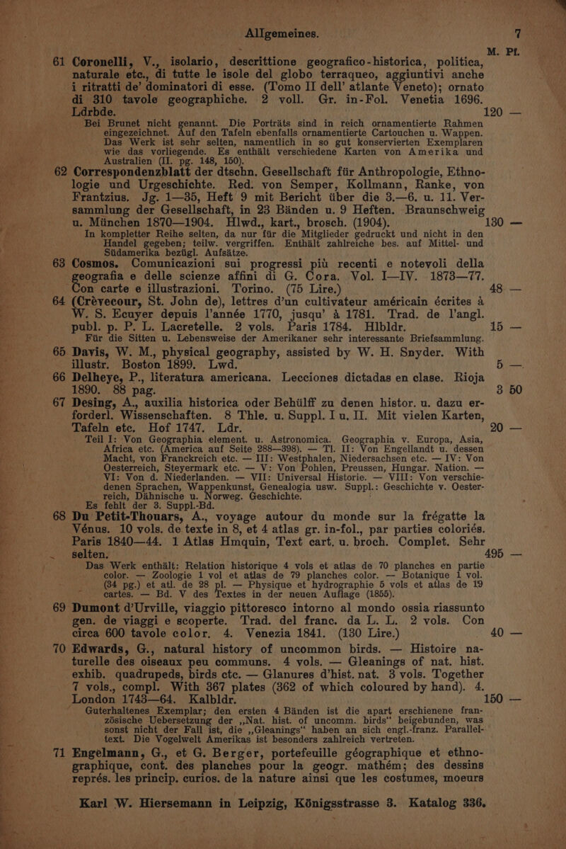 | a : M. Pt. a 61 Coronelli, V., isolario, descrittione geografico-historica, politica, naturale etc., di tutte le isole del globo terraqueo, aggiuntivi anche i ritratti de’ dominatori di esse. (Tomo II dell’ atlante Veneto); ornato di 310 tavole geographiche. 2 voll. Gr. in-Fol. Venetia 1696. Ldrbde. 120 — Bei Brunet nicht genannt. Die Portraits sind in reich ornamentierte Rahmen eingezeichnet. Auf den Tafeln ebenfalls ornamentierte Cartouchen u. Wappen. Das Werk ist sehr selten, namentlich in so gut konservierten Exemplaren wie das vorliegende. Es enthalt verschiedene Karten von Amerika und Australien (II. pg. 148, 150). 62 Correspondenzblatt der dtschn. Gesellschaft fiir Anthropologie, Ethno- logie und Urgeschichte. Red. von Semper, Kollmann, Ranke, von Frantzius. Jg. 1—35, Heft 9 mit Bericht iiber die 3.—6. u. 11. Ver- sammilung der Gesellschaft, in 23 Banden u. 9 Heften. Braunschweig _~—~—-— uw, Miinchen 1870—1904. Hlwd., kart., brosch. (1904). 130 — » In kompletter Reihe selten, da nur fiir die Mitglieder gedruckt und nicht in den Fr Handel gegeben; teilw. vergriffen. Enthalt zahlreiche bes. auf Mittel- und Siidamerika beziigl. Aufsitze. 63 Cosmos. Comunicazioni sui progressi pil recenti e notevoli della Bae eografia e delle scienze affini di G. Cora. Vol. I—IV. 1873—77. _ Con carte e illustrazioni. Torino. (75 Lire.) 48. 64 (Crévecour, St. John de), lettres d’un cultivateur américain écrites a Bs W. 8. Ecuyer depuis l’année 1770, jusqu’ 41781. Trad. de l’angl. - publ. p. P. L. Lacretelle. 2 vols. Paris 1784. Hlbldr. 15 — Fiir die Sitten u. Lebensweise der Amerikaner sehr interessante Briefsammlung. Bh 65 Davis, W. M., physical geography, assisted by W. H. Snyder. With Rs illustr. Boston 1899. Lwd. Bo 66 Delheye, P., literatura americana. Lecciones dictadas en clase. Rioja S 1890. 88 pag. 3 50 A 67 Desing, A., auxilia historica oder Behiilff zu denen histor. u. dazu er- sy forderl. Wissenschaften. 8 Thle. u. Suppl. Iu. II. Mit vielen Karten, Sigs Tafeln ete. Hof 1747. Ldr. 20 — - Teil I: Von Geographia element. u. Astronomica. Geographia v. Europa, Asia, re Africa etc. (America auf Seite 288—398). — Tl. If: Von Engellandt u. dessen oe Macht, von Franckreich etc. — III: Westphalen, Niedersachsen etc. — IV: Von CaaS |). Oesterreich, Steyermark etc. — V: Von Pohlen, Preussen, Hungar. Nation. — y VI: Von d. Niederlanden. — VII: Universal Historie. — VIII: Von verschie- &lt; denen Sprachen, Wappenkunst, Genealogia usw. Suppl.: Geschichte v. Oester- ; reich, Dahnische u. Norweg. Geschichte. a - Es fehit der 3. Suppl.-Bd. _ 68 Du Petit-Thouars, A., voyage autour du monde sur la frégatte la — Vénus. 10 vols. de texte in 8, et 4 atlas gr. in-fol., par parties coloriés. ‘ , ; é 5 —. Paris 1840—44. 1 Atlas Hmquin, Text cart. u. broch. Complet. Sehr -. selten. 495 — oa Das Werk enthalt: Relation historique 4 vols et atlas de 70 planches en partie color. — Zoologie 1 vol et atlas de 79 planches color. — Botanique 1 vol. (34 pg.) et atl. de 28 pl. — Physique et hydrographie 5 vols et atlas de 19 cartes. — Bd. V des Textes in der neuen Auflage (1855). 69 Dumont d’Urville, viaggio pittoresco intorno al mondo ossia riassunto ed gen. de viaggi e scoperte. Trad. del franc. da L. L. 2 vols. Con Bp circa 600 tavole color. 4. Venezia 1841. (130 Lire.) - 40 — 70 Edwards, G., natural history of uncommon birds. — Histoire na- Be... turelle des oiseaux peu communs. 4 vols. — Gleanings of nat. hist. 4 _exhib. quadrupeds, birds ctc. — Glanures d’hist. nat. 3 vols. Together ‘ 7 vols., compl. With 367 plates (862 of which coloured by hand). 4. 3 London 1745—64. Kalbldr. 150 — , ' Guterhaltenes Exemplar; den ersten 4 Banden ist die apart erschienene fran- — Bie? zosische Uebersetzung der ,,Nat. hist. of uncomm. birds‘ beigebunden, was sonst nicht der Fall ist, die ,,Gleanings’‘ haben an sich engl.-franz. Parallel-~ 3 : text. Die Vogelwelt Amerikas ist besonders zahlreich vertreten. ee 71 Engelmann, G., et G. Berger, portefeuille géographique et ethno- a graphique, cont. des planches pour la geogr. mathém; des dessins représ. les princip. curios. de la nature ainsi que les costumes, moeurs