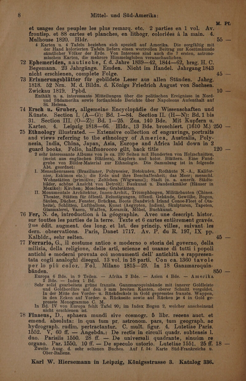 72 438 74 75 T7 Mittel- und Siid-Amerika: — frontisp. et 88 cartes et planches, en lithogr. coloriées 4 la main. 4. Mulhouse 1820. Hldr. : Zwickau 1819. Ppbd. Enthalt u. a. interessante Mitteilungen iiber die politischen Ereignisse in Nord- AER cna ash sowie fortlaufende Berichte tiber Napoleons Aufenthalt auf t. Helena. . Ersch u. Gruber, allgemeine Encyclopaidie der Wissenschaften und Kiinste. Section I. (A—G): Bd. 1—84, Section II. (H—N): Bd.1 bis | 31. Section III. (O—Z): Bd. 1—25. Zus. 140 Bde. Mit Kupfern u. vec Karten. 4. Leipzig 1818—66. MHldr., 13 Bde. broschiert. (1610 M.) 250 — Ethnology illustrated. — Extensive collection of engravings, portraits a and views referring to the ethnology of America, Australia, Poly- nesia, India, China, Japan, Asia, Europe and Africa laid down in 2 guard books. Folio, halfmorocco gilt, back title 120 — 2 sehr interessante Albums von je ca. 230 Seiten mit Hunderten von Holzschnitten, (meist aus englischen Blattern), Kupfern und kolor. Blattern. Eine Fund- grube von Bilder-Material zur Ethnologie. Die Sammlung ist in folgende Abt. geordnet: I. Menschenrassen (Brasilianer, Polynesier, Botokuden, Rothaute N.-A., Kalifor- nier, Eskimos etc.); die Erde und ihre Beschaffenheit; das Meer; menschl. Wohnstiatten (primitive; Zeltleben [Wigwams]); Stadt (u. a. amerik. Stadte- bilder, schéne Ansicht von Detroit); Baukunst u. Baudenkmialer (Hauser in Mexiko); Kirchen; Moscheen; Grabstiatten. ; II. Monumentale Architektur, Innen-Archit., Triumphbogen, Militarbauten (Chines. Theater, Statten fiir dffentl. Belustigungen, éffentl. Gebiude, Gewélbe, Hogen, Saulen, Dacher, Fenster, Briicken, Boote (Sandwich Irland Conoe-Fleet of Ota- heite), Schlitten, Luftballons, Kunst (Aegypten, Indien), Skulpturen, Tapeten, Glasmalerei, Vasen, Waffen, Keramik, Mébel, Buchkunst. sur touttes les parties de la terre. Texte et 6 cartes entitrement gravés. 2me édit. augment. des long. et lat. des princip. villes, suivant les \ dern. observations. Paris, Danet 1717. Av. P. du R. 197, IX pp. Kalbldr., sehr selten. ; 45 — Ferrario, G., il costume antico e moderno o storia del governo, della milizia, della religione, delle arti, scienze ed usanze di tutti i popoli antichi e moderni provata coi monumenti dell’ antichita e rappresen- tata cogli analoghi disegni. 13 vol. in 18 parti. Con ca. 1360 tavole per lo pit color. Fol. Milano 1815—29. In 18 Ganzmarogquin- binden. . ; 850 — Europa 6 Bde. in 9 Teilen. — Afrika 2 Bde. — Asien 4 Bde. — Amerika Biay 2 Bde. — Index 1 Bd. Sehr solid gearbeitete griine franzés. Ganzmaroquinbande mit innerer Goldleiste und Goldbordiire auf den 5 mm breiten Kanten, oberer Schnitt vergoldet. In der Mitte des Vorder- u. Riickdeckels in Gold gepresstes franzés. Wappen, in den Ecken auf Vorder- u. Riickseite sowie auf Riicken je 4 in Gold ge- presste Monogramme C. M. t ; In Bd. IV von Europa fehlt Tafel 90; im Index Bogen 2, welcher anscheinend nicht erschienen ist. , Ser Finaeus, D., sphaera mundi sive cosmogr. 5 libr. recens auct. et emend. absoluta: in qua tum pr. astronom. pars, tum geograph. ac hydrograph. rudim. pertractantur. C. mult. figur. 4. Lutetiae Paris. 1552. V, 60 ff. — Angebdn.: De rectis in circuli quadr. subtensis 1. . duo. Parisiis 1550. 28 ff — De universali quadrante, sinuim re : organo. Par. 1550. 10 ff. — De speculo ustorio. Lutetiae 1551. 25f. 18 — weite Ausg. d. sehr seltenen Buches. Auf f. 54: Karte Siid-Frankreichs u. an Ober-Italiens. a rapae wi