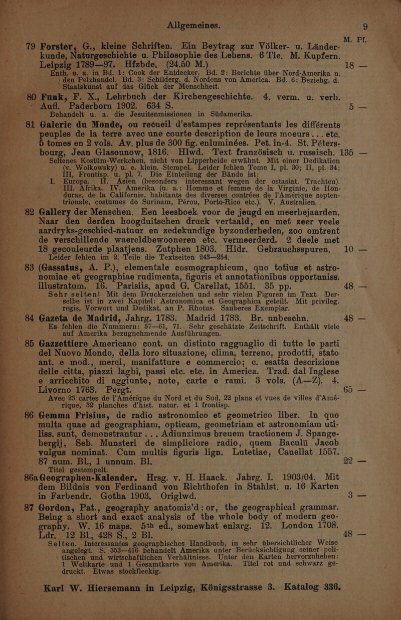 ae . ‘ ee Allgemeines. kunde, Naturgeschichte u. Philosophie des Lebens. 6'Tle. M. Kupfern. Leipzig 1789—97. Hfzbde. (24,50 M.) _ Enth. u. a. in Bd. 1: Cook der Entdecker. Bd. 2: Berichte tiber Nord-Amerika u. / den Pelzhandel. Bd. 3: Schilderg. d. Nordens von America. Bd. 6: Beziehg. d. ) Staatskunst auf das Glick der Menschheit. 80 Funk, F. X., Lehrbuch der Kirchengeschichte. 4. verm. u. verb. _ .~ Aufl. Paderborn 1902. 634 S. i aes Behandelt u. a. die Jesuitenmissionen in Siidamerika. _ 81 Galerie du Monde, ou recueil d’estampes représentants les différents _-___-peuples de la terre avec une courte description de leurs moeurs... etc. --—-—sC*#B tomes en 2 vols. Av. plus de 300 fig. enluminées. Pet. in-4. St. Péters- ; Seltenes Kostiim-Werkchen, nicht von Lipperheide erwahnt. Mit einer Dedikation mie (v. Wolkowsky) u. e. klein. Stempel. Leider fehlen Tome I, pl. 30; II, pl. 34; i. III, Frontisp. u. pl. 7. Die Einteilung der Bande ist: i I. Europa. If. Asien (besonders interessant wegen der ostasiat. Trachten). _ II. Afrika. IV. Amerika (u. a.: Homme et femme de la Virginie, de Hon- duras, de la Californie, habitants des diverses contrées de l’Amérique septen- trionale, costumes de Surinam, Pérou, Porto-Rico etc.). V. Australien. 82 Gallery der Menschen. Ken leesboek voor de jeugd en meerbejaarden. Naar den derden hoogduitschen druck vertaald, en met zeer veele aardryks-geschied-natuur en zedekundige byzonderheden, zoo omtrent de verschillende waereldbewooneren etc. vermeerderd. 2 deele met 18 gecouleurde plaatjens. Zutphen 1803. Hidr. Gebrauchsspuren. Leider fehlen im 2. Teile die Textseiten 243—254. 83 (Gassatus, A. P.), elementale cosmographicum, quo totius et astro- nomiae et geographiae rudimenta, figuris et annotationibus opportuniss. illustratum. 16. Parisiis, apud G. Carellat, 1551. 35 pp. Sehr selten! Mit dem Druckerzeichen und sehr vielen Figuren im Text. Der- selbe ist in zwei Kapitel: Astronomica et Geographica geteilt. Mit privileg. regis, Vorwort und Dedikat. an P. Rhotus. Sauberes Exemplar. _ 84 Gazeta de Madrid, Jahrg. 1783. Madrid 1783. Br. unbeschn. et, Es fehlen die Nummern: 57—61, 71. Sehr geschatzte Zeitschrift. Enthalt viele e ~~.» YP ae a0 &lt; s -. an, fee ee ” ie, Me ee eee * “| auf Amerika bezugnehmende Ausfiihrungen. _ 85 Gazzettiere Americano cont. un distinto ragguaglio di tutte le parti _ del Nuovo Mondo, della loro situazione, clima, terreno, prodotti, stato ant. e mod., merci, manifatture e commercio; c. esatta descrizione delle citta, piazzi laghi, passi etc. ete. in America. Trad. dal Inglese e arricchito di aggiunte, note, carte e rami. 3 vols. (A—Z). 4. Livorno 1763. Pergt. Avec 23 cartes de’ l’Amérique du Nord et du Sud, 22 plans et vues de villes d’Amé- _ Yique, 32 planches d’hist. natur. et 1 frontisp. 86 Gemma Frisius, de radio astronomico et geometrico liber. In quo - multa quae ad geographiam, opticam, geometriam et astronomiam uti- - liss. sunt, demonstrantur ... Adiunximus breuem tractionem J. Spange- bergij, Seb. Munsteri de simpliciore radio, quem Baculii Jacob vulgus nominat. Cum multis figuris lign. Lutetiae, Cauellat 1557. 87 num. BL, 1 unnum. Bl. a Titel gestempelt. _ 86aGeographen-Kalender. Hrsg. v. H. Haack. Jahrg. I. 1903/04. Mit _ dem Bildnis von Ferdinand von Richthofen in Stahlst. u. 16 Karten _ in Farbendr. Gotha 1903. Origlwd. - 87 Gordon, Pat., geography anatomiz’d: or, the geographical grammar. Being a short and exact analysis of the whole body of modern geo- aphy. W.16 maps. 5th ed., somewhat enlarg. 12. London 1708. igi 12 Bl. 428.8., 2 Bl. Selten. Interessantes geographisches Handbuch, in sehr tibersichtlicher Weise angelegt. S. 353—416 behandelt Amerika unter Beriicksichtigung seiner poli- tischen und wirtschaftlichen Verhaltnisse. Unter den Karten hervorzuheben: 1 Weltkarte und 1 Gesamtkarte von Amerika. Titel rot und schwarz ge- druckt. Etwas stockfleckig. ~~ a _ ee 4 Karl W. Hiersemann in Leipzig, Kénigsstrasse 3. Katalog 336. ~ 18 — 10 — 22 — 48 —