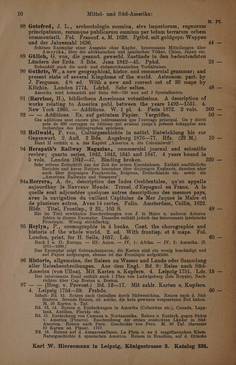88 Gotofred, J. L., archontologia cosmica, sive imperiorum, regnorum ~ principatuum, rerumque publicarum omnium per totum terrarum orbem commentarii. Fol. Francof. a. M. 1628. Pgtbd. mit goldgepr. Wappen und der Jahreszahl 1636, Schénes Exemplar einer Ausgabe ohne Kupfer. Interessante Mitteilungen tiber Amerika, tiber die afrikanischen und asiatischen Volker, China, Japan etc. 89 Giilich, G. von, die gesamt. gewerbl. Zustiinde in den bedeutendsten Lindern der Erde. 3 Bde. Jena 1842—45. Ppbd. Behandelt auch die nord- und siidamerikanischen Verhialtnisse. 90 Guthrie, W., a new geographical, histor. and commercial grammar; and present state of several Kingdoms of the world. Astronom. part. by J. Ferguson. 4th ed. With a new and correct set of 20 maps by toi. Kitehin. London 1774. Ldrbd. Sehr selten. 48 — Amerika wird behandelt auf Seite 606—720 und auf 3 Spezialkarten. ary 91 (Harrisse, H.), bibliotheca Americana vetustissima. A description of works relating to America publ. between the years 1492—1551. 4. marsh New York 1866. — Additions. W.1 pl. 4. Paris 1872. 2 vols. 360 — Bia: 92 — — Additions. Ex. auf geténtem Papier. Vergriffen. 50 = g Ces additions sont encore plus intéressantes que l’ouvrage principal. On y décrit in prés de 200 ouvrages ou éditions qui avaient jusqu’a présent échappées aux — recherches des bibliographes spéciaux. 93 Hellwald, F. von, Culturgeschichte in natiirl. Entwicklung bis zur we Gegenwart, 2, Aufl. 2 Bde. Augsburg 1876—77. Hfz. (22 M.) 10' i Band II enthalt u. a. das Kapitel ,,America u. die Colonialwelt*. 94 Herapath’s Railway Magazine, commercial journal and scientific ,! review; quarto series, 1842, 1843, 1845 and 1847. 4 years bound in Pa 5) vols. London 184247. Binding broken. 320 — Sehr seltene Zeitschrift aus der Zeit der ersten Eisenbahnen. Enthalt ausfihrliche x Berichte und kurze Notizen besonders iiber diejenigen Englands, daneben aber iy auch tiber diejenigen Frankreichs, Belgiens, Deutschlands etc. sowie die — »American Railways and Steamers“. ; 94aHerrera, A. de, description des Indes Occidentales, qu'on appelle aujourdhuy le Novveav Monde. Transl. d’Espagnol en France. A la 4 quelle sont adjoustées quelques autres descriptions des mesmes pays, i avec la navigation du vaillant Capitaine de Mer Jaques le Maire et Ru: de plusieurs autres. Avec 14 cartes. Folio. Amsterdam, Collin, 1622, Hldr, Titel, Frontisp., 2 Bl., 103 S. | : 48 — Die im Titel erwaihnten Beschreibungen von J. le Maire u. anderen Autoren ~ it aa fehlen in diesem Exemplar. Dasselbe enthalt jedoch das interessante lateinische peur Frontispiz. Wenig stockfleckig. . 95 Heylyn, P., cosmographie in 4 books. Cont. the chorographie and historie of the whole world. 2. ed. With frontisp. et 4 maps. Fol. London, print. for H. Seile, 1657. Ldr. 60 fs Be Buch I u. II: Europa. — III: Asien. — IV, 1: Afrika. — IV, 2: Amerika. (S. 1011—1098.) Das Exemplar zeigt Gebrauchsspuren; die Karten sind ein wenig beschiidiet und “an auf Papier aufgezogen, ebenso ist das Frontispiz aufgeklebt. ie). 96 Historie, allgemeine, der Reisen zu Wasser und Lande oder Sammlung Bie aller Reisebeschreibungen. Aus dem Engl. Bd. 9: Reise nach Siid- — America (von Ulloa). Mit Karten u. Kupfern. 4.. Leipzig 1751. Ldr..15 — Der interessante Band enthilt auch 1 Plan ml Ludwigsburg (Isle Royale), Nach- a ty richten tiber Cap Breton u. Boston. 97 — — (Hreg. v. Prevost.) Bd. 12—17, Mit zahlr. Karten u. Kupfern. ee, 4. Leipzig 1754—59. Frzbde. 60 — Inhalt: Bd. 12. Reisen nach Ostindien durch Siidwestchina. Reisen nach d. Siid- hea landern. Irrende Reisen, od. solche, die kein gewisses vorgesetztes Ziel haben:’\! Som M. 25 Karten u. Taf. Ree Bd. 13, 14. Reisen u. Entdeckungen in Amerika (Columbus etc.), Canada, Lapp- land, Antillen, Florida ete. a Ay Bd. 15. Entdeckung von Cumana u. Nordamerika. Reisen u. Entdeck. gegen Siiden vy. America (Pizarro). Beschreibung der ersten entdeckten Lander in Siid- oJ America. Reisen nach Peru. Geschichte von Peru. M. 20 Taf. (darunter: 10 Karten od. Pline). 1757. Bd. 16. Reisen auf d. Amazonenflusse, La Plata u. an d. magellanischen Kiiste. Naturgeschichte d. spanischen America. Reisen in Brasilien, auf d. Orinoko nay x